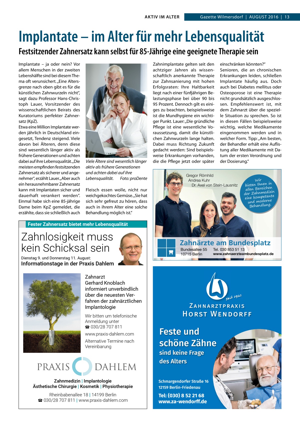 AKTIV IM ALTER  Gazette Wilmersdorf  |  August 2016  |  13  Implantate – im Alter für mehr Lebensqualität Festsitzender Zahnersatz kann selbst für 85-Jährige eine geeignete Therapie sein Implantate – ja oder nein? Vor allem Menschen in der zweiten Lebenshälfte sind bei diesem Thema oft verunsichert. „Eine Altersgrenze nach oben gibt es für die künstlichen Zahnwurzeln nicht“, sagt dazu Professor Hans-Christoph Lauer, Vorsitzender des wissenschaftlichen Beirats des Kuratoriums perfekter Zahnersatz (KpZ). Etwa eine Million Implantate werden jährlich in Deutschland eingesetzt, Tendenz steigend. Viele davon bei Älteren, denn diese sind wesentlich länger aktiv als frühere Generationen und achten dabei auf ihre Lebensqualität. „Die meisten empfinden festsitzenden Zahnersatz als sicherer und angenehmer“, erzählt Lauer. „Aber auch ein herausnehmbarer Zahnersatz kann mit Implantaten sicher und dauerhaft verankert werden“. Einmal habe sich eine 85-jährige Dame beim KpZ gemeldet, die erzählte, dass sie schließlich auch  Viele Ältere sind wesentlich länger aktiv als frühere Generationen und achten dabei auf ihre Lebensqualität.� Foto: proDente Fleisch essen wolle, nicht nur weichgekochtes Gemüse. „Sie hat sich sehr gefreut zu hören, dass auch in ihrem Alter eine solche Behandlung möglich ist.“  Zahnimplantate gelten seit den achtziger Jahren als wissenschaftlich anerkannte Therapie zur Zahnsanierung mit hohen Erfolgsraten: Ihre Haltbarkeit liegt nach einer fünfjährigen Belastungsphase bei über 90 bis 95 Prozent. Dennoch gilt es einiges zu beachten, beispielsweise ist die Mundhygiene ein wichtiger Punkt. Lauer: „Die gründliche Pflege ist eine wesentliche Voraussetzung, damit die künstlichen Zahnwurzeln lange halten. Dabei muss Richtung Zukunft gedacht werden: Sind beispielsweise Erkrankungen vorhanden, die die Pflege jetzt oder später  einschränken könnten?“ Senioren, die an chronischen Erkrankungen leiden, schließen Implantate häufig aus. Doch auch bei Diabetes mellitus oder Osteoporose ist eine Therapie nicht grundsätzlich ausgeschlossen. Empfehlenswert ist, mit dem Zahnarzt über die spezielle Situation zu sprechen. So ist in diesen Fällen beispielsweise wichtig, welche Medikamente eingenommen werden und in welcher Form. Tipp: „Am besten, der Behandler erhält eine Auflistung aller Medikamente mit Datum der ersten Verordnung und der Dosierung.“  Gregor Römhild Andrea Kuhr Dr. Axel von Stein-Lausnitz  Wir in bieten Ihnen en allen Bereich izin der Zahnmed nte eine kompete und moderne . Behandlung  Fester Zahnersatz bietet mehr Lebensqualität  Zahnlosigkeit muss kein Schicksal sein Dienstag 9. und Donnerstag 11. August:  Informationstage in der Praxis Dahlem Zahnarzt Gerhard Knoblach informiert unverbindlich über die neuesten Verfahren der zahnärztlichen Implantologie Wir bitten um telefonische Anmeldung unter ☎ 030/28 707 811 www.praxis-dahlem.com Alternative Termine nach Vereinbarung  PRAXIS  DAHLEM  Zahnmedizin | Implantologie Implantologie ÄsthetischeZahnmedizin Chirurgie | Kosmetik | Physiotherapie  Ästhetische Chirurgie Kosmetik Physiotherapie Rheinbabenallee 18 | 14199 Berlin ☎ 030/28 707 811 | www.praxis-dahlem.com  Zahnärzte am Bundesplatz Bundesallee 55 10715 Berlin  Tel. 030 853 51 13  www.zahnaerzteambundesplatz.de