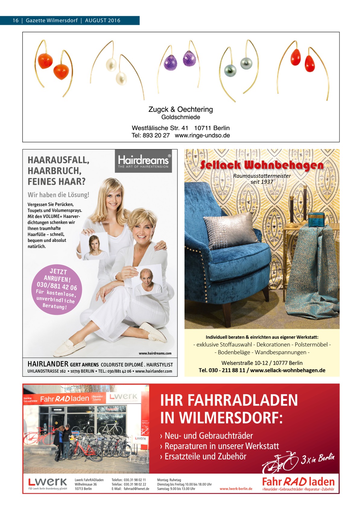 16  |  Gazette Wilmersdorf  |  August 2016  HAARAUSFALL, HAARBRUCH, FEINES HAAR?  Sellack Wohnbehagen Raumausstattermeister seit 1937  Wir haben die Lösung! Vergessen Sie Perücken, Toupets und Volumensprays. Mit den VOLUME+ Haarverdichtungen schenken wir Ihnen traumhafte Haarfülle − schnell, bequem und absolut natürlich.  JETZT ANRUFEN! 030/881 42 0 6  Für kostenlo se, unverbindlic he Beratung!  Individuell beraten & einrichten aus eigener Werkstatt: www.hairdreams.com  HAIRLANDER GERT AHRENS COLORISTE DIPLOMÉ . HAIRSTYLIST UHLANDSTRASSE 162 • 10719 BERLIN • TEL.: 030/881 42 06 • www.hairlander.com  - exklusive Stoﬀauswahl - Dekorationen - Polstermöbel - Bodenbeläge - Wandbespannungen Welserstraße 10-12 / 10777 Berlin Tel. 030 - 211 88 11 / www.sellack-wohnbehagen.de