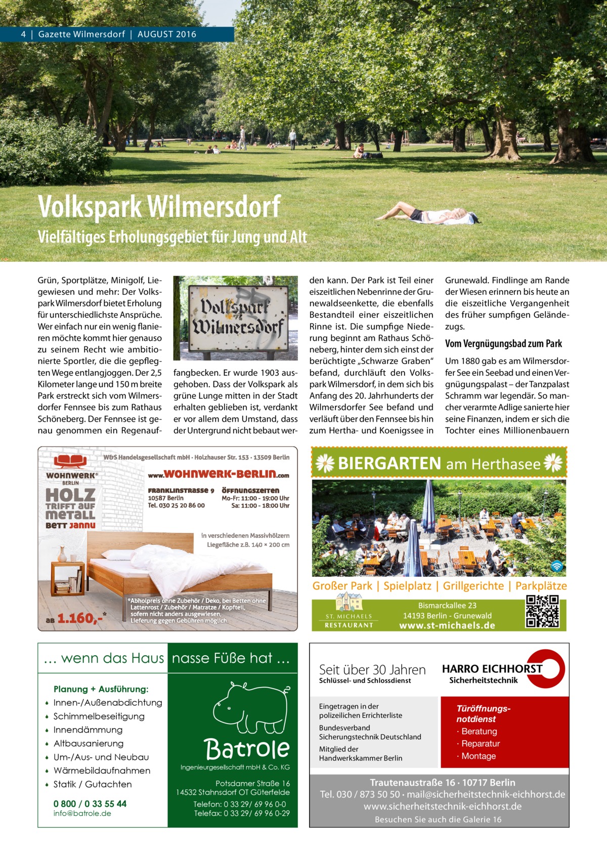 4  |  Gazette Wilmersdorf  |  August 2016  Volkspark Wilmersdorf Vielfältiges Erholungsgebiet für Jung und Alt Grün, Sportplätze, Minigolf, Liegewiesen und mehr: Der Volkspark Wilmersdorf bietet Erholung für unterschiedlichste Ansprüche. Wer einfach nur ein wenig flanieren möchte kommt hier genauso zu seinem Recht wie ambitionierte Sportler, die die gepflegten Wege entlangjoggen. Der 2,5 Kilometer lange und 150 m breite Park erstreckt sich vom Wilmersdorfer Fennsee bis zum Rathaus Schöneberg. Der Fennsee ist genau genommen ein Regenauf fangbecken. Er wurde 1903 ausgehoben. Dass der Volkspark als grüne Lunge mitten in der Stadt erhalten geblieben ist, verdankt er vor allem dem Umstand, dass der Untergrund nicht bebaut wer … wenn das Haus nasse Füße hat … Innen-/Außenabdichtung    Schimmelbeseitigung    Innendämmung    Altbausanierung    Um-/Aus- und Neubau    Wärmebildaufnahmen    Statik / Gutachten 0 800 / 0 33 55 44 info@batrole.de  Grunewald. Findlinge am Rande der Wiesen erinnern bis heute an die eiszeitliche Vergangenheit des früher sumpfigen Geländezugs.  Vom Vergnügungsbad zum Park Um 1880 gab es am Wilmersdorfer See ein Seebad und einen Vergnügungspalast – der Tanzpalast Schramm war legendär. So mancher verarmte Adlige sanierte hier seine Finanzen, indem er sich die Tochter eines Millionenbauern  Seit über 30 Jahren Schlüssel- und Schlossdienst  Planung + Ausführung:   den kann. Der Park ist Teil einer eiszeitlichen Nebenrinne der Grunewaldseenkette, die ebenfalls Bestandteil einer eiszeitlichen Rinne ist. Die sumpfige Niederung beginnt am Rathaus Schöneberg, hinter dem sich einst der berüchtigte „Schwarze Graben“ befand, durchläuft den Volkspark Wilmersdorf, in dem sich bis Anfang des 20. Jahrhunderts der Wilmersdorfer See befand und verläuft über den Fennsee bis hin zum Hertha- und Koenigssee in  Eingetragen in der polizeilichen Errichterliste  Batrole  Bundesverband Sicherungstechnik Deutschland Mitglied der Handwerkskammer Berlin  Türöffnungsnotdienst · Beratung · Reparatur · Montage  Ingenieurgesellschaft mbH & Co. KG  Potsdamer Straße 16 14532 Stahnsdorf OT Güterfelde Telefon: 0 33 29/ 69 96 0-0 Telefax: 0 33 29/ 69 96 0-29  Trautenaustraße 16 · 10717 Berlin Tel. 030 / 873 50 50 · mail@sicherheitstechnik-eichhorst.de www.sicherheitstechnik-eichhorst.de Besuchen Sie auch die Galerie 16