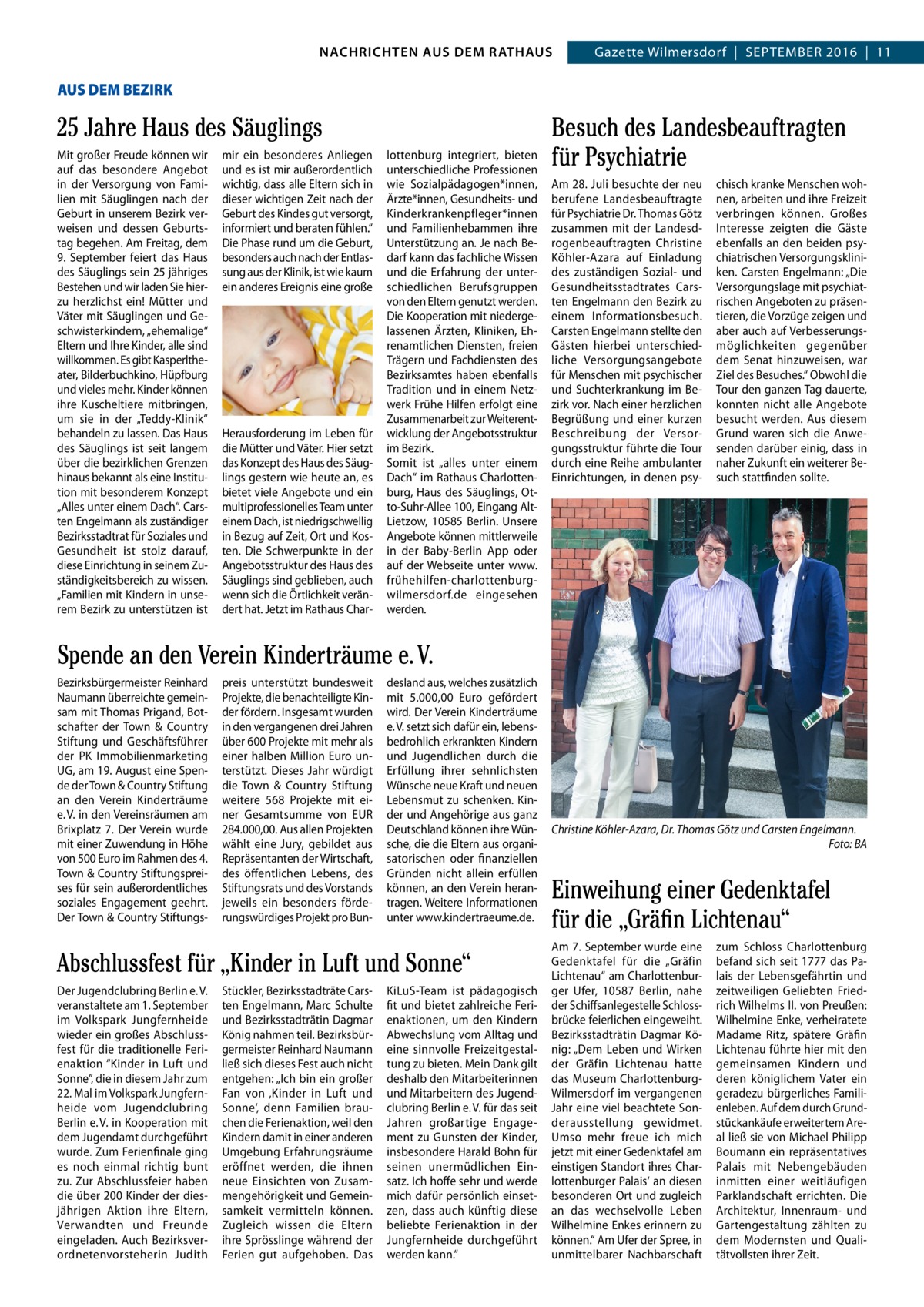 4  GAZETTE Wilmersdorf 9/16 NACHRICHTEN AUS RATHAUS NACHRICHTEN AUS DEM DEM RATHAUS Gazette Wilmersdorf  |  September 2016  |  11  AUS DEM BEZIRK  25 Jahre Haus des Säuglings mit großer Freude können wir auf das besondere Angebot in der Versorgung von Familien mit Säuglingen nach der Geburt in unserem bezirk verweisen und dessen Geburtstag begehen. Am Freitag, dem 9.  September feiert das Haus des Säuglings sein 25 jähriges bestehen und wir laden Sie hierzu herzlichst ein! mütter und Väter mit Säuglingen und Geschwisterkindern, „ehemalige“ eltern und Ihre Kinder, alle sind willkommen. es gibt Kasperltheater, bilderbuchkino, Hüpfburg und vieles mehr. Kinder können ihre Kuscheltiere mitbringen, um sie in der „teddy-Klinik“ behandeln zu lassen. Das Haus des Säuglings ist seit langem über die bezirklichen Grenzen hinaus bekannt als eine Institution mit besonderem Konzept „Alles unter einem Dach“. Carsten engelmann als zuständiger bezirksstadtrat für Soziales und Gesundheit ist stolz darauf, diese einrichtung in seinem Zuständigkeitsbereich zu wissen. „Familien mit Kindern in unserem bezirk zu unterstützen ist  mir ein besonderes Anliegen und es ist mir außerordentlich wichtig, dass alle eltern sich in dieser wichtigen Zeit nach der Geburt des Kindes gut versorgt, informiert und beraten fühlen.“ Die phase rund um die Geburt, besonders auch nach der entlassung aus der Klinik, ist wie kaum ein anderes ereignis eine große  Herausforderung im Leben für die mütter und Väter. Hier setzt das Konzept des Haus des Säuglings gestern wie heute an, es bietet viele Angebote und ein multiprofessionelles team unter einem Dach, ist niedrigschwellig in bezug auf Zeit, Ort und Kosten. Die Schwerpunkte in der Angebotsstruktur des Haus des Säuglings sind geblieben, auch wenn sich die Örtlichkeit verändert hat. Jetzt im rathaus Char lottenburg integriert, bieten unterschiedliche professionen wie Sozialpädagogen*innen, Ärzte*innen, Gesundheits- und Kinderkrankenpfleger*innen und Familienhebammen ihre Unterstützung an. Je nach bedarf kann das fachliche Wissen und die erfahrung der unterschiedlichen berufsgruppen von den eltern genutzt werden. Die Kooperation mit niedergelassenen Ärzten, Kliniken, ehrenamtlichen Diensten, freien trägern und Fachdiensten des bezirksamtes haben ebenfalls tradition und in einem Netzwerk Frühe Hilfen erfolgt eine Zusammenarbeit zur Weiterentwicklung der Angebotsstruktur im bezirk. Somit ist „alles unter einem Dach“ im rathaus Charlottenburg, Haus des Säuglings, Otto-Suhr-Allee 100, eingang AltLietzow, 10585  berlin. Unsere Angebote können mittlerweile in der baby-berlin App oder auf der Webseite unter www. frühehilfen-charlottenburgwilmersdorf.de eingesehen werden.  Besuch des Landesbeauftragten für Psychiatrie Am 28. Juli besuchte der neu berufene Landesbeauftragte für psychiatrie Dr. thomas Götz zusammen mit der Landesdrogenbeauftragten Christine Köhler-Azara auf einladung des zuständigen Sozial- und Gesundheitsstadtrates Carsten engelmann den bezirk zu einem Informationsbesuch. Carsten engelmann stellte den Gästen hierbei unterschiedliche Versorgungsangebote für menschen mit psychischer und Suchterkrankung im bezirk vor. Nach einer herzlichen begrüßung und einer kurzen beschreibung der Versorgungsstruktur führte die tour durch eine reihe ambulanter einrichtungen, in denen psy chisch kranke menschen wohnen, arbeiten und ihre Freizeit verbringen können. Großes Interesse zeigten die Gäste ebenfalls an den beiden psychiatrischen Versorgungskliniken. Carsten engelmann: „Die Versorgungslage mit psychiatrischen Angeboten zu präsentieren, die Vorzüge zeigen und aber auch auf Verbesserungsmöglichkeiten gegenüber dem Senat hinzuweisen, war Ziel des besuches.“ Obwohl die tour den ganzen tag dauerte, konnten nicht alle Angebote besucht werden. Aus diesem Grund waren sich die Anwesenden darüber einig, dass in naher Zukunft ein weiterer besuch stattfinden sollte.  Spende an den Verein Kinderträume e. V. bezirksbürgermeister reinhard Naumann überreichte gemeinsam mit thomas prigand, botschafter der town & Country Stiftung und Geschäftsführer der pK Immobilienmarketing UG, am 19. August eine Spende der town & Country Stiftung an den Verein Kinderträume e. V. in den Vereinsräumen am brixplatz 7. Der Verein wurde mit einer Zuwendung in Höhe von 500 euro im rahmen des 4. town & Country Stiftungspreises für sein außerordentliches soziales engagement geehrt. Der town & Country Stiftungs preis unterstützt bundesweit projekte, die benachteiligte Kinder fördern. Insgesamt wurden in den vergangenen drei Jahren über 600 projekte mit mehr als einer halben million euro unterstützt. Dieses Jahr würdigt die town & Country Stiftung weitere 568 projekte mit einer Gesamtsumme von eUr 284.000,00. Aus allen projekten wählt eine Jury, gebildet aus repräsentanten der Wirtschaft, des öffentlichen Lebens, des Stiftungsrats und des Vorstands jeweils ein besonders förderungswürdiges projekt pro bun desland aus, welches zusätzlich mit 5.000,00  euro gefördert wird. Der Verein Kinderträume e. V. setzt sich dafür ein, lebensbedrohlich erkrankten Kindern und Jugendlichen durch die erfüllung ihrer sehnlichsten Wünsche neue Kraft und neuen Lebensmut zu schenken. Kinder und Angehörige aus ganz Deutschland können ihre Wünsche, die die eltern aus organisatorischen oder finanziellen Gründen nicht allein erfüllen können, an den Verein herantragen. Weitere Informationen unter www.kindertraeume.de.  Abschlussfest für „Kinder in Luft und Sonne“ Der Jugendclubring berlin e. V. veranstaltete am 1. September im Volkspark Jungfernheide wieder ein großes Abschlussfest für die traditionelle Ferienaktion “Kinder in Luft und Sonne”, die in diesem Jahr zum 22. mal im Volkspark Jungfernheide vom Jugendclubring berlin e. V. in Kooperation mit dem Jugendamt durchgeführt wurde. Zum Ferienfinale ging es noch einmal richtig bunt zu. Zur Abschlussfeier haben die über 200 Kinder der diesjährigen Aktion ihre eltern, Verwandten und Freunde eingeladen. Auch bezirksverordnetenvorsteherin Judith  Stückler, bezirksstadträte Carsten engelmann, marc Schulte und bezirksstadträtin Dagmar König nahmen teil. bezirksbürgermeister reinhard Naumann ließ sich dieses Fest auch nicht entgehen: „Ich bin ein großer Fan von ‚Kinder in Luft und Sonne‘, denn Familien brauchen die Ferienaktion, weil den Kindern damit in einer anderen Umgebung erfahrungsräume eröffnet werden, die ihnen neue einsichten von Zusammengehörigkeit und Gemeinsamkeit vermitteln können. Zugleich wissen die eltern ihre Sprösslinge während der Ferien gut aufgehoben. Das  KiLuS-team ist pädagogisch fit und bietet zahlreiche Ferienaktionen, um den Kindern Abwechslung vom Alltag und eine sinnvolle Freizeitgestaltung zu bieten. mein Dank gilt deshalb den mitarbeiterinnen und mitarbeitern des Jugendclubring berlin e. V. für das seit Jahren großartige engagement zu Gunsten der Kinder, insbesondere Harald bohn für seinen unermüdlichen einsatz. Ich hoffe sehr und werde mich dafür persönlich einsetzen, dass auch künftig diese beliebte Ferienaktion in der Jungfernheide durchgeführt werden kann.“  Christine Köhler-Azara, Dr. Thomas Götz und Carsten Engelmann. Foto: BA  Einweihung einer Gedenktafel für die „Gräfin Lichtenau“ Am 7. September wurde eine Gedenktafel für die „Gräfin Lichtenau“ am Charlottenburger Ufer, 10587  berlin, nahe der Schiffsanlegestelle Schlossbrücke feierlichen eingeweiht. bezirksstadträtin Dagmar König: „Dem Leben und Wirken der Gräfin Lichtenau hatte das museum CharlottenburgWilmersdorf im vergangenen Jahr eine viel beachtete Sonderausstellung gewidmet. Umso mehr freue ich mich jetzt mit einer Gedenktafel am einstigen Standort ihres Charlottenburger palais‘ an diesen besonderen Ort und zugleich an das wechselvolle Leben Wilhelmine enkes erinnern zu können.“ Am Ufer der Spree, in unmittelbarer Nachbarschaft  zum Schloss Charlottenburg befand sich seit 1777 das palais der Lebensgefährtin und zeitweiligen Geliebten Friedrich Wilhelms II. von preußen: Wilhelmine enke, verheiratete madame ritz, spätere Gräfin Lichtenau führte hier mit den gemeinsamen Kindern und deren königlichem Vater ein geradezu bürgerliches Familienleben. Auf dem durch Grundstückankäufe erweitertem Areal ließ sie von michael philipp boumann ein repräsentatives palais mit Nebengebäuden inmitten einer weitläufigen parklandschaft errichten. Die Architektur, Innenraum- und Gartengestaltung zählten zu dem modernsten und Qualitätvollsten ihrer Zeit.