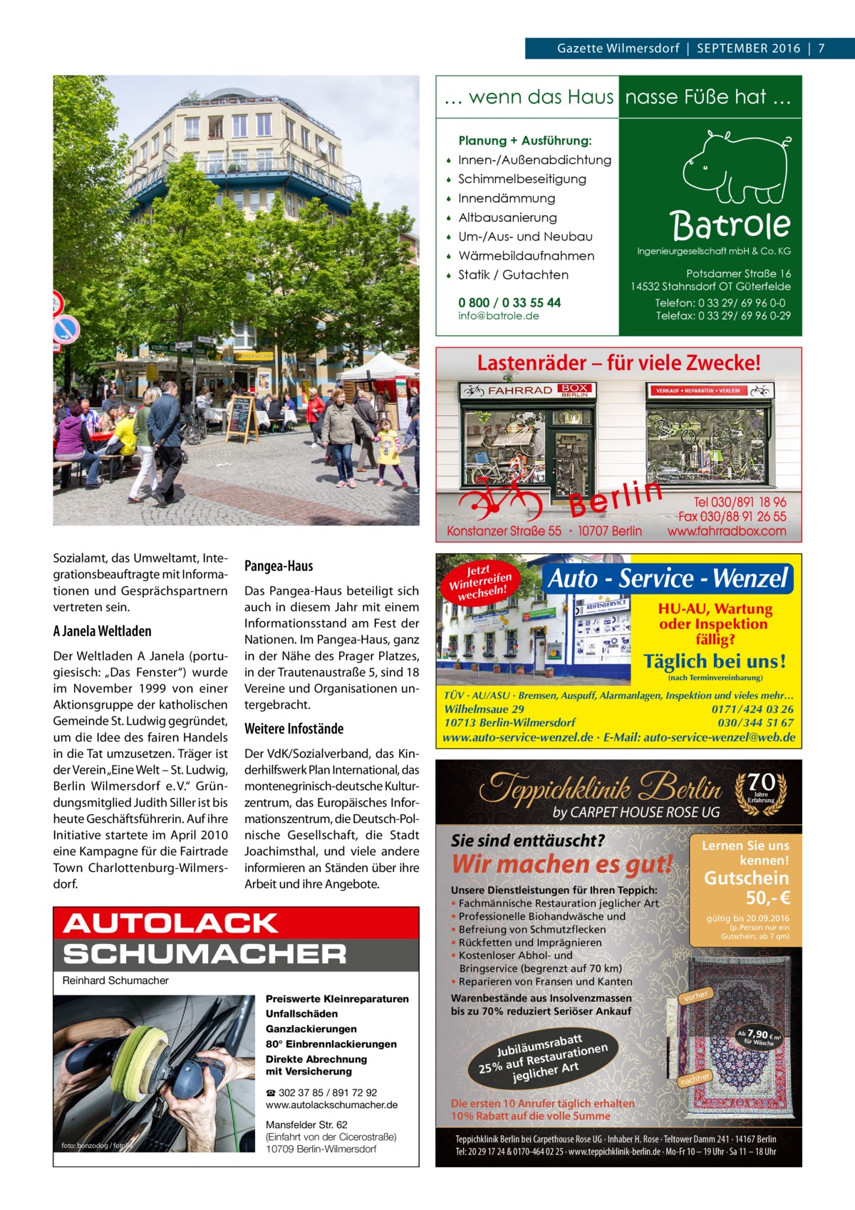 Gazette RATGEBER Wilmersdorf  |  September 2016  |  7  … wenn das Haus nasse Füße hat … Planung + Ausführung:   Innen-/Außenabdichtung    Schimmelbeseitigung    Innendämmung    Altbausanierung    Um-/Aus- und Neubau    Wärmebildaufnahmen    Statik / Gutachten 0 800 / 0 33 55 44  Batrole  Ingenieurgesellschaft mbH & Co. KG  Potsdamer Straße 16 14532 Stahnsdorf OT Güterfelde  info@batrole.de  Telefon: 0 33 29/ 69 96 0-0 Telefax: 0 33 29/ 69 96 0-29  Lastenräder – für viele Zwecke!  Sozialamt, das Umweltamt, Integrationsbeauftragte mit Informationen und Gesprächspartnern vertreten sein.  A Janela Weltladen Der Weltladen A Janela (portugiesisch: „Das Fenster“) wurde im November 1999 von einer Aktionsgruppe der katholischen Gemeinde St. Ludwig gegründet, um die Idee des fairen Handels in die Tat umzusetzen. Träger ist der Verein „Eine Welt – St. Ludwig, Berlin Wilmersdorf e. V.“ Gründungsmitglied Judith Siller ist bis heute Geschäftsführerin. Auf ihre Initiative startete im April 2010 eine Kampagne für die Fairtrade Town Charlottenburg-Wilmersdorf.  Pangea-Haus Das Pangea-Haus beteiligt sich auch in diesem Jahr mit einem Informationsstand am Fest der Nationen. Im Pangea-Haus, ganz in der Nähe des Prager Platzes, in der Trautenaustraße 5, sind 18 Vereine und Organisationen untergebracht.  Weitere Infostände Der VdK/Sozialverband, das Kinderhilfswerk Plan International, das montenegrinisch-deutsche Kulturzentrum, das Europäisches Informationszentrum, die Deutsch-Polnische Gesellschaft, die Stadt Joachimsthal, und viele andere informieren an Ständen über ihre Arbeit und ihre Angebote.  AUTOLACK SCHUMACHER Reinhard Schumacher Preiswerte Kleinreparaturen Unfallschäden Ganzlackierungen 80° Einbrennlackierungen Direkte Abrechnung mit Versicherung ☎ 302 37 85 / 891 72 92 www.autolackschumacher.de  foto: bonzodog / fotolia  Mansfelder Str. 62 (Einfahrt von der Cicerostraße) 10709 Berlin-Wilmersdorf  Jetzt n reife Winter seln! wech  Auto - Service - Wenzel HU-AU, Wartung oder Inspektion fällig?  Täglich bei uns! (nach Terminvereinbarung)  TÜV · AU/ASU · Bremsen, Auspuff, Alarmanlagen, Inspektion und vieles mehr…  0171 / 424 03 26 030 / 344 51 67  Wilhelmsaue 29 10713 Berlin-Wilmersdorf  www.auto-service-wenzel.de · E-Mail: auto-service-wenzel@web.de  Teppichklinik Berlin by CARPET HOUSE ROSE UG  Sie sind enttäuscht?  Gutschein 50,- €  Unsere Dienstleistungen für Ihren Teppich: • Fachmännische Restauration jeglicher Art • Professionelle Biohandwäsche und • Befreiung von Schmutzflecken • Rückfetten und Imprägnieren • Kostenloser Abhol- und Bringservice (begrenzt auf 70 km) • Reparieren von Fransen und Kanten  att msrab Jubiläu taurationen s uf Re 25% a glicher Art je  Jahre Erfahrung  Lernen Sie uns kennen!  Wir machen es gut!  Warenbestände aus Insolvenzmassen bis zu 70% reduziert Seriöser Ankauf  70  gültig bis 20.09.2016 (p. Person nur ein Gutschein; ab 7 qm)  er  vorh  7,90  Ab € m² für Wäsch e  her  nach  Die ersten 10 Anrufer täglich erhalten 10% Rabatt auf die volle Summe Teppichklinik Berlin bei Carpethouse Rose UG · Inhaber H. Rose · Teltower Damm 241 · 14167 Berlin Tel: 20 29 17 24 & 0170-464 02 25 · www.teppichklinik-berlin.de · Mo-Fr 10 – 19 Uhr · Sa 11 – 18 Uhr