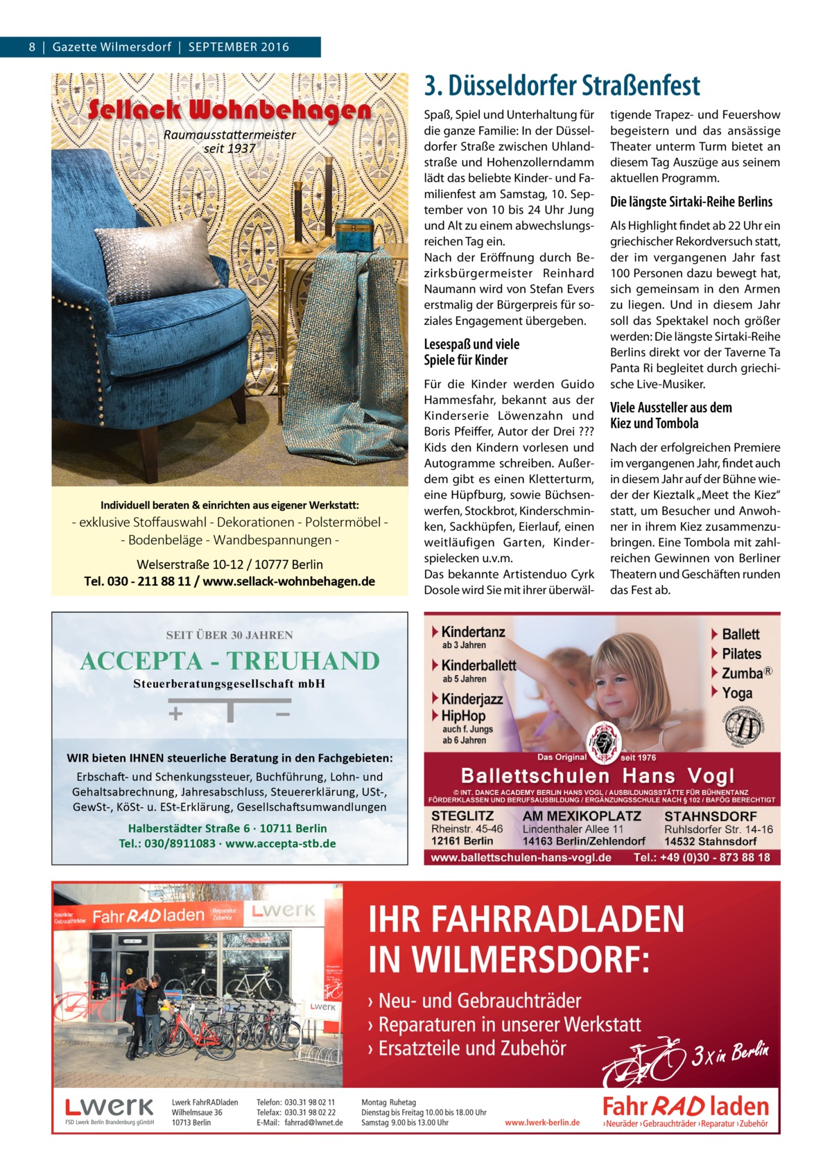 8  |  Gazette Wilmersdorf  |  September 2016  Sellack Wohnbehagen Raumausstattermeister seit 1937  3. Düsseldorfer Straßenfest Spaß, Spiel und Unterhaltung für die ganze Familie: In der Düsseldorfer Straße zwischen Uhlandstraße und Hohenzollerndamm lädt das beliebte Kinder- und Familienfest am Samstag, 10. September von 10 bis 24 Uhr Jung und Alt zu einem abwechslungsreichen Tag ein. Nach der Eröffnung durch Bezirksbürgermeister Reinhard Naumann wird von Stefan Evers erstmalig der Bürgerpreis für soziales Engagement übergeben.  Lesespaß und viele Spiele für Kinder  Individuell beraten & einrichten aus eigener Werkstatt:  - exklusive Stoﬀauswahl - Dekorationen - Polstermöbel - Bodenbeläge - Wandbespannungen Welserstraße 10-12 / 10777 Berlin Tel. 030 - 211 88 11 / www.sellack-wohnbehagen.de  Für die Kinder werden Guido Hammesfahr, bekannt aus der Kinderserie Löwenzahn und Boris Pfeiffer, Autor der Drei ??? Kids den Kindern vorlesen und Autogramme schreiben. Außerdem gibt es einen Kletterturm, eine Hüpfburg, sowie Büchsenwerfen, Stockbrot, Kinderschminken, Sackhüpfen, Eierlauf, einen weitläufigen Garten, Kinder­ spielecken u.v.m. Das bekannte Artistenduo Cyrk Dosole wird Sie mit ihrer überwäl tigende Trapez- und Feuershow begeistern und das ansässige Theater unterm Turm bietet an diesem Tag Auszüge aus seinem aktuellen Programm.  Die längste Sirtaki-Reihe Berlins Als Highlight findet ab 22 Uhr ein griechischer Rekordversuch statt, der im vergangenen Jahr fast 100 Personen dazu bewegt hat, sich gemeinsam in den Armen zu liegen. Und in diesem Jahr soll das Spektakel noch größer werden: Die längste Sirtaki-Reihe Berlins direkt vor der Taverne Ta Panta Ri begleitet durch griechische Live-Musiker.  Viele Aussteller aus dem Kiez und Tombola Nach der erfolgreichen Premiere im vergangenen Jahr, findet auch in diesem Jahr auf der Bühne wieder der Kieztalk „Meet the Kiez“ statt, um Besucher und Anwohner in ihrem Kiez zusammenzubringen. Eine Tombola mit zahlreichen Gewinnen von Berliner Theatern und Geschäften runden das Fest ab.  SEIT ÜBER 30 JAHREN  ACCEPTA - TREUHAND Steuerberatungsgesellschaft mbH Halberstädter Str. 6, 10711 Berlin Tel.: 030/8911083  WIR bieten IHNEN steuerliche Beratung in den Fachgebieten: Erbschaft- und Schenkungssteuer, Buchführung, Lohn- und Gehaltsabrechnung, Jahresabschluss, Steuererklärung, USt-, GewSt-, KöSt- u. ESt-Erklärung, Gesellschaftsumwandlungen  Halberstädter Straße 6 · 10711 Berlin Tel.: 030/8911083 · www.accepta-stb.de