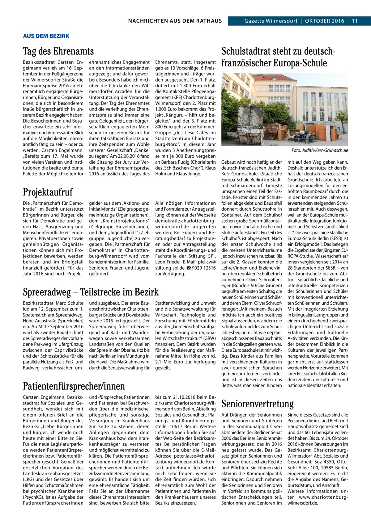 GAZETTE Wilmersdorf 10/16 NACHRICHTEN AUS RATHAUS NACHRICHTEN AUS DEM DEM RATHAUS Gazette Wilmersdorf  |  Oktober 2016  |  11  4 AUS DEM BEZIRK  Tag des Ehrenamts bezirksstadtrat Carsten engelmann verlieh am 16.  September in der Fußgängerzone der Wilmersdorfer Straße die ehrenamtspreise 2016 an ehrenamtlich engagierte bürgerinnen, bürger und Organisationen, die sich in besonderem Maße bürgerschaftlich in unserem bezirk engagiert haben. Die besucherinnen und besucher erwartete ein sehr informativer und interessanter blick auf die Möglichkeiten, ehrenamtlich tätig zu sein – oder zu werden. Carsten engelmann: „bereits zum 17.  Mal wurde von vielen Vereinen und Institutionen die breite und bunte Palette der Möglichkeiten für  ehrenamtliches engagement an den Informationsständen aufgezeigt und dafür geworben. besonders habe ich mich über die Ich danke den Wilmersdorfer Arcaden für die Unterstützung der Veranstaltung. Der tag des ehrenamtes und die Verleihung der ehrenamtspreise sind immer eine gute Gelegenheit, den bürgerschaftlich engagierten Menschen in unserem bezirk für ihren tatkräftigen einsatz und ihre Zeitspenden zum Wohle unserer Gesellschaft ‚Danke‘ zu sagen.“ Am 22.08.2016 fand die Sitzung der Jury zur Verleihung der ehrenamtspreise 2016 anlässlich des tages des  ehrenamts, statt. Insgesamt gab es 10 Vorschläge. 6 Preisträgerinnen und –träger wurden ausgesucht. Den 1. Platz, dotiert mit 1.300  euro erhält die kontaktstelle Pflegeengagement (kPe) CharlottenburgWilmersdorf, den 2. Platz mit 1.000 euro bekommt das Projekt „känguru – hilft und begleitet“ und der 3.  Platz mit 800 euro geht an die kümmerGruppe „des Lese-Cafés im Stadtteilzentrum Charlottenburg-Nord“. In diesem Jahr wurden 3 Anerkennungspreise mit je 300  euro vergeben an barbara Pudig (Chorleiterin des „Schlösschen-Chor“), klaus Holm und klaus Junge.  gelder aus dem „Aktions- und Initiativfonds“ (Zielgruppe: gemeinnützige Organisationen), dem „kleinstprojektefonds“ (Zielgruppe: einzelpersonen) und dem „Jugendfonds“ (Zielgruppe: Jugendliche) zu vergeben. Die „Partnerschaft für Demokratie“ in Charlottenburg-Wilmersdorf wird vom bundeministerium für Familie, Senioren, Frauen und Jugend gefördert.  Alle nötigen Informationen und Formulare zur Antragsstellung können auf der Webseite demokratie.charlottenburgwilmersdorf.de abgerufen werden. bei Fragen und beratungsbedarf zu Projektideen oder zur Antragsstellung steht die koordinierungs- und Fachstelle der Stiftung SPI, Leon Friedel, e-Mail: pfd-cw@ stiftung-spi.de, ☎ 9029-12516 zur Verfügung.  Projektaufruf Die „Partnerschaft für Demokratie“ im bezirk unterstützt bürgerinnen und bürger, die sich für Demokratie und gegen Hass, Ausgrenzung und Menschenfeindlichkeit engagieren. Privatpersonen sowie gemeinnützigen Organisationen können sich mit Projektideen bewerben, werden beraten und im erfolgsfall finanziell gefördert. Für das Jahr 2016 sind noch Projekt Spreeradweg – Teilstrecke im Bezirk bezirksstadtrat Marc Schulte lud am 12. September zum 1. Spatenstich am Spreeradweg, Höhe Arcostraße (Spreekieker) ein. Ab Mitte September 2016 wird als zweiter bauabschnitt des Spreeradweges der vorhandene Parkweg im Ufergrünzug zwischen der Caprivibrücke und der Schlossbrücke für die parallele Nutzung als Fuß- und radweg verkehrssicher um und ausgebaut. Der erste bauabschnitt zwischen Charlottenburger brücke und Dovebrücke wurde 2015 fertiggestellt. Der Spreeradweg führt überwiegend auf rad- und Wanderwegen sowie verkehrsarmen Landstraßen von den Quellen der Spree in der Oberlausitz bis nach berlin an ihre Mündung in die Havel. Die Maßnahme wird durch die Senatsverwaltung für  Stadtentwicklung und Umwelt und die Senatsverwaltung für Wirtschaft, technologie und Forschung mit Fördermitteln aus der „Gemeinschaftsaufgabe Verbesserung der regionalen Wirtschaftsstruktur“ (GrW) finanziert. Dem bezirk wurden für die realisierung der Maßnahme Mittel in Höhe von rd. 2,1  Mio euro zur Verfügung gestellt.  Patientenfürsprecher/innen Carsten engelmann, bezirksstadtrat für Soziales und Gesundheit, wendet sich mit einem offenen brief an die bürgerinnen und bürger des bezirks: „Liebe bürgerinnen und bürger, ich wende mich heute mit einer bitte an Sie. Für die neue Legislaturperiode werden Patientenfürsprecherinnen bzw. Patientenfürsprecher gesucht. Gemäß der gesetzlichen Vorgaben des Landeskrankenhausgesetzes (LkG) und des Gesetzes über Hilfen und Schutzmaßnahmen bei psychischen krankheiten (PsychkG), ist es Aufgabe der Patientenfürsprecherinnen  und -fürsprecher, Patientinnen und Patienten bei beschwerden über die medizinische, pflegerische und sonstige Versorgung im krankenhaus zur Seite zu stehen, deren Anliegen gegenüber dem krankenhaus bzw. dem krankenhausträger zu vertreten und möglichst vermittelnd zu klären. Die Patientenfürsprecherinnen und Patientenfürsprecher werden durch die bezirksverordnetenversammlung gewählt. es handelt sich um eine ehrenamtliche tätigkeit. Falls Sie an der Übernahme dieses ehrenamtes interessiert sind, bewerben Sie sich bitte  bis zum 21.10.2016 beim bezirksamt Charlottenburg-Wilmersdorf von berlin, Abteilung Soziales und Gesundheit, Planungs- und koordinierungsstelle, 10617  berlin. Weitere Informationen finden Sie auf der Web-Seite des bezirksamtes. bei persönlichen Fragen können Sie über die e-MailAdresse: peter.laase@charlottenburg-wilmersdorf.de kontakt aufnehmen. Ich würde mich sehr freuen, wenn Sie die Zeit finden würden, sich ehrenamtlich zum Wohl der Patientinnen und Patienten in den krankenhäusern unseres bezirks einzusetzen.“  Schulstadtrat steht zu deutschfranzösischer Europa-Schule  Foto: Judith-Kerr-Grundschule Gebaut wird noch heftig an der deutsch-französischen Judithkerr-Grundschule (Staatliche europa-Schule berlin) im Stadtteil Schmargendorf. Gerüste umspannen einen teil der Fassade, Fenster sind mit Schutzfolien abgeklebt und bauabfall donnert durch Schuttrohre in Container. Auf dem Schulhof stehen große Sperrmüllcontainer, davor sind alte tische und Stühle aufgestapelt. ein teil des Schulhofs ist abgesperrt. Nach der ersten Schulwoche sind die meisten Unterrichtsräume jedoch inzwischen nutzbar. bis auf die 2. klassen konnten die Lehrer/innen und erzieher/innen den regulären Schulbetrieb aufnehmen. Oliver Schruoffeneger (bündnis 90/Die Grünen) begrüßte am ersten Schultag die neuen Schülerinnen und Schüler und deren eltern. Oliver Schruoffeneger: „Mit meinem besuch möchte ich auch ein positives Signal aussenden, nachdem die Schule aufgrund des zum Schuljahresbeginn nicht wie geplant abgeschlossenen bauabschnitts in die Schlagzeilen geraten war. Diese europaschule ist mir wichtig. Dass kinder aus Familien mit verschiedenen kulturen in zwei europäischen Sprachen gemeinsam lernen, verbindet und ist in diesen Zeiten das beste, was man seinen kindern  mit auf den Weg geben kann. Deshalb unterstütze ich den erhalt der deutsch-französischen Grundschule. Ich arbeitete an Lösungsmodellen für den erhöhten raumbedarf durch die in den kommenden Jahren zu erwartenden steigenden Schülerzahlen mit. Auch deswegen, weil an der europa-Schule multikulturelle Integration funktioniert und Selbstverständlichkeit ist.“ Die zweisprachige Staatliche europa-Schule berlin (SeSb) ist ein erfolgsmodell. Das belegen die ergebnisse der jüngsten eUrOPA-Studie. Wissenschaftler/ innen vergleichen seit 2014 an 28 Standorten der SeSb – von der Grundschule bis zum Abitur – sprachliche, fachliche und interkulturelle kompetenzen der Schülerinnen und Schüler mit konventionell unterrichteten Schülerinnen und Schülern. Mit der integrierten erziehung in bilingualen Lerngruppen und einem durchgehend zweisprachigen Unterricht sind soziale erfahrungen und kulturelle Aktivitäten verbunden. Die kinder bekommen einblick in die kulturen der jeweiligen Partnersprache. Vorurteile kommen gar nicht erst auf, stattdessen werden Horizonte erweitert. Mit ihrer erstsprache bleibt allen kindern zudem die kulturelle und nationale Identität erhalten.  Seniorenvertretung Auf Drängen der Seniorinnen und Senioren und Strategen in der kommunalpolitik verabschiedete der berliner Senat 2006 das berliner Seniorenmitwirkungsgesetz, das in 2016 neu gefasst wurde. Das Gesetz gibt den Seniorinnen und Senioren über sechzig rechte und Pflichten. Sie können sich aktiv in die kommunalpolitik einbringen. Dadurch nehmen die Seniorinnen und Senioren im Vorfeld an kommunalpolitischen entscheidungen teil. Seniorinnen und Senioren im  Sinne dieses Gesetzes sind alle Personen, die im Land berlin mit Hauptwohnsitz gemeldet sind und das 60. Lebensjahr vollendet haben. bis zum 24. Oktober 2016 können bewerbungen im bezirksamt CharlottenburgWilmersdorf, Abt. Soziales und Gesundheit, Soz  4350, OttoSuhr-Allee  100, 10585  berlin, eingereicht werden. es reicht die Angabe des Namens, Geburtsdatum, und Anschrift. Weitere Informationen unter www.charlottenburgwilmersdorf.de.