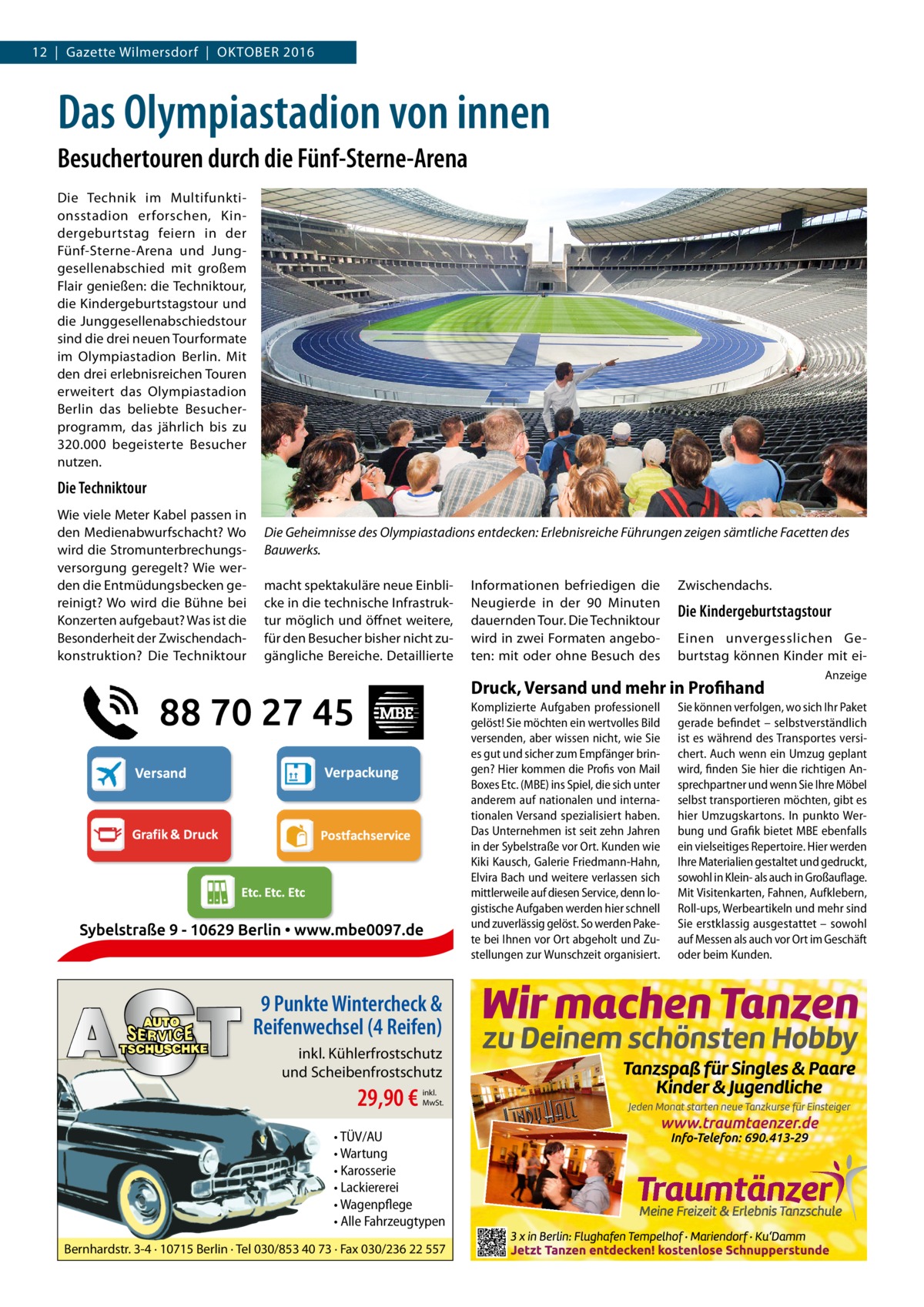 12  |  Gazette Wilmersdorf  |  Oktober GESUNDHEIT 2016  Das Olympiastadion von innen Besuchertouren durch die Fünf-Sterne-Arena Die Technik im Multifunktionsstadion erforschen, Kindergeburtstag feiern in der Fünf-Sterne-Arena und Junggesellenabschied mit großem Flair genießen: die Techniktour, die Kindergeburtstagstour und die Junggesellenabschiedstour sind die drei neuen Tourformate im Olympiastadion Berlin. Mit den drei erlebnisreichen Touren erweitert das Olympiastadion Berlin das beliebte Besucherprogramm, das jährlich bis zu 320.000 begeisterte Besucher nutzen.  Die Techniktour Wie viele Meter Kabel passen in den Medienabwurfschacht? Wo wird die Stromunterbrechungsversorgung geregelt? Wie werden die Entmüdungsbecken gereinigt? Wo wird die Bühne bei Konzerten aufgebaut? Was ist die Besonderheit der Zwischendachkonstruktion? Die Techniktour  Die Geheimnisse des Olympiastadions entdecken: Erlebnisreiche Führungen zeigen sämtliche Facetten des Bauwerks. macht spektakuläre neue Einblicke in die technische Infrastruktur möglich und öffnet weitere, für den Besucher bisher nicht zugängliche Bereiche. Detaillierte  Informationen befriedigen die Neugierde in der 90  Minuten dauernden Tour. Die Techniktour wird in zwei Formaten angeboten: mit oder ohne Besuch des  Zwischendachs.  Die Kindergeburtstagstour Einen unvergesslichen Geburtstag können Kinder mit ei Druck, Versand und mehr in Profihand Komplizierte Aufgaben professionell gelöst! Sie möchten ein wertvolles Bild versenden, aber wissen nicht, wie Sie es gut und sicher zum Empfänger bringen? Hier kommen die Profis von Mail Boxes Etc. (MBE) ins Spiel, die sich unter anderem auf nationalen und internationalen Versand spezialisiert haben. Das Unternehmen ist seit zehn Jahren in der Sybelstraße vor Ort. Kunden wie Kiki Kausch, Galerie Friedmann-Hahn, Elvira Bach und weitere verlassen sich mittlerweile auf diesen Service, denn logistische Aufgaben werden hier schnell und zuverlässig gelöst. So werden Pakete bei Ihnen vor Ort abgeholt und Zustellungen zur Wunschzeit organisiert.  9 Punkte Wintercheck & Reifenwechsel (4 Reifen) inkl. Kühlerfrostschutz und Scheibenfrostschutz  29,90 €  inkl. MwSt.  • TÜV/AU • Wartung • Karosserie • Lackiererei • Wagenpflege • Alle Fahrzeugtypen Bernhardstr. 3-4 · 10715 Berlin · Tel 030/853 40 73 · Fax 030/236 22 557  Anzeige  Sie können verfolgen, wo sich Ihr Paket gerade befindet – selbstverständlich ist es während des Transportes versichert. Auch wenn ein Umzug geplant wird, finden Sie hier die richtigen Ansprechpartner und wenn Sie Ihre Möbel selbst transportieren möchten, gibt es hier Umzugskartons. In punkto Werbung und Grafik bietet MBE ebenfalls ein vielseitiges Repertoire. Hier werden Ihre Materialien gestaltet und gedruckt, sowohl in Klein- als auch in Großauflage. Mit Visitenkarten, Fahnen, Aufklebern, Roll-ups, Werbeartikeln und mehr sind Sie erstklassig ausgestattet – sowohl auf Messen als auch vor Ort im Geschäft oder beim Kunden.