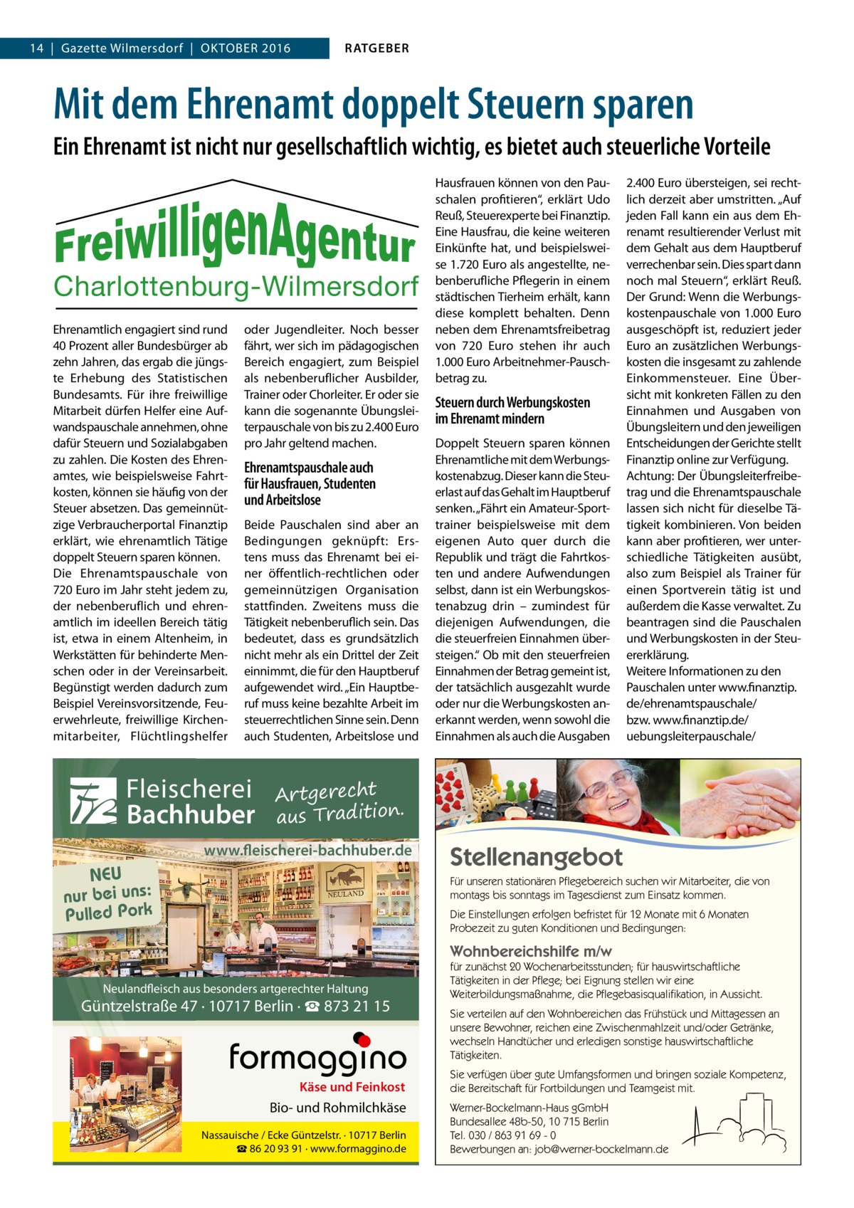 14  |  Gazette Wilmersdorf  |  Oktober 2016  RATGEBER  Mit dem Ehrenamt doppelt Steuern sparen Ein Ehrenamt ist nicht nur gesellschaftlich wichtig, es bietet auch steuerliche Vorteile  Charlottenburg-Wilmersdorf Ehrenamtlich engagiert sind rund 40 Prozent aller Bundesbürger ab zehn Jahren, das ergab die jüngste Erhebung des Statistischen Bundesamts. Für ihre freiwillige Mitarbeit dürfen Helfer eine Aufwandspauschale annehmen, ohne dafür Steuern und Sozialabgaben zu zahlen. Die Kosten des Ehrenamtes, wie beispielsweise Fahrtkosten, können sie häufig von der Steuer absetzen. Das gemeinnützige Verbraucherportal Finanztip erklärt, wie ehrenamtlich Tätige doppelt Steuern sparen können. Die Ehrenamtspauschale von 720 Euro im Jahr steht jedem zu, der nebenberuflich und ehrenamtlich im ideellen Bereich tätig ist, etwa in einem Altenheim, in Werkstätten für behinderte Menschen oder in der Vereinsarbeit. Begünstigt werden dadurch zum Beispiel Vereinsvorsitzende, Feuerwehrleute, freiwillige Kirchenmitarbeiter, Flüchtlingshelfer  oder Jugendleiter. Noch besser fährt, wer sich im pädagogischen Bereich engagiert, zum Beispiel als nebenberuflicher Ausbilder, Trainer oder Chorleiter. Er oder sie kann die sogenannte Übungsleiterpauschale von bis zu 2.400 Euro pro Jahr geltend machen.  Ehrenamtspauschale auch für Hausfrauen, Studenten und Arbeitslose Beide Pauschalen sind aber an Bedingungen geknüpft: Erstens muss das Ehrenamt bei einer öffentlich-rechtlichen oder gemeinnützigen Organisation stattfinden. Zweitens muss die Tätigkeit nebenberuflich sein. Das bedeutet, dass es grundsätzlich nicht mehr als ein Drittel der Zeit einnimmt, die für den Hauptberuf aufgewendet wird. „Ein Hauptberuf muss keine bezahlte Arbeit im steuerrechtlichen Sinne sein. Denn auch Studenten, Arbeitslose und  Fleischerei Bachhuber  Hausfrauen können von den Pauschalen profitieren“, erklärt Udo Reuß, Steuerexperte bei Finanztip. Eine Hausfrau, die keine weiteren Einkünfte hat, und beispielsweise 1.720 Euro als angestellte, nebenberufliche Pflegerin in einem städtischen Tierheim erhält, kann diese komplett behalten. Denn neben dem Ehrenamtsfreibetrag von 720  Euro stehen ihr auch 1.000 Euro Arbeitnehmer-Pauschbetrag zu.  Steuern durch Werbungskosten im Ehrenamt mindern Doppelt Steuern sparen können Ehrenamtliche mit dem Werbungskostenabzug. Dieser kann die Steuerlast auf das Gehalt im Hauptberuf senken. „Fährt ein Amateur-Sporttrainer beispielsweise mit dem eigenen Auto quer durch die Republik und trägt die Fahrtkosten und andere Aufwendungen selbst, dann ist ein Werbungskostenabzug drin – zumindest für diejenigen Aufwendungen, die die steuerfreien Einnahmen übersteigen.“ Ob mit den steuerfreien Einnahmen der Betrag gemeint ist, der tatsächlich ausgezahlt wurde oder nur die Werbungskosten anerkannt werden, wenn sowohl die Einnahmen als auch die Ausgaben  2.400 Euro übersteigen, sei rechtlich derzeit aber umstritten. „Auf jeden Fall kann ein aus dem Ehrenamt resultierender Verlust mit dem Gehalt aus dem Hauptberuf verrechenbar sein. Dies spart dann noch mal Steuern“, erklärt Reuß. Der Grund: Wenn die Werbungskostenpauschale von 1.000 Euro ausgeschöpft ist, reduziert jeder Euro an zusätzlichen Werbungskosten die insgesamt zu zahlende Einkommensteuer. Eine Übersicht mit konkreten Fällen zu den Einnahmen und Ausgaben von Übungsleitern und den jeweiligen Entscheidungen der Gerichte stellt Finanztip online zur Verfügung. Achtung: Der Übungsleiterfreibetrag und die Ehrenamtspauschale lassen sich nicht für dieselbe Tätigkeit kombinieren. Von beiden kann aber profitieren, wer unterschiedliche Tätigkeiten ausübt, also zum Beispiel als Trainer für einen Sportverein tätig ist und außerdem die Kasse verwaltet. Zu beantragen sind die Pauschalen und Werbungskosten in der Steuererklärung. Weitere Informationen zu den Pauschalen unter www.­finanztip. de/­ehrenamtspauschale/ bzw. www.finanztip.de/­ uebungsleiterpauschale/  Artgerecht aus Tradition.  www.fleischerei-bachhuber.de  NEU nur bei uns: Pulled Pork  Stellenangebot Für unseren stationären Pflegebereich suchen wir Mitarbeiter, die von montags bis sonntags im Tagesdienst zum Einsatz kommen. Die Einstellungen erfolgen befristet für 12 Monate mit 6 Monaten Probezeit zu guten Konditionen und Bedingungen:  Wohnbereichshilfe m/w Neulandfleisch aus besonders artgerechter Haltung  Güntzelstraße 47 · 10717 Berlin · ☎ 873 21 15  Käse und Feinkost  Bio- und Rohmilchkäse Nassauische / Ecke Güntzelstr. · 10717 Berlin ☎ 86 20 93 91 · www.formaggino.de  für zunächst 20 Wochenarbeitsstunden; für hauswirtschaftliche Tätigkeiten in der Pflege; bei Eignung stellen wir eine Weiterbildungsmaßnahme, die Pflegebasisqualifikation, in Aussicht. Sie verteilen auf den Wohnbereichen das Frühstück und Mittagessen an unsere Bewohner, reichen eine Zwischenmahlzeit und/oder Getränke, wechseln Handtücher und erledigen sonstige hauswirtschaftliche Tätigkeiten. Sie verfügen über gute Umfangsformen und bringen soziale Kompetenz, die Bereitschaft für Fortbildungen und Teamgeist mit. Werner-Bockelmann-Haus gGmbH Bundesallee 48b-50, 10 715 Berlin Tel. 030 / 863 91 69 - 0 Bewerbungen an: job@werner-bockelmann.de