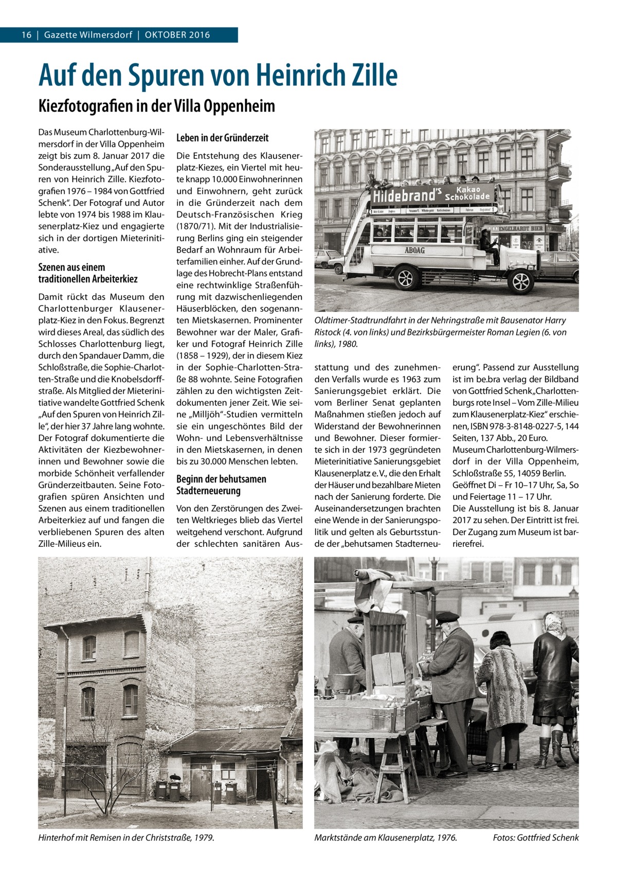 16  |  Gazette Wilmersdorf  |  Oktober 2016  Auf den Spuren von Heinrich Zille Kiezfotografien in der Villa Oppenheim Das Museum Charlottenburg-Wilmersdorf in der Villa Oppenheim zeigt bis zum 8. Januar 2017 die Sonderausstellung „Auf den Spuren von Heinrich Zille. Kiezfotografien 1976 – 1984 von Gottfried Schenk“. Der Fotograf und Autor lebte von 1974 bis 1988 im Klausenerplatz-Kiez und engagierte sich in der dortigen Mieterinitiative.  Szenen aus einem traditionellen Arbeiterkiez Damit rückt das Museum den Charlottenburger Klausenerplatz-Kiez in den Fokus. Begrenzt wird dieses Areal, das südlich des Schlosses Charlottenburg liegt, durch den Spandauer Damm, die Schloßstraße, die Sophie-Charlotten-Straße und die Knobelsdorffstraße. Als Mitglied der Mieterinitiative wandelte Gottfried Schenk „Auf den Spuren von Heinrich Zille“, der hier 37 Jahre lang wohnte. Der Fotograf dokumentierte die Aktivitäten der Kiezbewohnerinnen und Bewohner sowie die morbide Schönheit verfallender Gründerzeitbauten. Seine Fotografien spüren Ansichten und Szenen aus einem traditionellen Arbeiterkiez auf und fangen die verbliebenen Spuren des alten Zille-Milieus ein.  Leben in der Gründerzeit Die Entstehung des Klausenerplatz-Kiezes, ein Viertel mit heute knapp 10.000 Einwohnerinnen und Einwohnern, geht zurück in die Gründerzeit nach dem Deutsch-Französischen Krieg (1870/71). Mit der Industrialisierung Berlins ging ein steigender Bedarf an Wohnraum für Arbeiterfamilien einher. Auf der Grundlage des Hobrecht-Plans entstand eine rechtwinklige Straßenführung mit dazwischenliegenden Häuserblöcken, den sogenannten Mietskasernen. Prominenter Bewohner war der Maler, Grafiker und Fotograf Heinrich Zille (1858 – 1929), der in diesem Kiez in der Sophie-Charlotten-Straße 88 wohnte. Seine Fotografien zählen zu den wichtigsten Zeitdokumenten jener Zeit. Wie seine „Milljöh“-Studien vermitteln sie ein ungeschöntes Bild der Wohn- und Lebensverhältnisse in den Mietskasernen, in denen bis zu 30.000 Menschen lebten.  Beginn der behutsamen Stadterneuerung Von den Zerstörungen des Zweiten Weltkrieges blieb das Viertel weitgehend verschont. Aufgrund der schlechten sanitären Aus Hinterhof mit Remisen in der Christstraße, 1979.  Oldtimer-Stadtrundfahrt in der Nehringstraße mit Bausenator Harry Ristock (4. von links) und Bezirksbürgermeister Roman Legien (6. von links), 1980. stattung und des zunehmenden Verfalls wurde es 1963 zum Sanierungsgebiet erklärt. Die vom Berliner Senat geplanten Maßnahmen stießen jedoch auf Widerstand der Bewohnerinnen und Bewohner. Dieser formierte sich in der 1973 gegründeten Mieterinitiative Sanierungsgebiet Klausenerplatz e. V., die den Erhalt der Häuser und bezahlbare Mieten nach der Sanierung forderte. Die Auseinandersetzungen brachten eine Wende in der Sanierungspolitik und gelten als Geburtsstunde der „behutsamen Stadterneu erung“. Passend zur Ausstellung ist im be.bra verlag der Bildband von Gottfried Schenk „Charlottenburgs rote Insel – Vom Zille-Milieu zum Klausenerplatz-Kiez“ erschienen, ISBN 978-3-8148-0227-5, 144 Seiten, 137 Abb., 20 Euro. Museum Charlottenburg-­Wilmers­ dorf in der Villa Oppenheim, Schloßstraße 55, 14059 Berlin. Geöffnet Di – Fr 10–17 Uhr, Sa, So und Feiertage 11 – 17 Uhr. Die Ausstellung ist bis 8. Januar 2017 zu sehen. Der Eintritt ist frei. Der Zugang zum Museum ist barrierefrei.  Marktstände am Klausenerplatz, 1976. �  Fotos: Gottfried Schenk