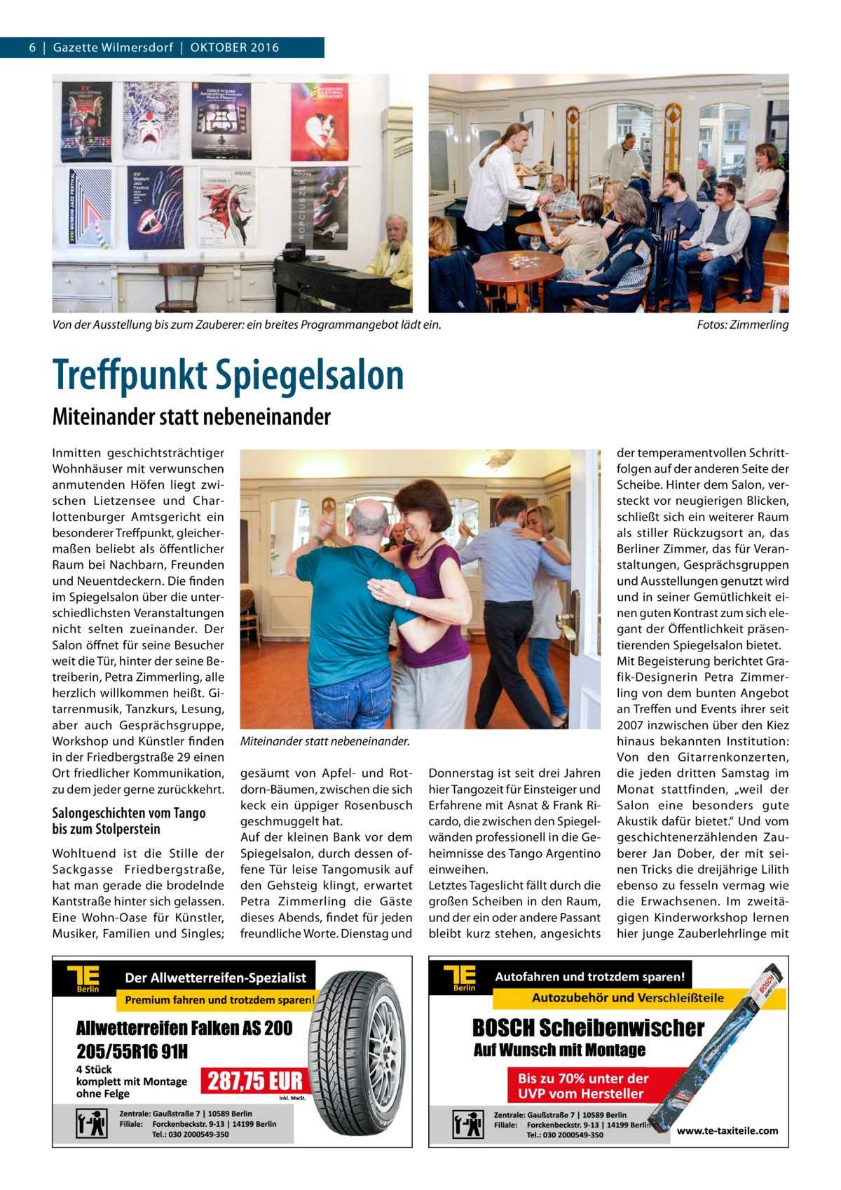 6  |  Gazette Wilmersdorf  |  Oktober 2016  Von der Ausstellung bis zum Zauberer: ein breites Programmangebot lädt ein.�  Fotos: Zimmerling  Treffpunkt Spiegelsalon Miteinander statt nebeneinander Inmitten geschichtsträchtiger Wohnhäuser mit verwunschen anmutenden Höfen liegt zwischen Lietzensee und Charlottenburger Amtsgericht ein besonderer Treffpunkt, gleichermaßen beliebt als öffentlicher Raum bei Nachbarn, Freunden und Neuentdeckern. Die finden im Spiegel­salon über die unterschiedlichsten Veranstaltungen nicht selten zueinander. Der Salon öffnet für seine Besucher weit die Tür, hinter der seine Betreiberin, Petra Zimmerling, alle herzlich willkommen heißt. Gitarrenmusik, Tanzkurs, Lesung, aber auch Gesprächsgruppe, Workshop und Künstler finden in der Friedbergstraße 29 einen Ort friedlicher Kommunikation, zu dem jeder gerne zurückkehrt.  Salongeschichten vom Tango bis zum Stolperstein Wohltuend ist die Stille der Sackgasse Friedbergstraße, hat man gerade die brodelnde Kantstraße hinter sich gelassen. Eine Wohn-Oase für Künstler, Musiker, Familien und Singles;  Miteinander statt nebeneinander. gesäumt von Apfel- und Rotdorn-Bäumen, zwischen die sich keck ein üppiger Rosenbusch geschmuggelt hat. Auf der kleinen Bank vor dem Spiegelsalon, durch dessen offene Tür leise Tangomusik auf den Gehsteig klingt, erwartet Petra Zimmerling die Gäste dieses Abends, findet für jeden freundliche Worte. Dienstag und  Donnerstag ist seit drei Jahren hier Tangozeit für Einsteiger und Erfahrene mit Asnat & Frank Ricardo, die zwischen den Spiegelwänden professionell in die Geheimnisse des Tango Argentino einweihen. Letztes Tageslicht fällt durch die großen Scheiben in den Raum, und der ein oder andere Passant bleibt kurz stehen, angesichts  der temperamentvollen Schrittfolgen auf der anderen Seite der Scheibe. Hinter dem Salon, versteckt vor neugierigen Blicken, schließt sich ein weiterer Raum als stiller Rückzugsort an, das Berliner Zimmer, das für Veranstaltungen, Gesprächsgruppen und Ausstellungen genutzt wird und in seiner Gemütlichkeit einen guten Kontrast zum sich elegant der Öffentlichkeit präsentierenden Spiegelsalon bietet. Mit Begeisterung berichtet Grafik-Designerin Petra Zimmerling von dem bunten Angebot an Treffen und Events ihrer seit 2007 inzwischen über den Kiez hinaus bekannten Institution: Von den Gitarrenkonzerten, die jeden dritten Samstag im Monat stattfinden, „weil der Salon eine besonders gute Akustik dafür bietet.“ Und vom geschichtenerzählenden Zauberer Jan Dober, der mit seinen Tricks die dreijährige Lilith ebenso zu fesseln vermag wie die Erwachsenen. Im zweitägigen Kinderworkshop lernen hier junge Zauberlehrlinge mit