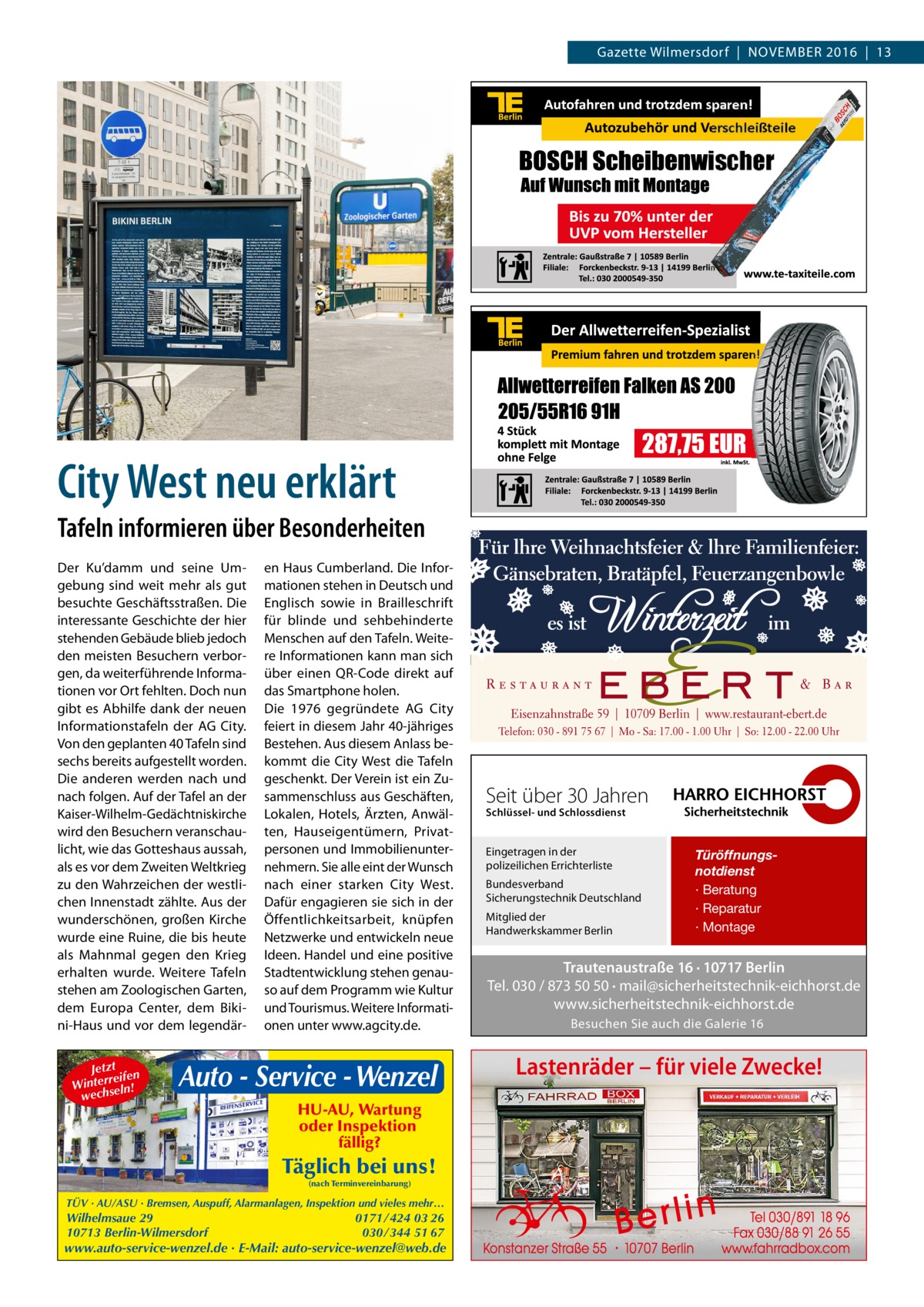 Gazette Wilmersdorf  |  November 2016  |  13  City West neu erklärt Tafeln informieren über Besonderheiten Der Ku’damm und seine Umgebung sind weit mehr als gut besuchte Geschäftsstraßen. Die interessante Geschichte der hier stehenden Gebäude blieb jedoch den meisten Besuchern verborgen, da weiterführende Informationen vor Ort fehlten. Doch nun gibt es Abhilfe dank der neuen Informationstafeln der AG City. Von den geplanten 40 Tafeln sind sechs bereits aufgestellt worden. Die anderen werden nach und nach folgen. Auf der Tafel an der Kaiser-Wilhelm-Gedächtniskirche wird den Besuchern veranschaulicht, wie das Gotteshaus aussah, als es vor dem Zweiten Weltkrieg zu den Wahrzeichen der westlichen Innenstadt zählte. Aus der wunderschönen, großen Kirche wurde eine Ruine, die bis heute als Mahnmal gegen den Krieg erhalten wurde. Weitere Tafeln stehen am Zoologischen Garten, dem Europa Center, dem Bikini-Haus und vor dem legendärJetzt n reife Winter seln! h c e w  en Haus Cumberland. Die Informationen stehen in Deutsch und Englisch sowie in Brailleschrift für blinde und sehbehinderte Menschen auf den Tafeln. Weitere Informationen kann man sich über einen QR-Code direkt auf das Smartphone holen. Die 1976 gegründete AG City feiert in diesem Jahr 40-jähriges Bestehen. Aus diesem Anlass bekommt die City West die Tafeln geschenkt. Der Verein ist ein Zusammenschluss aus Geschäften, Lokalen, Hotels, Ärzten, Anwälten, Hauseigentümern, Privatpersonen und Immobilienunternehmern. Sie alle eint der Wunsch nach einer starken City West. Dafür engagieren sie sich in der Öffentlichkeitsarbeit, knüpfen Netzwerke und entwickeln neue Ideen. Handel und eine positive Stadtentwicklung stehen genauso auf dem Programm wie Kultur und Tourismus. Weitere Informationen unter www.agcity.de.  Auto - Service - Wenzel HU-AU, Wartung oder Inspektion fällig?  Täglich bei uns! (nach Terminvereinbarung)  TÜV · AU/ASU · Bremsen, Auspuff, Alarmanlagen, Inspektion und vieles mehr…  Wilhelmsaue 29 10713 Berlin-Wilmersdorf  0171 / 424 03 26 030 / 344 51 67  www.auto-service-wenzel.de · E-Mail: auto-service-wenzel@web.de  Seit über 30 Jahren Schlüssel- und Schlossdienst  Eingetragen in der polizeilichen Errichterliste Bundesverband Sicherungstechnik Deutschland Mitglied der Handwerkskammer Berlin  Türöffnungsnotdienst · Beratung · Reparatur · Montage  Trautenaustraße 16 · 10717 Berlin Tel. 030 / 873 50 50 · mail@sicherheitstechnik-eichhorst.de www.sicherheitstechnik-eichhorst.de Besuchen Sie auch die Galerie 16  Lastenräder – für viele Zwecke!