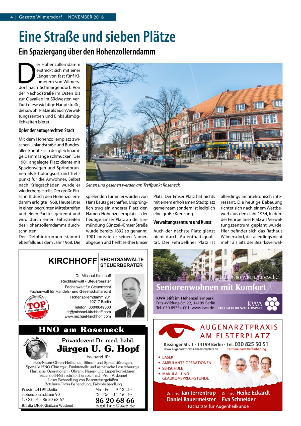 4  |  Gazette Wilmersdorf  |  November 2016  Eine Straße und sieben Plätze Ein Spaziergang über den Hohenzollerndamm  D  er Hohenzollerndamm erstreckt sich mit einer Länge von fast fünf Kilometern von Wilmersdorf nach Schmargendorf. Von der Nachodstraße im Osten bis zur Clayallee im Südwesten verläuft diese wichtige Hauptstraße, die sowohl Plätze als auch Verwaltungszentren und Einkaufsmöglichkeiten bietet.  Opfer der autogerechten Stadt Mit dem Hohenzollernplatz zwischen Uhlandstraße und Bundesallee konnte sich der gleichnamige Damm lange schmücken. Der 1901 angelegte Platz diente mit Spazierwegen und Springbrunnen als Erholungsort und Treffpunkt für die Anwohner. Selbst nach Kriegsschäden wurde er wiederhergestellt. Der große Einschnitt durch den Hohenzollerndamm erfolgte 1968. Heute ist er in einen begrünten Mittelstreifen und einen Parkteil getrennt und wird durch einen Fahrstreifen des Hohenzollerndamms durchschnitten. Der Del­phin­brunnen stammt ebenfalls aus dem Jahr 1968. Die  Sehen und gesehen werden am Treffpunkt Roseneck. spielenden Tümmler wurden von Hans Bautz geschaffen. Ursprünglich trug ein anderer Platz den Namen Hohenzollernplatz – der heutige Emser Platz an der Einmündung Güntzel-/Emser Straße wurde bereits 1892 so genannt. 1901 musste er seinen Namen abgeben und heißt seither Emser  KIRCHHOFF  Platz. Der Emser Platz hat nichts mit einem erholsamen Stadtplatz gemeinsam sondern ist lediglich eine große Kreuzung.  Verwaltungszentrum und Kunst Auch der nächste Platz glänzt nicht durch Aufenthaltsqualität. Der Fehrbelliner Platz ist  RECHTSANWÄLTE STEUERBERATER  Dr. Michael Kirchhoff Rechtsanwalt - Steuerberater Fachanwalt für Steuerrecht Fachanwalt für Handels- und Gesellschaftsrecht EICHNET Hohenzollerndamm 201 GEZ US 10717 Berlin Telefon: 030/8649830 r rate Steuerbe dr@michael-kirchhoff.com FO CU T S -MO EY TES www.michael-kirchhoff.com N 20  08  A  TOP  HNO am Roseneck Privatdozent Dr. med. habil.  Jürgen U. G. Hopf Facharzt für Hals-Nasen-Ohren-Heilkunde, Stimm- und Sprachstörungen, Spezielle HNO-Chirurgie, Funktionelle und ästhetische Laserchirurgie, Plastische Operationen · Ohren-, Nasen- und Lippenkorrekturen, Sauerstoff-Mehrschritt-Therapie (nach Prof. Ardenne) Laser-Behandlung von Besenreisergefäßen Botulinus-Toxin-Behandlung, Faltenbehandlung Praxis: 14199 Berlin Mo – Fr 9–12 Uhr Hohenzollerndamm 90 Di – Do 14–16 Uhr 1. OG · Fax 86 20 68 67 Klinik: DRK-Klinikum Westend  86 20 68 66  hopf-hno@web.de  • • • •  LASER AMBULANTE OPERATIONEN SEHSCHULE MAKULA- UND GLAUKOMSPRECHSTUNDE  allerdings architektonisch interessant. Die heutige Bebauung richtet sich nach einem Wettbewerb aus dem Jahr 1934, in dem der Fehrbelliner Platz als Verwaltungszentrum geplant wurde. Hier befindet sich das Rathaus Wilmersdorf, das allerdings nicht mehr als Sitz der Bezirksverwa