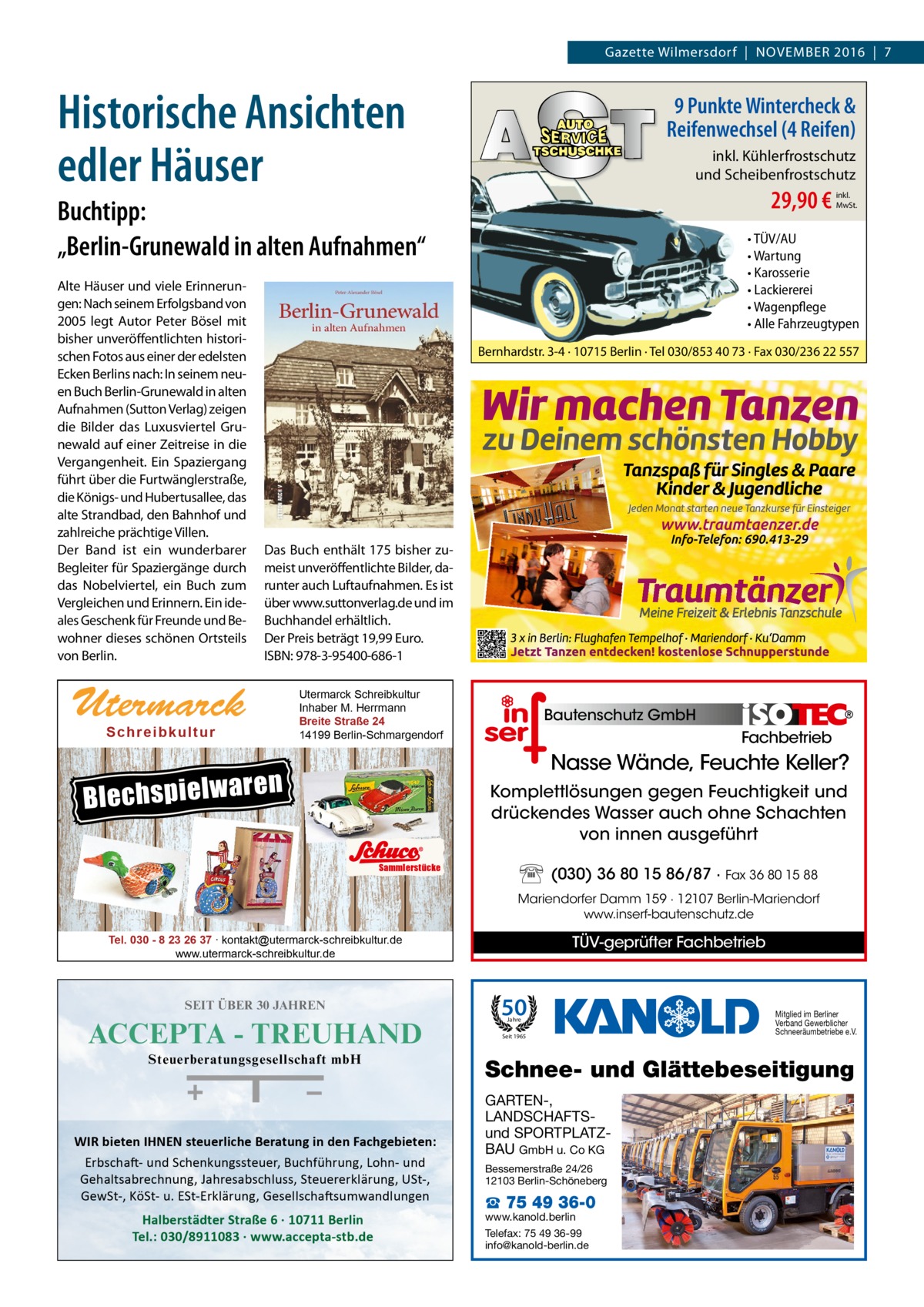 Gazette RATGEBER Wilmersdorf  |  November 2016  |  7  Historische Ansichten edler Häuser  9 Punkte Wintercheck & Reifenwechsel (4 Reifen) inkl. Kühlerfrostschutz und Scheibenfrostschutz  29,90 €  Buchtipp: „Berlin-Grunewald in alten Aufnahmen“ Alte Häuser und viele Erinnerungen: Nach seinem Erfolgsband von 2005 legt Autor Peter Bösel mit bisher unveröffentlichten historischen Fotos aus einer der edelsten Ecken Berlins nach: In seinem neuen Buch Berlin-Grunewald in alten Aufnahmen (Sutton Verlag) zeigen die Bilder das Luxusviertel Grunewald auf einer Zeitreise in die Vergangenheit. Ein Spaziergang führt über die Furtwänglerstraße, die Königs- und Hubertusallee, das alte Strandbad, den Bahnhof und zahlreiche prächtige Villen. Der Band ist ein wunderbarer Begleiter für Spaziergänge durch das Nobelviertel, ein Buch zum Vergleichen und Erinnern. Ein ideales Geschenk für Freunde und Bewohner dieses schönen Ortsteils von Berlin.  • TÜV/AU • Wartung • Karosserie • Lackiererei • Wagenpflege • Alle Fahrzeugtypen Bernhardstr. 3-4 · 10715 Berlin · Tel 030/853 40 73 · Fax 030/236 22 557  Das Buch enthält 175 bisher zumeist unveröffentlichte Bilder, darunter auch Luftaufnahmen. Es ist über www.suttonverlag.de und im Buchhandel erhältlich. Der Preis beträgt 19,99 Euro. ISBN: 978-3-95400-686-1  Utermarck Sch r ei b ku l t u r  Blechspielwa  inkl. MwSt.  Utermarck Schreibkultur Inhaber M. Herrmann Breite Straße 24 14199 Berlin-Schmargendorf  Bautenschutz GmbH  Fachbetrieb  Nasse Wände, Feuchte Keller?  ren  Komplettlösungen gegen Feuchtigkeit und drückendes Wasser auch ohne Schachten von innen ausgeführt Sammlerstücke  (030) 36 80 15 86/87 · Fax 36 80 15 88 Mariendorfer Damm 159 · 12107 Berlin-Mariendorf www.inserf-bautenschutz.de  TÜV-geprüfter Fachbetrieb  Tel. 030 - 8 23 26 37 ∙ kontakt@utermarck-schreibkultur.de www.utermarck-schreibkultur.de  SEIT ÜBER 30 JAHREN  ACCEPTA - TREUHAND Steuerberatungsgesellschaft mbH  WIR bieten IHNEN steuerliche Beratung in den Fachgebieten: Erbschaft- und Schenkungssteuer, Buchführung, Lohn- und Gehaltsabrechnung, Jahresabschluss, Steuererklärung, USt-, GewSt-, KöSt- u. ESt-Erklärung, Gesellschaftsumwandlungen  Halberstädter Straße 6 · 10711 Berlin Tel.: 030/8911083 · www.accepta-stb.de  50 Jahre  Seit 1965  Mitglied im Berliner Verband Gewerblicher Schneeräumbetriebe e.V.  Schnee- und Glättebeseitigung GARTEN-, LANDSCHAFTSund SPORTPLATZBAU GmbH u. Co KG Bessemerstraße 24/26 12103 Berlin-Schöneberg  ☎ 75 49 36-0  www.kanold.berlin Telefax: 75 49 36-99 info@kanold-berlin.de