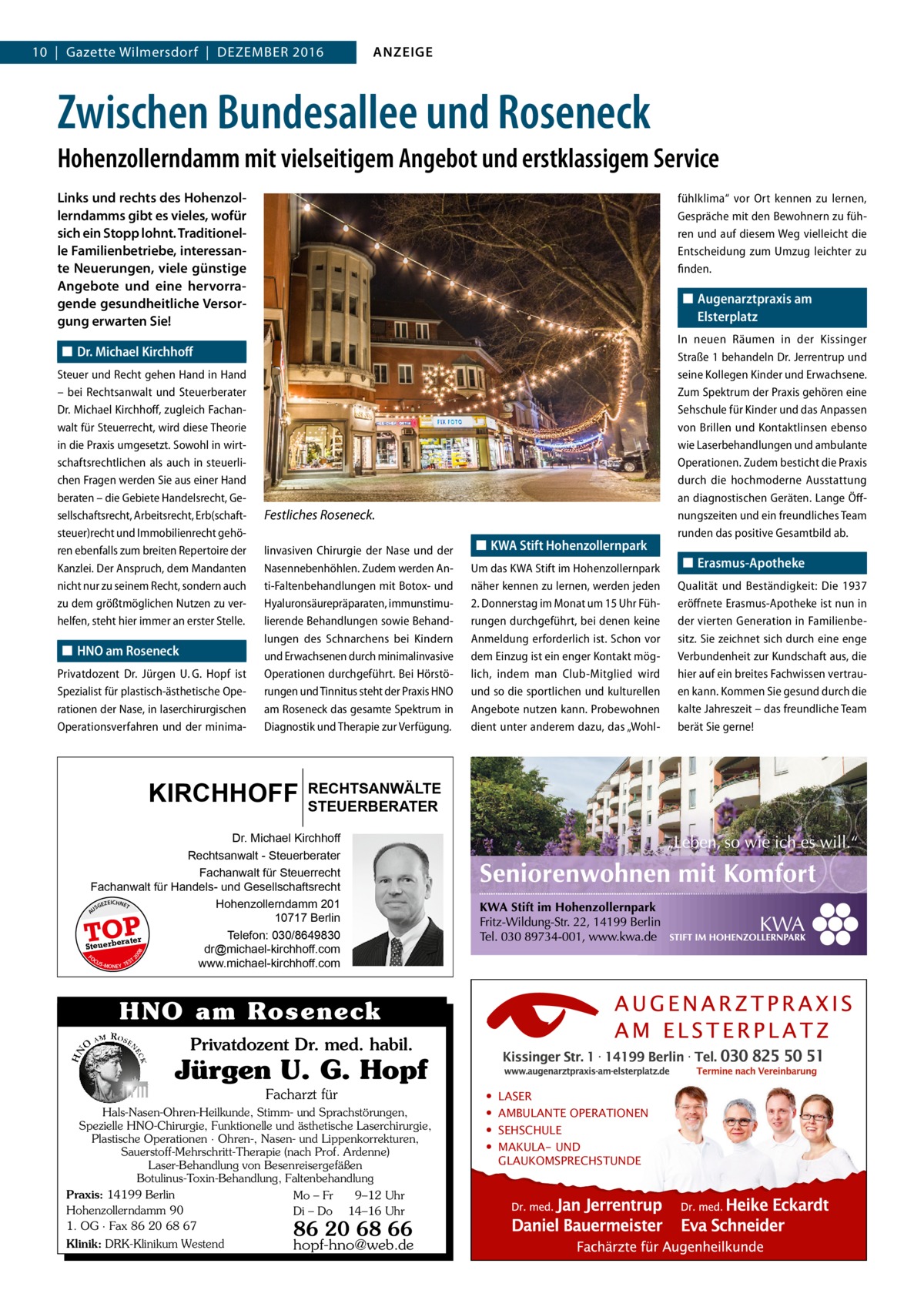 10  |  Gazette Wilmersdorf  |  Dezember 2016  ANZEIGE  Zwischen Bundesallee und Roseneck Hohenzollerndamm mit vielseitigem Angebot und erstklassigem Service Links und rechts des Hohenzollerndamms gibt es vieles, wofür sich ein Stopp lohnt. Traditionelle Familienbetriebe, interessante Neuerungen, viele günstige Angebote und eine hervorragende gesundheitliche Versorgung erwarten Sie!  fühlklima“ vor Ort kennen zu lernen, Gespräche mit den Bewohnern zu führen und auf diesem Weg vielleicht die Entscheidung zum Umzug leichter zu finden.  ◼◼ Augenarztpraxis am Elsterplatz  ◼◼ Dr. Michael Kirchhoff Steuer und Recht gehen Hand in Hand – bei Rechtsanwalt und Steuerberater Dr. Michael Kirchhoff, zugleich Fachanwalt für Steuerrecht, wird diese Theorie in die Praxis umgesetzt. Sowohl in wirtschaftsrechtlichen als auch in steuerlichen Fragen werden Sie aus einer Hand beraten – die Gebiete Handelsrecht, Gesellschaftsrecht, Arbeitsrecht, Erb(schaftsteuer)recht und Immobilienrecht gehören ebenfalls zum breiten Repertoire der Kanzlei. Der Anspruch, dem Mandanten nicht nur zu seinem Recht, sondern auch zu dem größtmöglichen Nutzen zu verhelfen, steht hier immer an erster Stelle.  ◼◼ HNO am Roseneck Privatdozent Dr.  Jürgen U. G. Hopf ist Spezialist für plastisch-ästhetische Operationen der Nase, in laserchirurgischen Operationsverfahren und der minima Festliches Roseneck. linvasiven Chirurgie der Nase und der Nasennebenhöhlen. Zudem werden Anti-Faltenbehandlungen mit Botox- und Hyaluronsäurepräparaten, immunstimulierende Behandlungen sowie Behandlungen des Schnarchens bei Kindern und Erwachsenen durch minimalinvasive Operationen durchgeführt. Bei Hörstörungen und Tinnitus steht der Praxis HNO am Roseneck das gesamte Spektrum in Diagnostik und Therapie zur Verfügung.  KIRCHHOFF  ◼◼ KWA Stift Hohenzollernpark Um das KWA Stift im Hohenzollernpark näher kennen zu lernen, werden jeden 2. Donnerstag im Monat um 15 Uhr Führungen durchgeführt, bei denen keine Anmeldung erforderlich ist. Schon vor dem Einzug ist ein enger Kontakt möglich, indem man Club-Mitglied wird und so die sportlichen und kulturellen Angebote nutzen kann. Probewohnen dient unter anderem dazu, das „Wohl RECHTSANWÄLTE STEUERBERATER  Dr. Michael Kirchhoff Rechtsanwalt - Steuerberater Fachanwalt für Steuerrecht Fachanwalt für Handels- und Gesellschaftsrecht EICHNET Hohenzollerndamm 201 GEZ US 10717 Berlin Telefon: 030/8649830 r te ra Steuerbe dr@michael-kirchhoff.com FO CU T S -MO EY TES www.michael-kirchhoff.com N 20  08  A  TOP  HNO am Roseneck Privatdozent Dr. med. habil.  Jürgen U. G. Hopf Facharzt für Hals-Nasen-Ohren-Heilkunde, Stimm- und Sprachstörungen, Spezielle HNO-Chirurgie, Funktionelle und ästhetische Laserchirurgie, Plastische Operationen · Ohren-, Nasen- und Lippenkorrekturen, Sauerstoff-Mehrschritt-Therapie (nach Prof. Ardenne) Laser-Behandlung von Besenreisergefäßen Botulinus-Toxin-Behandlung, Faltenbehandlung Praxis: 14199 Berlin Mo – Fr 9–12 Uhr Hohenzollerndamm 90 Di – Do 14–16 Uhr 1. OG · Fax 86 20 68 67 Klinik: DRK-Klinikum Westend  86 20 68 66  hopf-hno@web.de  • • • •  LASER AMBULANTE OPERATIONEN SEHSCHULE MAKULA- UND GLAUKOMSPRECHSTUNDE  In neuen Räumen in der Kissinger Straße 1 behandeln Dr. Jerrentrup und seine Kollegen Kinder und Erwachsene. Zum Spektrum der Praxis gehören eine Sehschule für Kinder und das Anpassen von Brillen und Kontaktlinsen ebenso wie Laserbehandlungen und ambulante Operationen. Zudem besticht die Praxis durch die hochmoderne Ausstattung an diagnostischen Geräten. Lange Öffnungszeiten und ein freundliches Team runden das positive Gesamtbild ab.  ◼◼ Erasmus-Apotheke Qualität und Beständigkeit: Die 1937 eröffnete Erasmus-Apotheke ist nun in der vierten Generation in Familienbesitz. Sie zeichnet sich durch eine enge Verbundenheit zur Kundschaft aus, die hier auf ein breites Fachwissen vertrauen kann. Kommen Sie gesund durch die kalte Jahreszeit – das freundliche Team berät Sie gerne!