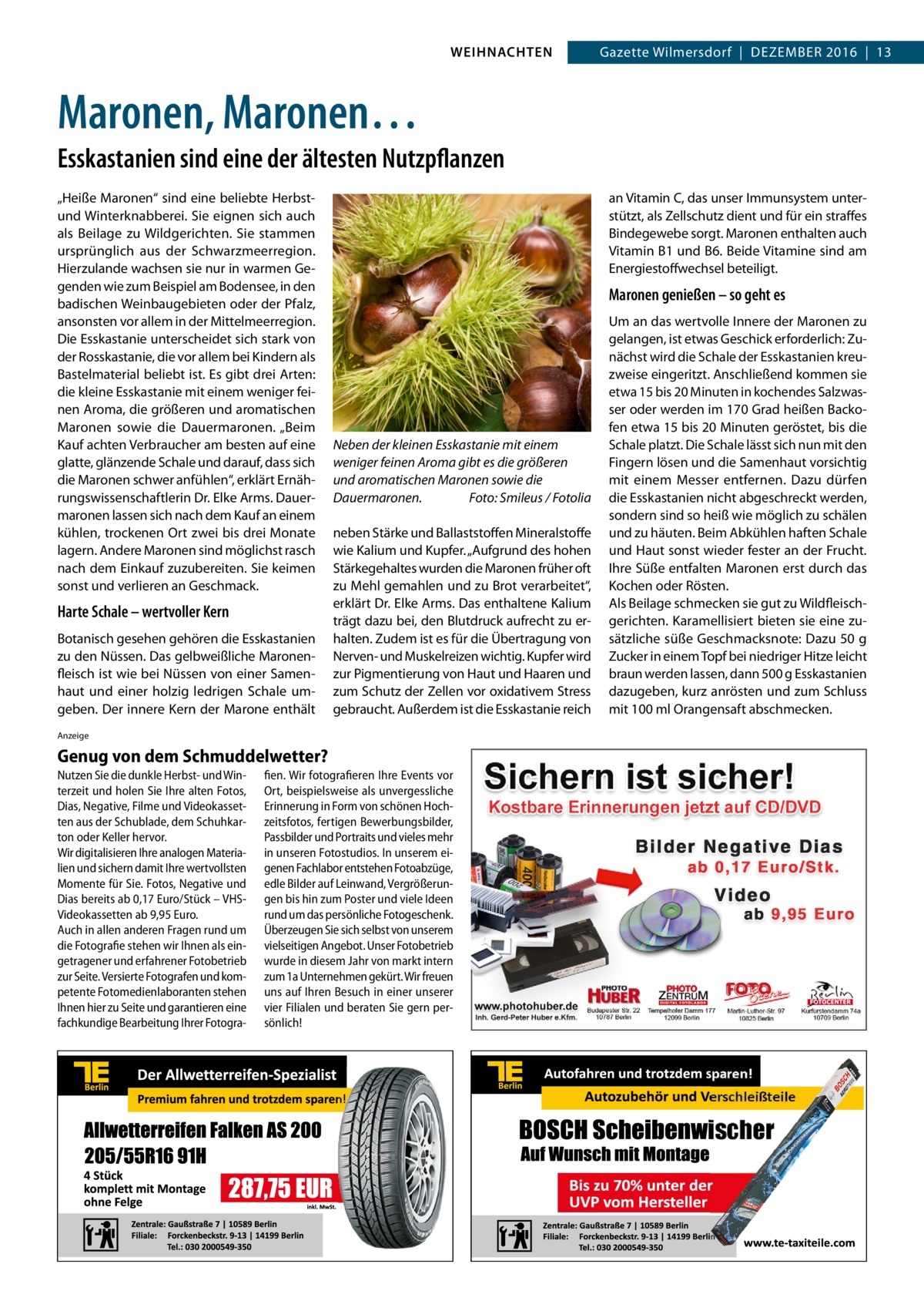 WEIHNACHTEN  Gazette Wilmersdorf  |  Dezember 2016  |  13  Maronen, Maronen… Esskastanien sind eine der ältesten Nutzpflanzen „Heiße Maronen“ sind eine beliebte Herbstund Winterknab­berei. Sie eignen sich auch als Beilage zu Wildgerichten. Sie stammen ursprünglich aus der Schwarzmeerregion. Hierzulande wachsen sie nur in warmen Gegenden wie zum Beispiel am Bodensee, in den badischen Weinbaugebieten oder der Pfalz, ansonsten vor allem in der Mittelmeerregion. Die Esskastanie unterscheidet sich stark von der Rosskastanie, die vor allem bei Kindern als Bastelmaterial beliebt ist. Es gibt drei Arten: die kleine Esskastanie mit einem weniger feinen Aroma, die größeren und aromatischen Maronen sowie die Dauermaronen. „Beim Kauf achten Verbraucher am besten auf eine glatte, glänzende Schale und darauf, dass sich die Maronen schwer anfühlen“, erklärt Ernährungswissenschaftlerin Dr. Elke Arms. Dauermaronen lassen sich nach dem Kauf an einem kühlen, trockenen Ort zwei bis drei Monate lagern. Andere Maronen sind möglichst rasch nach dem Einkauf zuzubereiten. Sie keimen sonst und verlieren an Geschmack.  Harte Schale – wertvoller Kern Botanisch gesehen gehören die Esskastanien zu den Nüssen. Das gelbweißliche Maronenfleisch ist wie bei Nüssen von einer Samenhaut und einer holzig ledrigen Schale umgeben. Der innere Kern der Marone enthält  an Vitamin C, das unser Immunsystem unterstützt, als Zellschutz dient und für ein straffes Bindegewebe sorgt. Maronen enthalten auch Vitamin B1 und B6. Beide Vitamine sind am Energiestoffwechsel beteiligt.  Maronen genießen – so geht es  Neben der kleinen Esskastanie mit einem weniger feinen Aroma gibt es die größeren und aromatischen Maronen sowie die Dauermaronen.� Foto: Smileus / Fotolia neben Stärke und Ballaststoffen Mineralstoffe wie Kalium und Kupfer. „Aufgrund des hohen Stärkegehaltes wurden die Maronen früher oft zu Mehl gemahlen und zu Brot verarbeitet“, erklärt Dr. Elke Arms. Das enthaltene Kalium trägt dazu bei, den Blutdruck aufrecht zu erhalten. Zudem ist es für die Übertragung von Nerven- und Muskelreizen wichtig. Kupfer wird zur Pigmentierung von Haut und Haaren und zum Schutz der Zellen vor oxidativem Stress gebraucht. Außerdem ist die Esskastanie reich  Anzeige  Genug von dem Schmuddelwetter? Nutzen Sie die dunkle Herbst- und Winterzeit und holen Sie Ihre alten Fotos, Dias, Negative, Filme und Videokassetten aus der Schublade, dem Schuhkarton oder Keller hervor. Wir digitalisieren Ihre analogen Materialien und sichern damit Ihre wertvollsten Momente für Sie. Fotos, Negative und Dias bereits ab 0,17 Euro/Stück – VHSVideokassetten ab 9,95 Euro. Auch in allen anderen Fragen rund um die Fotografie stehen wir Ihnen als eingetragener und erfahrener Fotobetrieb zur Seite. Versierte Fotografen und kompetente Fotomedienlaboranten stehen Ihnen hier zu Seite und garantieren eine fachkundige Bearbeitung Ihrer Fotogra fien. Wir fotografieren Ihre Events vor Ort, beispielsweise als unvergessliche Erinnerung in Form von schönen Hochzeitsfotos, fertigen Bewerbungsbilder, Passbilder und Portraits und vieles mehr in unseren Fotostudios. In unserem eigenen Fachlabor entstehen Fotoabzüge, edle Bilder auf Leinwand, Vergrößerungen bis hin zum Poster und viele Ideen rund um das persönliche Fotogeschenk. Überzeugen Sie sich selbst von unserem vielseitigen Angebot. Unser Fotobetrieb wurde in diesem Jahr von markt intern zum 1a Unternehmen gekürt. Wir freuen uns auf Ihren Besuch in einer unserer vier Filialen und beraten Sie gern persönlich!  Um an das wertvolle Innere der Maronen zu gelangen, ist etwas Geschick erforderlich: Zunächst wird die Schale der Esskastanien kreuzweise eingeritzt. Anschließend kommen sie etwa 15 bis 20 Minuten in kochendes Salzwasser oder werden im 170 Grad heißen Backofen etwa 15 bis 20 Minuten geröstet, bis die Schale platzt. Die Schale lässt sich nun mit den Fingern lösen und die Samenhaut vorsichtig mit einem Messer entfernen. Dazu dürfen die Esskastanien nicht abgeschreckt werden, sondern sind so heiß wie möglich zu schälen und zu häuten. Beim Abkühlen haften Schale und Haut sonst wieder fester an der Frucht. Ihre Süße entfalten Maronen erst durch das Kochen oder Rösten. Als Beilage schmecken sie gut zu Wildfleischgerichten. Karamellisiert bieten sie eine zusätzliche süße Geschmacksnote: Dazu 50 g Zucker in einem Topf bei niedriger Hitze leicht braun werden lassen, dann 500 g Esskastanien dazugeben, kurz anrösten und zum Schluss mit 100 ml Orangensaft abschmecken.