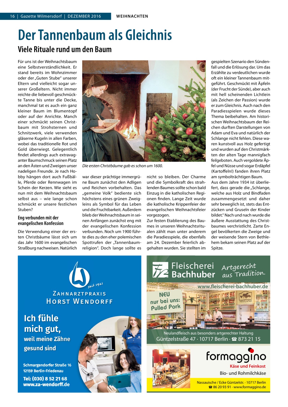 16  |  Gazette Wilmersdorf  |  Dezember 2016  WEIHNACHTEN  Der Tannenbaum als Gleichnis Viele Rituale rund um den Baum Für uns ist der Weihnachtsbaum eine Selbstverständlichkeit. Er stand bereits im Wohnzimmer oder der „Guten Stube“ unserer Eltern und vielleicht sogar unserer Großeltern. Nicht immer reichte die liebevoll geschmückte Tanne bis unter die Decke, manchmal tat es auch ein ganz kleiner Baum im Blumentopf oder auf der Anrichte. Manch einer schmückt seinen Christbaum mit Strohsternen und Schnitzwerk, viele verwenden gläserne Kugeln in allen Farben, wobei das traditionelle Rot und Gold überwiegt. Gelegentlich findet allerdings auch extravaganter Baumschmuck seinen Platz an den Ästen und Zweigen unser nadeligen Freunde. Je nach Hobby hängen dort auch Fußbälle, Pferde oder Rennwagen im Schein der Kerzen. Wie sieht es nun mit dem Weihnachtsbaum selbst aus – wie lange schon schmückt er unsere festlichen Stuben?  Eng verbunden mit der evangelischen Konfession Die Verwendung einer der ersten Christbäume lässt sich um das Jahr 1600 im evangelischen Straßburg nachweisen. Natürlich  Die ersten Christbäume gab es schon um 1600. war dieser prächtige immergrüne Baum zunächst den Adligen und Reichen vorbehalten. Das „gemeine Volk“ bediente sich höchstens eines grünen Zweigleins als Symbol für das Leben und die Fruchtbarkeit. Außerdem blieb der Weihnachtsbaum in seinen Anfängen zunächst eng mit der evangelischen Konfession verbunden. Noch um 1900 führte dies zu den eher polemischen Spottrufen der „Tannenbaumreligion“. Doch lange sollte es  nicht so bleiben. Der Charme und die Symbolkraft des strahlenden Baumes sollte schon bald Einzug in die katholischen Regionen finden. Lange Zeit wurde die katholische Krippenfeier der evangelischen Weihnachtsfeier vorgezogen. Zur festen Etablierung des Baumes in unseren Weihnachtsritualen zählt man unter anderem die Paradiesspiele, die ebenfalls am 24.  Dezember feierlich abgehalten wurden. Sie stellten im  gespielten Szenario den Sündenfall und die Erlösung dar. Um das Erzählte zu verdeutlichen wurde oft ein kleiner Tannenbaum mitgeführt. Geschmückt mit Äpfeln (der Frucht der Sünde), aber auch mit hell scheinenden Lichtlein (als Zeichen der Passion) wurde er zum Gleichnis. Auch nach den Paradiesspielen wurde dieses Thema beibehalten. Am historischen Weihnachtsbaum der Reichen durften Darstellungen von Adam und Eva und natürlich der Schlange nicht fehlen. Diese waren kunstvoll aus Holz gefertigt und wurden auf den Christmärkten der alten Tage mannigfach feilgeboten. Auch vergoldete Äpfel und Nüsse und sogar Erdäpfel (Kartoffeln!) fanden ihren Platz am symbolträchtigen Baum. Aus dem Jahre 1934 ist überliefert, dass gerade die „Schlange, welche aus Holz und Bindfaden zusammengesetzt und daher sehr beweglich ist, stets das Entzücken und Gruseln der Kinder bildet.“ Nach und nach wurde die äußere Ausstattung des Christbaumes verchristlicht. Zarte Engel bevölkerten die Zweige und der weisende Stern von Bethlehem bekam seinen Platz auf der Spitze.  Fleischerei Bachhuber  Artgerecht aus Tradition.  www.fleischerei-bachhuber.de  NEU nur bei uns: Pulled Pork  Neulandfleisch aus besonders artgerechter Haltung  Güntzelstraße 47 · 10717 Berlin · ☎ 873 21 15  Käse und Feinkost  Bio- und Rohmilchkäse Nassauische / Ecke Güntzelstr. · 10717 Berlin ☎ 86 20 93 91 · www.formaggino.de