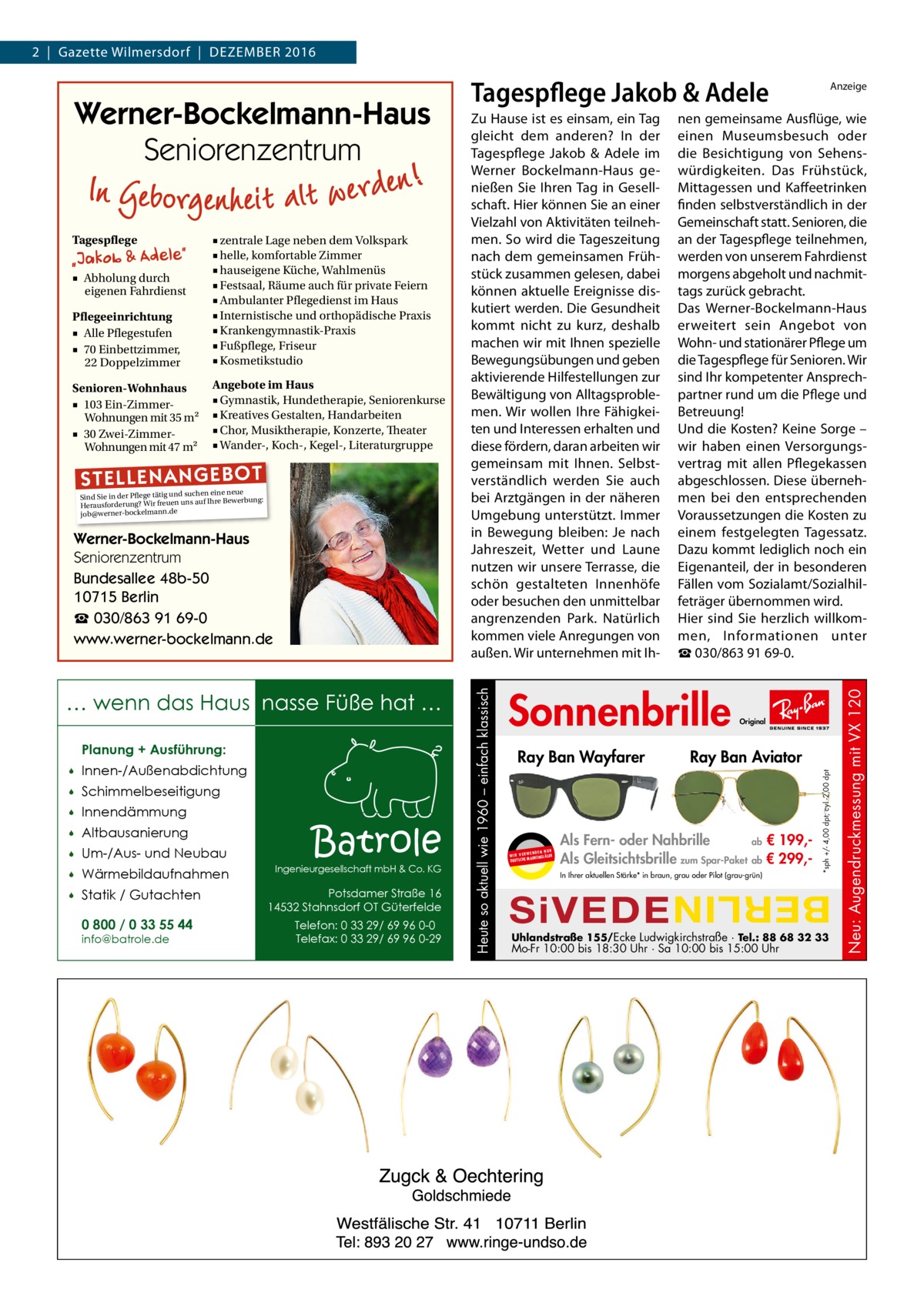 2  |  Gazette Wilmersdorf  |  Dezember 2016  Angebote im Haus ■ Gymnastik, Hundetherapie, Seniorenkurse ■ Kreatives Gestalten, Handarbeiten ■ Chor, Musiktherapie, Konzerte, Theater ■ Wander-, Koch-, Kegel-, Literaturgruppe  ST EL LE NA NG EB OT  eine neue Sind Sie in der Pflege tätig und suchenIhre Bewerbung: auf Herausforderung? Wir freuen uns ann.de ockelm job@werner-b  Werner-Bockelmann-Haus Seniorenzentrum Bundesallee 48b-50 10715 Berlin ☎ 030/863 91 69-0 www.werner-bockelmann.de  … wenn das Haus nasse Füße hat … Planung + Ausführung:   Innen-/Außenabdichtung    Schimmelbeseitigung    Innendämmung    Altbausanierung    Um-/Aus- und Neubau    Wärmebildaufnahmen    Statik / Gutachten 0 800 / 0 33 55 44 info@batrole.de  Batrole  Ingenieurgesellschaft mbH & Co. KG  Potsdamer Straße 16 14532 Stahnsdorf OT Güterfelde Telefon: 0 33 29/ 69 96 0-0 Telefax: 0 33 29/ 69 96 0-29  Sonnenbrille Ray Ban Wayfarer  UR ENDEN N W I R V E RW KENGLÄSER MAR DEUTSCHE  Original  Ray Ban Aviator  Als Fern- oder Nahbrille ab € 199,Als Gleitsichtsbrille zum Spar-Paket ab € 299,In Ihrer aktuellen Stärke* in braun, grau oder Pilot (grau-grün)  SiVEDE  Uhlandstraße 155/Ecke Ludwigkirchstraße · Tel.: 88 68 32 33  Mo-Fr 10:00 bis 18:30 Uhr · Sa 10:00 bis 15:00 Uhr  Neu: Augendruckmessung mit VX 120  Senioren-Wohnhaus ■ 103 Ein-ZimmerWohnungen mit 35 m2 ■ 30 Zwei-ZimmerWohnungen mit 47 m2  ■ Abholung durch eigenen Fahrdienst  nen gemeinsame Ausflüge, wie einen Museumsbesuch oder die Besichtigung von Sehenswürdigkeiten. Das Frühstück, Mittagessen und Kaffeetrinken finden selbstverständlich in der Gemeinschaft statt. Senioren, die an der Tagespflege teilnehmen, werden von unserem Fahrdienst morgens abgeholt und nachmittags zurück gebracht. Das Werner-Bockelmann-Haus erweitert sein Angebot von Wohn- und stationärer Pflege um die Tagespflege für Senioren. Wir sind Ihr kompetenter Ansprechpartner rund um die Pflege und Betreuung! Und die Kosten? Keine Sorge – wir haben einen Versorgungsvertrag mit allen Pflegekassen abgeschlossen. Diese übernehmen bei den entsprechenden Voraussetzungen die Kosten zu einem festgelegten Tagessatz. Dazu kommt lediglich noch ein Eigenanteil, der in besonderen Fällen vom Sozialamt/Sozialhilfeträger übernommen wird. Hier sind Sie herzlich willkommen, Informationen unter ☎ 030/863 91 69-0.  *sph +/- 4,00 dpt; cyl -2,00 dpt  Pflegeeinrichtung ■ Alle Pflegestufen ■ 70 Einbettzimmer, 22 Doppelzimmer  ■ zentrale Lage neben dem Volkspark ■ helle, komfortable Zimmer ■ hauseigene Küche, Wahlmenüs ■ Festsaal, Räume auch für private Feiern ■ Ambulanter Pflegedienst im Haus ■ Internistische und orthopädische Praxis ■ Krankengymnastik-Praxis ■ Fußpflege, Friseur ■ Kosmetikstudio  Heute so aktuell wie 1960 – einfach klassisch  Tagespflege  Zu Hause ist es einsam, ein Tag gleicht dem anderen? In der Tagespflege Jakob & Adele im Werner Bockelmann-Haus genießen Sie Ihren Tag in Gesellschaft. Hier können Sie an einer Vielzahl von Aktivitäten teilnehmen. So wird die Tageszeitung nach dem gemeinsamen Frühstück zusammen gelesen, dabei können aktuelle Ereignisse diskutiert werden. Die Gesundheit kommt nicht zu kurz, deshalb machen wir mit Ihnen spezielle Bewegungsübungen und geben aktivierende Hilfestellungen zur Bewältigung von Alltagsproblemen. Wir wollen Ihre Fähigkeiten und Interessen erhalten und diese fördern, daran arbeiten wir gemeinsam mit Ihnen. Selbstverständlich werden Sie auch bei Arztgängen in der näheren Umgebung unterstützt. Immer in Bewegung bleiben: Je nach Jahreszeit, Wetter und Laune nutzen wir unsere Terrasse, die schön gestalteten Innenhöfe oder besuchen den unmittelbar angrenzenden Park. Natürlich kommen viele Anregungen von außen. Wir unternehmen mit Ih Anzeige  BERLIN  Werner-Bockelmann-Haus Seniorenzentrum  Tagespflege Jakob & Adele