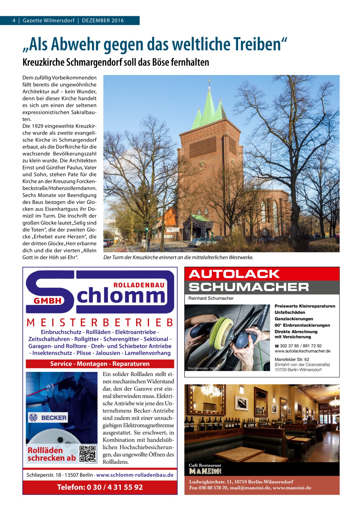 4  |  Gazette Wilmersdorf  |  Dezember 2016  „Als Abwehr gegen das weltliche Treiben“ Kreuzkirche Schmargendorf soll das Böse fernhalten Dem zufällig Vorbeikommenden fällt bereits die ungewöhnliche Architektur auf – kein Wunder, denn bei dieser Kirche handelt es sich um einen der seltenen expressionistischen Sakralbauten. Die 1929 eingeweihte Kreuzkirche wurde als zweite evangelische Kirche in Schmargendorf erbaut, als die Dorfkirche für die wachsende Bevölkerungszahl zu klein wurde. Die Architekten Ernst und Günther Paulus, Vater und Sohn, stehen Pate für die Kirche an der Kreuzung Forckenbeckstraße/Hohenzollerndamm. Sechs Monate vor Beendigung des Baus bezogen die vier Glocken aus Eisenhartguss ihr Domizil im Turm. Die Inschrift der großen Glocke lautet „Selig sind die Toten“, die der zweiten Glocke „Erhebet eure Herzen“, die der dritten Glocke „Herr erbarme dich und die der vierten „Allein Gott in der Höh sei Ehr“.  Der Turm der Kreuzkirche erinnert an die mittelalterlichen Westwerke.  ROLLADENBAU  GMBH  chlomm  AUTOLACK SCHUMACHER Reinhard Schumacher Preiswerte Kleinreparaturen Unfallschäden Ganzlackierungen 80° Einbrennlackierungen Direkte Abrechnung mit Versicherung  M E I S T E R B E T R I E B Einbruchschutz - Rollläden - Elektroantriebe Zeitschaltuhren - Rollgitter - Scherengitter - Sektional Garagen- und Rolltore - Dreh- und Schiebetor Antriebe - Insektenschutz - Plisse - Jalousien - Lamellenvorhang  Service - Montagen - Reparaturen  Rollläden schrecken ab  Ein solider Rollladen stellt einen mechanischen Widerstand dar, den der Ganove erst einmal überwinden muss. Elektrische Antriebe wie jene des Unternehmens Becker-Antriebe sind zudem mit einer unnachgiebigen Elektromagnetbremse ausgestattet. Sie erschwert, in Kombination mit handelsüblichen Hochschiebesicherungen, das ungewollte Öffnen des Rollladens.  Schlieperstr. 18 · 13507 Berlin · www.schlomm-rolladenbau.de  Telefon: 0 30 / 4 31 55 92  ☎ 302 37 85 / 891 72 92 www.autolackschumacher.de  foto: bonzodog / fotolia  Mansfelder Str. 62 (Einfahrt von der Cicerostraße) 10709 Berlin-Wilmersdorf