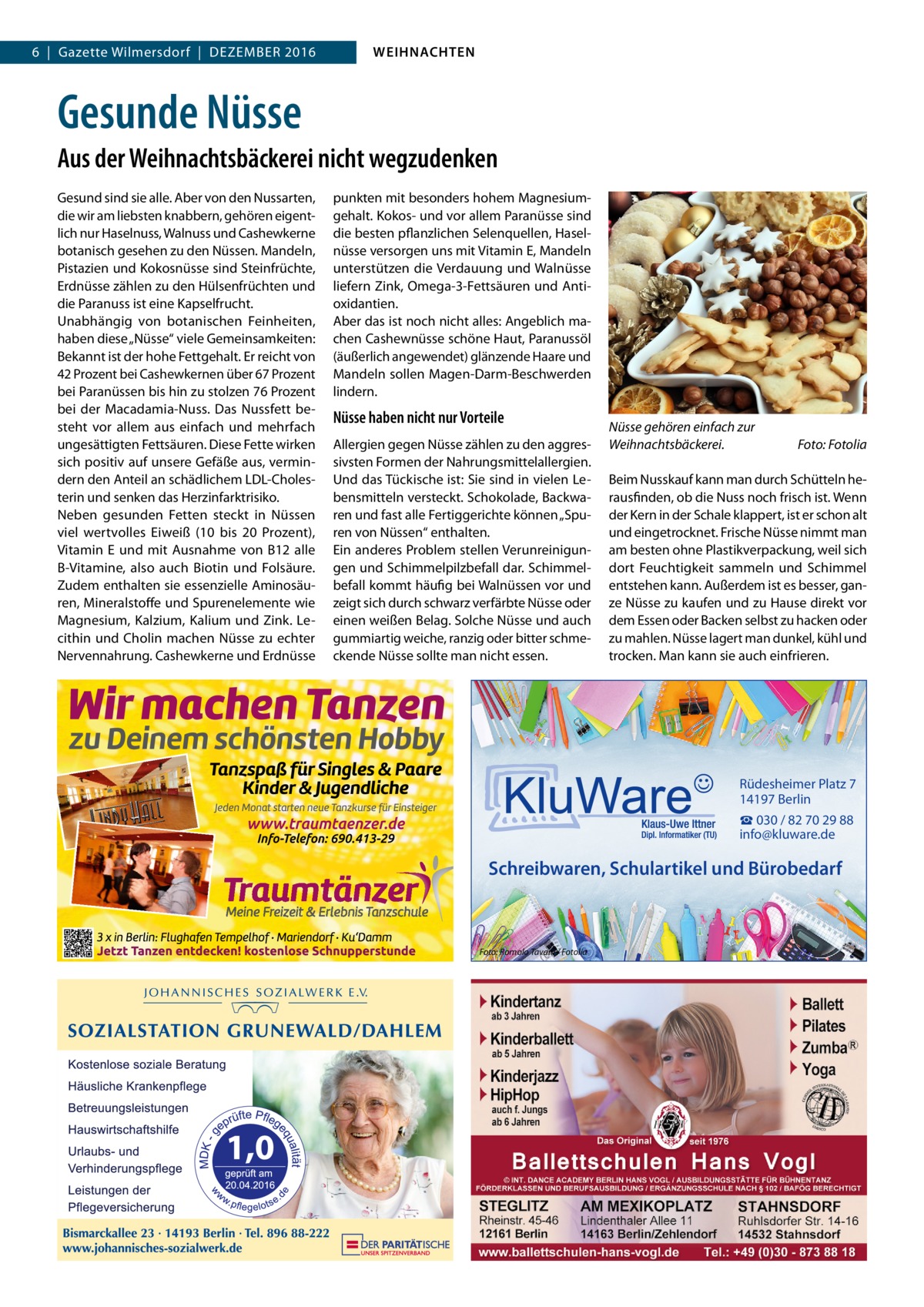 6  |  Gazette Wilmersdorf  |  Dezember 2016  WEIHNACHTEN  Gesunde Nüsse Aus der Weihnachtsbäckerei nicht wegzudenken Gesund sind sie alle. Aber von den Nussarten, die wir am liebsten knabbern, gehören eigentlich nur Haselnuss, Walnuss und Cashewkerne botanisch gesehen zu den Nüssen. Mandeln, Pistazien und Kokosnüsse sind Steinfrüchte, Erdnüsse zählen zu den Hülsenfrüchten und die Paranuss ist eine Kapselfrucht. Unabhängig von botanischen Feinheiten, haben diese „Nüsse“ viele Gemeinsamkeiten: Bekannt ist der hohe Fettgehalt. Er reicht von 42 Prozent bei Cashewkernen über 67 Prozent bei Paranüssen bis hin zu stolzen 76 Prozent bei der Macadamia-Nuss. Das Nussfett besteht vor allem aus einfach und mehrfach ungesättigten Fettsäuren. Diese Fette wirken sich positiv auf unsere Gefäße aus, vermindern den Anteil an schädlichem LDL-Cholesterin und senken das Herzinfarktrisiko. Neben gesunden Fetten steckt in Nüssen viel wertvolles Eiweiß (10 bis 20  Prozent), Vitamin  E und mit Ausnahme von B12 alle B-Vitamine, also auch Biotin und Folsäure. Zudem enthalten sie essenzielle Aminosäuren, Mineralstoffe und Spurenelemente wie Magnesium, Kalzium, Kalium und Zink. Lecithin und Cholin machen Nüsse zu echter Nervennahrung. Cashewkerne und Erdnüsse  punkten mit besonders hohem Magnesiumgehalt. Kokos- und vor allem Paranüsse sind die besten pflanzlichen Selenquellen, Haselnüsse versorgen uns mit Vitamin E, Mandeln unterstützen die Verdauung und Walnüsse liefern Zink, Omega-3-Fettsäuren und Antioxidantien. Aber das ist noch nicht alles: Angeblich machen Cashewnüsse schöne Haut, Paranussöl (äußerlich angewendet) glänzende Haare und Mandeln sollen Magen-Darm-Beschwerden lindern.  Nüsse haben nicht nur Vorteile Allergien gegen Nüsse zählen zu den aggressivsten Formen der Nahrungsmittelallergien. Und das Tückische ist: Sie sind in vielen Lebensmitteln versteckt. Schokolade, Backwaren und fast alle Fertiggerichte können „Spuren von Nüssen“ enthalten. Ein anderes Problem stellen Verunreinigungen und Schimmelpilzbefall dar. Schimmelbefall kommt häufig bei Walnüssen vor und zeigt sich durch schwarz verfärbte Nüsse oder einen weißen Belag. Solche Nüsse und auch gummiartig weiche, ranzig oder bitter schmeckende Nüsse sollte man nicht essen.  Nüsse gehören einfach zur Weihnachtsbäckerei.�  Foto: Fotolia  Beim Nusskauf kann man durch Schütteln herausfinden, ob die Nuss noch frisch ist. Wenn der Kern in der Schale klappert, ist er schon alt und eingetrocknet. Frische Nüsse nimmt man am besten ohne Plastikverpackung, weil sich dort Feuchtigkeit sammeln und Schimmel entstehen kann. Außerdem ist es besser, ganze Nüsse zu kaufen und zu Hause direkt vor dem Essen oder Backen selbst zu hacken oder zu mahlen. Nüsse lagert man dunkel, kühl und trocken. Man kann sie auch einfrieren.  Rüdesheimer Platz 7 14197 Berlin ☎ 030 / 82 70 29 88 info@kluware.de  Schreibwaren, Schulartikel und Bürobedarf  Foto: Romolo Tavani / Fotolia