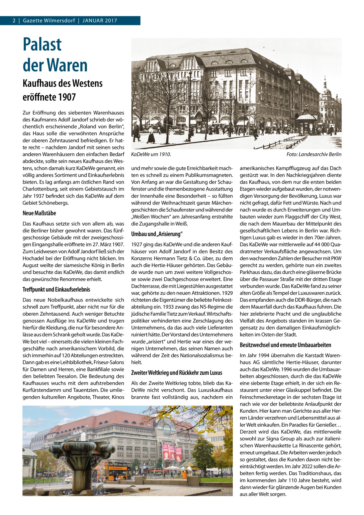 2  |  Gazette Wilmersdorf  |  Januar 2017  Palast der Waren Kaufhaus des Westens eröffnete 1907 Zur Eröffnung des siebenten Warenhauses des Kaufmanns Adolf Jandorf schrieb der wöchentlich erscheinende „Roland von Berlin“, das Haus solle die verwöhnten Ansprüche der oberen Zehntausend befriedigen. Er hatte recht – nachdem Jandorf mit seinen sechs anderen Warenhäusern den einfachen Bedarf abdeckte, sollte sein neues Kaufhaus des Westens, schon damals kurz KaDeWe genannt, ein völlig anderes Sortiment und Einkaufserlebnis bieten. Es lag anfangs am östlichen Rand von Charlottenburg, seit einem Gebietstausch im Jahr 1937 befindet sich das KaDeWe auf dem Gebiet Schönebergs.  Neue Maßstäbe Das Kaufhaus setzte sich von allem ab, was die Berliner bisher gewohnt waren. Das fünfgeschossige Gebäude mit der zweigeschossigen Eingangshalle eröffnete im 27. März 1907. Zum Leidwesen von Adolf Jandorf ließ sich der Hochadel bei der Eröffnung nicht blicken. Im August weilte der siamesische König in Berlin und besuchte das KaDeWe, das damit endlich das gewünschte Renommee erhielt.  Treffpunkt und Einkaufserlebnis Das neue Nobelkaufhaus entwickelte sich schnell zum Treffpunkt, aber nicht nur für die oberen Zehntausend. Auch weniger Betuchte genossen Ausflüge ins KaDeWe und trugen hierfür die Kleidung, die nur für besondere Anlässe aus dem Schrank geholt wurde. Das KaDeWe bot viel – einerseits die vielen kleinen Fachgeschäfte nach amerikanischem Vorbild, die sich immerhin auf 120 Abteilungen erstreckten. Dann gab es eine Leihbibliothek, Friseur-Salons für Damen und Herren, eine Bankfiliale sowie den beliebten Teesalon. Die Bedeutung des Kaufhauses wuchs mit dem aufstrebenden Kurfürstendamm und Tauentzien. Die umliegenden kulturellen Angebote, Theater, Kinos  KaDeWe um 1910.� und mehr sowie die gute Erreichbarkeit machten es schnell zu einem Publikumsmagneten. Von Anfang an war die Gestaltung der Schaufenster und die themenbezogene Ausstattung der Innenhalle eine Besonderheit – so füllten während der Weihnachtszeit ganze Märchengeschichten die Schaufenster und während der „Weißen Wochen“ am Jahresanfang erstrahlte die Zugangshalle in Weiß.  Umbau und „Arisierung“ 1927 ging das KaDeWe und die anderen Kaufhäuser von Adolf Jandorf in den Besitz des Konzerns Hermann Tietz & Co. über, zu dem auch die Hertie-Häuser gehörten. Das Gebäude wurde nun um zwei weitere Vollgeschosse sowie zwei Dachgeschosse erweitert. Eine Dachterrasse, die mit Liegestühlen ausgestattet war, gehörte zu den neuen Attraktionen. 1929 richteten die Eigentümer die beliebte Feinkostabteilung ein. 1933 zwang das NS-Regime die jüdische Familie Tietz zum Verkauf. Wirtschaftspolitiker verhinderten eine Zerschlagung des Unternehmens, da das auch viele Lieferanten ruiniert hätte. Der Vorstand des Unternehmens wurde „arisiert“ und Hertie war eines der wenigen Unternehmen, das seinen Namen auch während der Zeit des Nationalsozialismus behielt.  Zweiter Weltkrieg und Rückkehr zum Luxus Als der Zweite Weltkrieg tobte, blieb das KaDeWe nicht verschont. Das Luxuskaufhaus brannte fast vollständig aus, nachdem ein  Foto: Landesarchiv Berlin amerikanisches Kampfflugzeug auf das Dach gestürzt war. In den Nachkriegsjahren diente das Kaufhaus, von dem nur die ersten beiden Etagen wieder aufgebaut wurden, der notwendigen Versorgung der Bevölkerung, Luxus war nicht gefragt, dafür Fett und Würste. Nach und nach wurde es durch Erweiterungen und Umbauten wieder zum Flaggschiff der City West, die nach dem Mauerbau der Mittelpunkt des gesellschaftlichen Lebens in Berlin war. Richtigen Luxus gab es wieder in den 70er-Jahren. Das KaDeWe war mittlerweile auf 44 000 Quadratmeter Verkaufsfläche angewachsen. Um den wachsenden Zahlen der Besucher mit PKW gerecht zu werden, gehörte nun ein zweites Parkhaus dazu, das durch eine gläserne Brücke über die Passauer Straße mit der dritten Etage verbunden wurde. Das KaDeWe fand zu seiner alten Größe als Tempel der Luxuswaren zurück. Das empfanden auch die DDR-Bürger, die nach dem Mauerfall durch das Kaufhaus fuhren. Die hier zelebrierte Pracht und die unglaubliche Vielfalt des Angebots standen im krassen Gegensatz zu den damaligen Einkaufsmöglichkeiten im Osten der Stadt.  Besitzwechsel und erneute Umbauarbeiten Im Jahr 1994 übernahm die Karstadt Warenhaus AG sämtliche Hertie-Häuser, darunter auch das KaDeWe. 1996 wurden die Umbauarbeiten abgeschlossen, durch die das KaDeWe eine siebente Etage erhielt, in der sich ein Restaurant unter einer Glaskuppel befindet. Die Feinschmeckeretage in der sechsten Etage ist nach wie vor der beliebteste Anlaufpunkt der Kunden. Hier kann man Gerichte aus aller Herren Länder verzehren und Lebensmittel aus aller Welt einkaufen. Ein Paradies für Genießer… Derzeit wird das KaDeWe, das mittlerweile sowohl zur Signa Group als auch zur italienischen Warenhauskette La Rinascente gehört, erneut umgebaut. Die Arbeiten werden jedoch so gestaltet, dass die Kunden davon nicht beeinträchtigt werden. Im Jahr 2022 sollen die Arbeiten fertig werden. Das Traditionshaus, das im kommenden Jahr 110 Jahre besteht, wird dann wieder für glänzende Augen bei Kunden aus aller Welt sorgen.