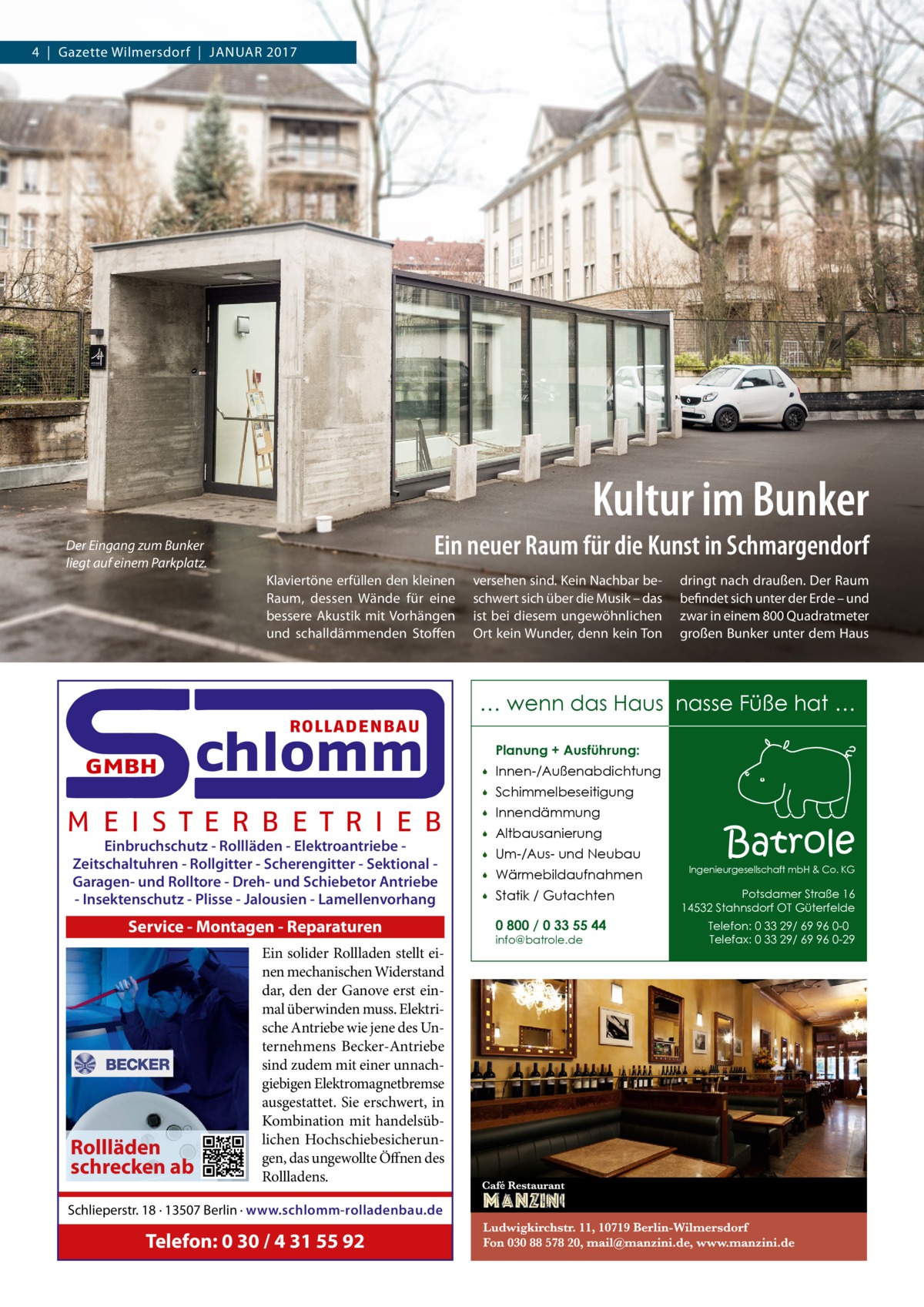 4  |  Gazette Wilmersdorf  |  Januar 2017  Kultur im Bunker Ein neuer Raum für die Kunst in Schmargendorf  Der Eingang zum Bunker liegt auf einem Parkplatz.  Klaviertöne erfüllen den kleinen Raum, dessen Wände für eine bessere Akustik mit Vorhängen und schalldämmenden Stoffen  ROLLADENBAU  GMBH  chlomm  M E I S T E R B E T R I E B Einbruchschutz - Rollläden - Elektroantriebe Zeitschaltuhren - Rollgitter - Scherengitter - Sektional Garagen- und Rolltore - Dreh- und Schiebetor Antriebe - Insektenschutz - Plisse - Jalousien - Lamellenvorhang  Service - Montagen - Reparaturen  Rollläden schrecken ab  Ein solider Rollladen stellt einen mechanischen Widerstand dar, den der Ganove erst einmal überwinden muss. Elektrische Antriebe wie jene des Unternehmens Becker-Antriebe sind zudem mit einer unnachgiebigen Elektromagnetbremse ausgestattet. Sie erschwert, in Kombination mit handelsüblichen Hochschiebesicherungen, das ungewollte Öffnen des Rollladens.  Schlieperstr. 18 · 13507 Berlin · www.schlomm-rolladenbau.de  Telefon: 0 30 / 4 31 55 92  versehen sind. Kein Nachbar beschwert sich über die Musik – das ist bei diesem ungewöhnlichen Ort kein Wunder, denn kein Ton  dringt nach draußen. Der Raum befindet sich unter der Erde – und zwar in einem 800 Quadratmeter großen Bunker unter dem Haus  … wenn das Haus nasse Füße hat … Planung + Ausführung:   Innen-/Außenabdichtung    Schimmelbeseitigung    Innendämmung    Altbausanierung    Um-/Aus- und Neubau    Wärmebildaufnahmen    Statik / Gutachten 0 800 / 0 33 55 44 info@batrole.de  Batrole  Ingenieurgesellschaft mbH & Co. KG  Potsdamer Straße 16 14532 Stahnsdorf OT Güterfelde Telefon: 0 33 29/ 69 96 0-0 Telefax: 0 33 29/ 69 96 0-29