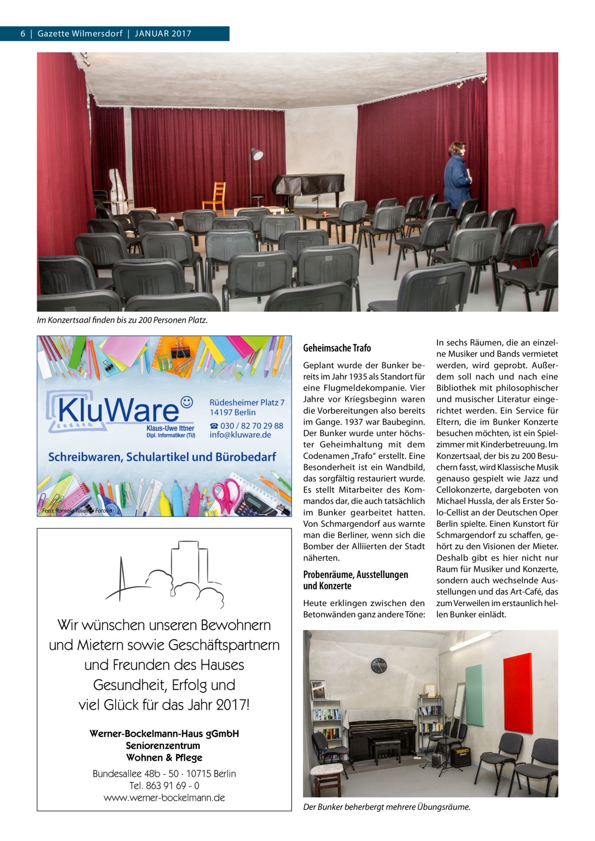 6  |  Gazette Wilmersdorf  |  Januar 2017  Im Konzertsaal finden bis zu 200 Personen Platz.  Geheimsache Trafo  Rüdesheimer Platz 7 14197 Berlin ☎ 030 / 82 70 29 88 info@kluware.de  Schreibwaren, Schulartikel und Bürobedarf  Foto: Romolo Tavani / Fotolia  Geplant wurde der Bunker bereits im Jahr 1935 als Standort für eine Flugmeldekompanie. Vier Jahre vor Kriegsbeginn waren die Vorbereitungen also bereits im Gange. 1937 war Baubeginn. Der Bunker wurde unter höchster Geheimhaltung mit dem Codenamen „Trafo“ erstellt. Eine Besonderheit ist ein Wandbild, das sorgfältig restauriert wurde. Es stellt Mitarbeiter des Kommandos dar, die auch tatsächlich im Bunker gearbeitet hatten. Von Schmargendorf aus warnte man die Berliner, wenn sich die Bomber der Alliierten der Stadt näherten.  Probenräume, Ausstellungen und Konzerte  Wir wünschen unseren Bewohnern und Mietern sowie Geschäftspartnern und Freunden des Hauses Gesundheit, Erfolg und viel Glück für das Jahr 2017!  Heute erklingen zwischen den Betonwänden ganz andere Töne:  In sechs Räumen, die an einzelne Musiker und Bands vermietet werden, wird geprobt. Außerdem soll nach und nach eine Bibliothek mit philosophischer und musischer Literatur eingerichtet werden. Ein Service für Eltern, die im Bunker Konzerte besuchen möchten, ist ein Spielzimmer mit Kinderbetreuung. Im Konzertsaal, der bis zu 200 Besuchern fasst, wird Klassische Musik genauso gespielt wie Jazz und Cellokonzerte, dargeboten von Michael Hussla, der als Erster Solo-Cellist an der Deutschen Oper Berlin spielte. Einen Kunstort für Schmargendorf zu schaffen, gehört zu den Visionen der Mieter. Deshalb gibt es hier nicht nur Raum für Musiker und Konzerte, sondern auch wechselnde Ausstellungen und das Art-Café, das zum Verweilen im erstaunlich hellen Bunker einlädt.  Werner-Bockelmann-Haus gGmbH Seniorenzentrum Wohnen & Pflege Bundesallee 48b - 50 · 10715 Berlin Tel. 863 91 69 - 0 www.werner-bockelmann.de  Der Bunker beherbergt mehrere Übungsräume.