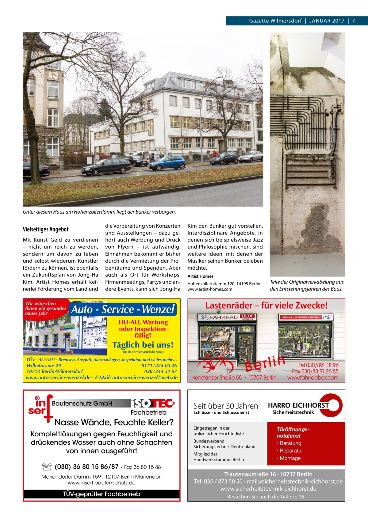 Gazette Wilmersdorf  |  Januar 2017  |  7  Unter diesem Haus am Hohenzollerdamm liegt der Bunker verborgen.  Vielseitiges Angebot Mit Kunst Geld zu verdienen – nicht um reich zu werden, sondern um davon zu leben und selbst wiederum Künstler fördern zu können, ist ebenfalls ein Zukunftsplan von Jong-Ha Kim. Artist Homes erhält keinerlei Förderung vom Land und Wir wünschen Ihnen ein gesundes neues Jahr  die Vorbereitung von Konzerten und Ausstellungen – dazu gehört auch Werbung und Druck von Flyern – ist aufwändig. Einnahmen bekommt er bisher durch die Vermietung der Probenräume und Spenden. Aber auch als Ort für Workshops, Firmenmeetings, Partys und andere Events kann sich Jong-Ha  Auto - Service - Wenzel  Kim den Bunker gut vorstellen. Interdisziplinäre Angebote, in denen sich beispielsweise Jazz und Philosophie mischen, sind weitere Ideen, mit denen der Musiker seinen Bunker beleben möchte. Artist Homes Hohenzollerndamm 120, 14199 Berlin www.artist-homes.com  Teile der Originalverkabelung aus den Entstehungsjahren des Baus.  Lastenräder – für viele Zwecke!  HU-AU, Wartung oder Inspektion fällig?  Täglich bei uns! (nach Terminvereinbarung)  TÜV · AU/ASU · Bremsen, Auspuff, Alarmanlagen, Inspektion und vieles mehr…  0171 / 424 03 26 030 / 344 51 67  Wilhelmsaue 29 10713 Berlin-Wilmersdorf  www.auto-service-wenzel.de · E-Mail: auto-service-wenzel@web.de  Bautenschutz GmbH  Fachbetrieb  Nasse Wände, Feuchte Keller? Komplettlösungen gegen Feuchtigkeit und drückendes Wasser auch ohne Schachten von innen ausgeführt (030) 36 80 15 86/87 · Fax 36 80 15 88 Mariendorfer Damm 159 · 12107 Berlin-Mariendorf www.inserf-bautenschutz.de  TÜV-geprüfter Fachbetrieb  Seit über 30 Jahren Schlüssel- und Schlossdienst  Eingetragen in der polizeilichen Errichterliste Bundesverband Sicherungstechnik Deutschland Mitglied der Handwerkskammer Berlin  Türöffnungsnotdienst · Beratung · Reparatur · Montage  Trautenaustraße 16 · 10717 Berlin Tel. 030 / 873 50 50 · mail@sicherheitstechnik-eichhorst.de www.sicherheitstechnik-eichhorst.de Besuchen Sie auch die Galerie 16