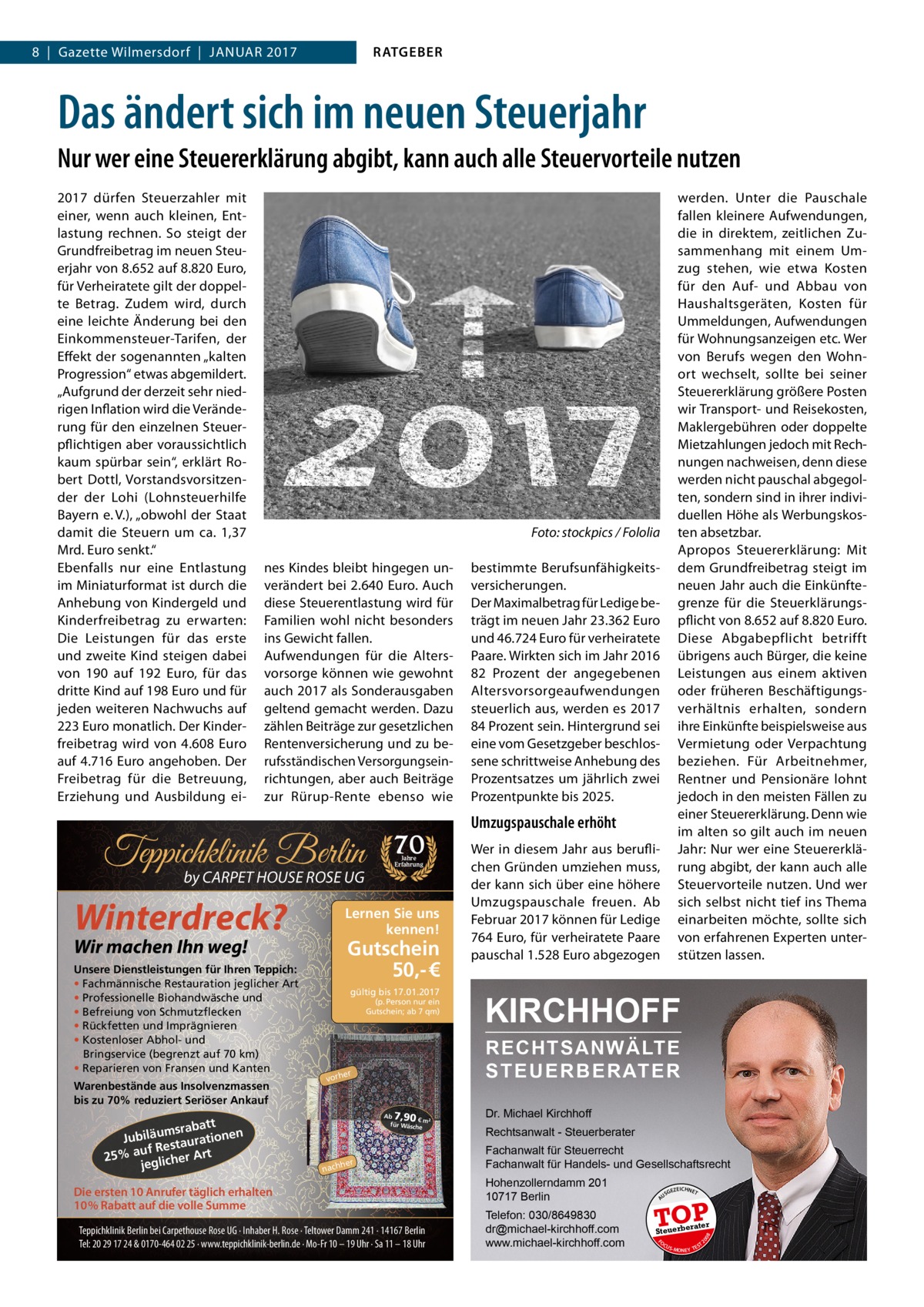 RATGEBER  8  |  Gazette Wilmersdorf  |  Januar 2017  Das ändert sich im neuen Steuerjahr Nur wer eine Steuererklärung abgibt, kann auch alle Steuervorteile nutzen  � nes Kindes bleibt hingegen unverändert bei 2.640 Euro. Auch diese Steuerentlastung wird für Familien wohl nicht besonders ins Gewicht fallen. Aufwendungen für die Altersvorsorge können wie gewohnt auch 2017 als Sonderausgaben geltend gemacht werden. Dazu zählen Beiträge zur gesetzlichen Rentenversicherung und zu berufsständischen Versorgungseinrichtungen, aber auch Beiträge zur Rürup-Rente ebenso wie  Winterdreck?  Lernen Sie uns kennen!  Wir machen Ihn weg!  Warenbestände aus Insolvenzmassen bis zu 70% reduziert Seriöser Ankauf  att msrab Jubiläu taurationen uf Res 25% a glicher Art je  Jahre Erfahrung  Gutschein 50,- € gültig bis 17.01.2017 (p. Person nur ein Gutschein; ab 7 qm)  Umzugspauschale erhöht Wer in diesem Jahr aus beruflichen Gründen umziehen muss, der kann sich über eine höhere Umzugspauschale freuen. Ab Februar 2017 können für Ledige 764 Euro, für verheiratete Paare pauschal 1.528 Euro abgezogen  KIRCHHOFF RECHTSANWÄLTE S T E U E R B E R AT E R  er  vorh  7,90  Ab € m² für Wäsch e  her  nach  Die ersten 10 Anrufer täglich erhalten 10% Rabatt auf die volle Summe Teppichklinik Berlin bei Carpethouse Rose UG · Inhaber H. Rose · Teltower Damm 241 · 14167 Berlin Tel: 20 29 17 24 & 0170-464 02 25 · www.teppichklinik-berlin.de · Mo-Fr 10 – 19 Uhr · Sa 11 – 18 Uhr  Dr. Michael Kirchhoff Rechtsanwalt - Steuerberater Fachanwalt für Steuerrecht Fachanwalt für Handels- und Gesellschaftsrecht Hohenzollerndamm 201 10717 Berlin Telefon: 030/8649830 dr@michael-kirchhoff.com www.michael-kirchhoff.com  US  GEZ  EICHNET  TOP rater  Steuerbe FO CU S  08  by CARPET HOUSE ROSE UG  70  bestimmte Berufsunfähigkeitsversicherungen. Der Maximalbetrag für Ledige beträgt im neuen Jahr 23.362 Euro und 46.724 Euro für verheiratete Paare. Wirkten sich im Jahr 2016 82  Prozent der angegebenen Altersvorsorgeaufwendungen steuerlich aus, werden es 2017 84 Prozent sein. Hintergrund sei eine vom Gesetzgeber beschlossene schrittweise Anhebung des Prozentsatzes um jährlich zwei Prozentpunkte bis 2025.  20  Teppichklinik Berlin Unsere Dienstleistungen für Ihren Teppich: • Fachmännische Restauration jeglicher Art • Professionelle Biohandwäsche und • Befreiung von Schmutzflecken • Rückfetten und Imprägnieren • Kostenloser Abhol- und Bringservice (begrenzt auf 70 km) • Reparieren von Fransen und Kanten  werden. Unter die Pauschale fallen kleinere Aufwendungen, die in direktem, zeitlichen Zusammenhang mit einem Umzug stehen, wie etwa Kosten für den Auf- und Abbau von Haushaltsgeräten, Kosten für Ummeldungen, Aufwendungen für Wohnungsanzeigen etc. Wer von Berufs wegen den Wohnort wechselt, sollte bei seiner Steuererklärung größere Posten wir Transport- und Reisekosten, Maklergebühren oder doppelte Mietzahlungen jedoch mit Rechnungen nachweisen, denn diese werden nicht pauschal abgegolten, sondern sind in ihrer individuellen Höhe als Werbungskosten absetzbar. Apropos Steuererklärung: Mit dem Grundfreibetrag steigt im neuen Jahr auch die Einkünftegrenze für die Steuerklärungspflicht von 8.652 auf 8.820 Euro. Diese Abgabepflicht betrifft übrigens auch Bürger, die keine Leistungen aus einem aktiven oder früheren Beschäftigungsverhältnis erhalten, sondern ihre Einkünfte beispielsweise aus Vermietung oder Verpachtung beziehen. Für Arbeitnehmer, Rentner und Pensionäre lohnt jedoch in den meisten Fällen zu einer Steuererklärung. Denn wie im alten so gilt auch im neuen Jahr: Nur wer eine Steuererklärung abgibt, der kann auch alle Steuervorteile nutzen. Und wer sich selbst nicht tief ins Thema einarbeiten möchte, sollte sich von erfahrenen Experten unterstützen lassen.  Foto: stockpics / Fololia  A  2017 dürfen Steuerzahler mit einer, wenn auch kleinen, Entlastung rechnen. So steigt der Grundfreibetrag im neuen Steuerjahr von 8.652 auf 8.820 Euro, für Verheiratete gilt der doppelte Betrag. Zudem wird, durch eine leichte Änderung bei den Einkommensteuer-Tarifen, der Effekt der sogenannten „kalten Progression“ etwas abgemildert. „Aufgrund der derzeit sehr niedrigen Inflation wird die Veränderung für den einzelnen Steuerpflichtigen aber voraussichtlich kaum spürbar sein“, erklärt Robert Dottl, Vorstandsvorsitzender der Lohi (Lohnsteuerhilfe Bayern e. V.), „obwohl der Staat damit die Steuern um ca. 1,37 Mrd. Euro senkt.“ Ebenfalls nur eine Entlastung im Miniaturformat ist durch die Anhebung von Kindergeld und Kinderfreibetrag zu erwarten: Die Leistungen für das erste und zweite Kind steigen dabei von 190 auf 192  Euro, für das dritte Kind auf 198 Euro und für jeden weiteren Nachwuchs auf 223 Euro monatlich. Der Kinderfreibetrag wird von 4.608  Euro auf 4.716 Euro angehoben. Der Freibetrag für die Betreuung, Erziehung und Ausbildung ei S -MONEY TE  T