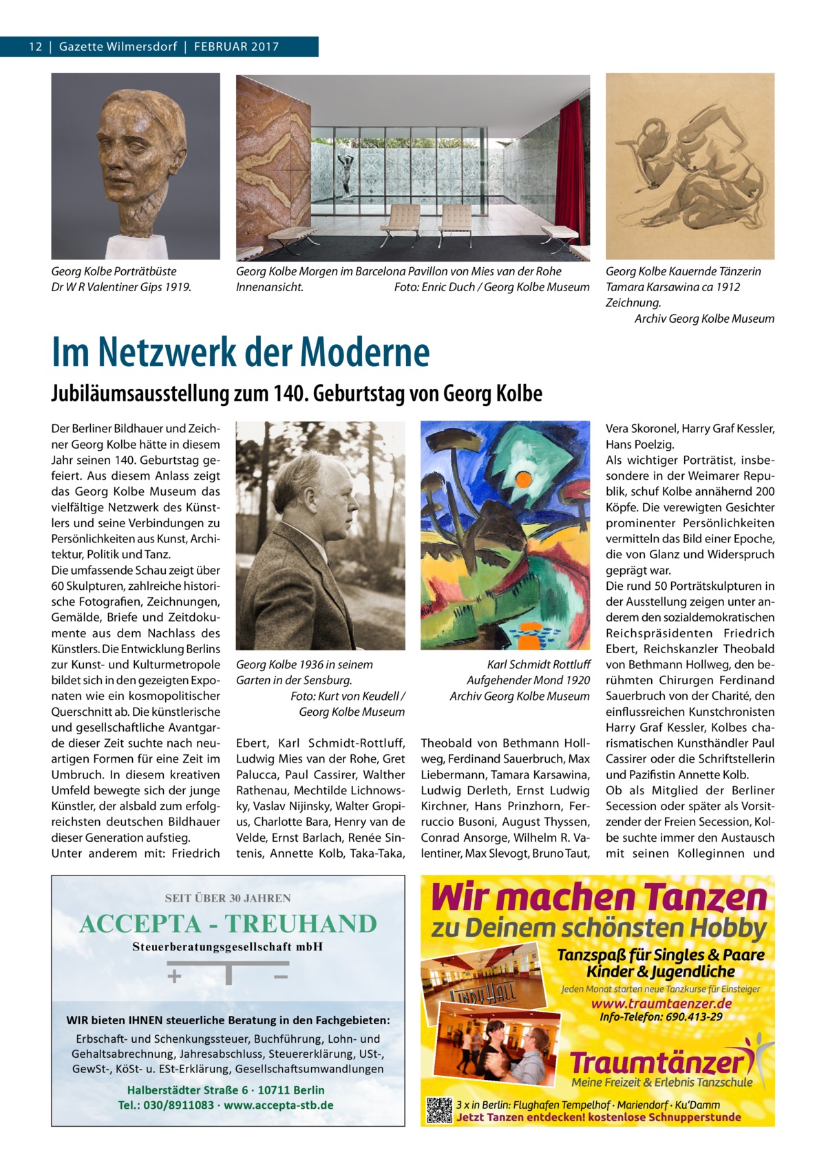 12  |  Gazette Wilmersdorf  |  Februar 2017  Georg Kolbe Porträtbüste Dr W R Valentiner Gips 1919.  Georg Kolbe Morgen im Barcelona Pavillon von Mies van der Rohe Innenansicht.� Foto: Enric Duch / Georg Kolbe Museum  Im Netzwerk der Moderne  Georg Kolbe Kauernde Tänzerin Tamara Karsawina ca 1912 Zeichnung. � Archiv Georg Kolbe Museum  Jubiläumsausstellung zum 140. Geburtstag von Georg Kolbe Der Berliner Bildhauer und Zeichner Georg Kolbe hätte in diesem Jahr seinen 140. Geburtstag gefeiert. Aus diesem Anlass zeigt das Georg Kolbe Museum das vielfältige Netzwerk des Künstlers und seine Verbindungen zu Persönlichkeiten aus Kunst, Architektur, Politik und Tanz. Die umfassende Schau zeigt über 60 Skulpturen, zahlreiche historische Fotografien, Zeichnungen, Gemälde, Briefe und Zeitdokumente aus dem Nachlass des Künstlers. Die Entwicklung Berlins zur Kunst- und Kulturmetropole bildet sich in den gezeigten Exponaten wie ein kosmopolitischer Querschnitt ab. Die künstlerische und gesellschaftliche Avantgarde dieser Zeit suchte nach neuartigen Formen für eine Zeit im Umbruch. In diesem kreativen Umfeld bewegte sich der junge Künstler, der alsbald zum erfolgreichsten deutschen Bildhauer dieser Generation aufstieg. Unter anderem mit: Friedrich  Georg Kolbe 1936 in seinem Garten in der Sensburg. Foto: Kurt von Keudell / Georg Kolbe Museum  Karl Schmidt Rottluff Aufgehender Mond 1920 Archiv Georg Kolbe Museum  Ebert, Karl Schmidt-Rottluff, Ludwig Mies van der Rohe, Gret Palucca, Paul Cassirer, Walther Rathenau, Mechtilde Lichnowsky, Vaslav Nijinsky, Walter Gropius, Charlotte Bara, Henry van de Velde, Ernst Barlach, Renée Sintenis, Annette Kolb, Taka-Taka,  Theobald von Bethmann Hollweg, Ferdinand Sauerbruch, Max Liebermann, Tamara Karsawina, Ludwig Derleth, Ernst Ludwig Kirchner, Hans Prinzhorn, Ferruccio Busoni, August Thyssen, Conrad Ansorge, Wilhelm R. Valentiner, Max Slevogt, Bruno Taut,  SEIT ÜBER 30 JAHREN  ACCEPTA - TREUHAND Steuerberatungsgesellschaft mbH  WIR bieten IHNEN steuerliche Beratung in den Fachgebieten: Erbschaft- und Schenkungssteuer, Buchführung, Lohn- und Gehaltsabrechnung, Jahresabschluss, Steuererklärung, USt-, GewSt-, KöSt- u. ESt-Erklärung, Gesellschaftsumwandlungen  Halberstädter Straße 6 · 10711 Berlin Tel.: 030/8911083 · www.accepta-stb.de  Vera Skoronel, Harry Graf Kessler, Hans Poelzig. Als wichtiger Porträtist, insbesondere in der Weimarer Republik, schuf Kolbe annähernd 200 Köpfe. Die verewigten Gesichter prominenter Persönlichkeiten vermitteln das Bild einer Epoche, die von Glanz und Widerspruch geprägt war. Die rund 50 Porträtskulpturen in der Ausstellung zeigen unter anderem den sozialdemokratischen Reichspräsidenten Friedrich Ebert, Reichskanzler Theobald von Bethmann Hollweg, den berühmten Chirurgen Ferdinand Sauerbruch von der Charité, den einflussreichen Kunstchronisten Harry Graf Kessler, Kolbes charismatischen Kunsthändler Paul Cassirer oder die Schriftstellerin und Pazifistin Annette Kolb. Ob als Mitglied der Berliner Secession oder später als Vorsitzender der Freien Secession, Kolbe suchte immer den Austausch mit seinen Kolleginnen und