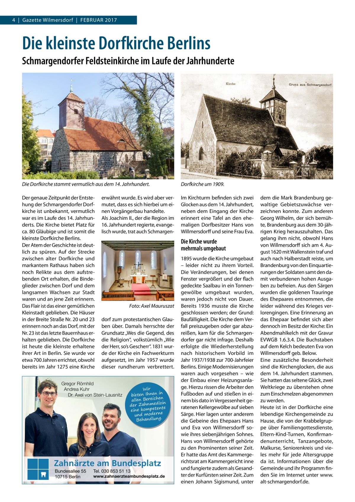 4  |  Gazette Wilmersdorf  |  Februar 2017  Die kleinste Dorfkirche Berlins Schmargendorfer Feldsteinkirche im Laufe der Jahrhunderte  Die Dorfkirche stammt vermutlich aus dem 14. Jahrhundert.  Dorfkirche um 1909.  Der genaue Zeitpunkt der Entstehung der Schmargendorfer Dorfkirche ist unbekannt, vermutlich war es im Laufe des 14. Jahrhunderts. Die Kirche bietet Platz für ca. 80 Gläubige und ist somit die kleinste Dorfkirche Berlins. Der Atem der Geschichte ist deutlich zu spüren. Auf der Strecke zwischen alter Dorfkirche und markantem Rathaus haben sich noch Relikte aus dem aufstrebenden Ort erhalten, die Bindeglieder zwischen Dorf und dem langsamen Wachsen zur Stadt waren und an jene Zeit erinnern. Das Flair ist das einer gemütlichen Kleinstadt geblieben. Die Häuser in der Breite Straße Nr. 20 und 23 erinnern noch an das Dorf, mit der Nr. 23 ist das letzte Bauernhaus erhalten geblieben. Die Dorfkirche ist heute die kleinste erhaltene ihrer Art in Berlin. Sie wurde vor etwa 700 Jahren errichtet, obwohl bereits im Jahr 1275 eine Kirche  Im Kirchturm befinden sich zwei Glocken aus dem 14. Jahrhundert, neben dem Eingang der Kirche erinnert eine Tafel an den ehemaligen Dorfbesitzer Hans von Willmersdorff und seine Frau Eva.  erwähnt wurde. Es wird aber vermutet, dass es sich hierbei um einen Vorgängerbau handelte. Als Joachim II., der die Region im 16. Jahrhundert regierte, evangelisch wurde, trat auch Schmargen Die Kirche wurde mehrmals umgebaut  �  Foto: Axel Mauruszat  dorf zum protestantischen Glauben über. Damals herrschte der Grundsatz „Wes die Gegend, des die Religion“, volkstümlich „Wie der Herr, so’s Gescherr“. 1831 wurde der Kirche ein Fachwerkturm aufgesetzt, im Jahr 1957 wurde dieser rundherum verbrettert.  Gregor Römhild Andrea Kuhr Dr. Axel von Stein-Lausnitz  Wir in bieten Ihnen en allen Bereich izin der Zahnmed nte eine kompete und moderne . Behandlung  Zahnärzte am Bundesplatz Bundesallee 55 10715 Berlin  Tel. 030 853 51 13  www.zahnaerzteambundesplatz.de  1895 wurde die Kirche umgebaut – leider nicht zu ihrem Vorteil. Die Veränderungen, bei denen Fenster vergrößert und der flach gedeckte Saalbau in ein Tonnengewölbe umgebaut wurden, waren jedoch nicht von Dauer. Bereits 1936 musste die Kirche geschlossen werden; der Grund: Baufälligkeit. Die Kirche dem Verfall preiszugeben oder gar abzureißen, kam für die Schmargendorfer gar nicht infrage. Deshalb erfolgte die Wiederherstellung nach historischem Vorbild im Jahr 1937/1938 zur 700-Jahrfeier Berlins. Einige Modernisierungen waren auch vorgesehen – wie der Einbau einer Heizungsanlage. Hierzu rissen die Arbeiter den Fußboden auf und stießen in einem bis dato in Vergessenheit geratenen Kellergewölbe auf sieben Särge. Hier lagen unter anderem die Gebeine des Ehepaars Hans und Eva von Willmersdorff sowie ihres siebenjährigen Sohnes. Hans von Willmersdorff gehörte zu den Prominenten seiner Zeit. Er hatte das Amt des Kammergerichtsrat am Kammergericht inne und fungierte zudem als Gesandter der Kurfürsten seiner Zeit. Zum einen Johann Sigismund, unter  dem die Mark Brandenburg gewaltige Gebietszuwächse verzeichnen konnte. Zum anderen Georg Wilhelm, der sich bemühte, Brandenburg aus dem 30-jährigen Krieg herauszuhalten. Das gelang ihm nicht, obwohl Hans von Willmersdorff sich am 4. August 1620 mit Wallenstein traf und auch nach Halberstadt reiste, um Brandenburg von den Einquartierungen der Soldaten samt den damit verbundenen hohen Ausgaben zu befreien. Aus den Särgen wurden die goldenen Trauringe des Ehepaares entnommen, die leider während des Krieges verlorengingen. Eine Erinnerung an das Ehepaar befindet sich aber dennoch im Besitz der Kirche: Ein Abendmahlkelch mit der Gravur EVWGB 1.6.3.4. Die Buchstaben auf dem Kelch bedeuten Eva von Willmersdorff geb. Below. Eine zusätzliche Besonderheit sind die Kirchenglocken, die aus dem 14. Jahrhundert stammen. Sie hatten das seltene Glück, zwei Weltkriege zu überstehen ohne zum Einschmelzen abgenommen zu werden. Heute ist in der Dorfkirche eine lebendige Kirchengemeinde zu Hause, die von der Krabbelgruppe über Familiengottesdienste, Eltern-Kind-Turnen, Konfirmandenunterricht, Tanzangebote, Malkurse, Seniorenkreis und vieles mehr für jede Altersgruppe da ist. Informationen über die Gemeinde und ihr Programm finden Sie im Internet unter www. alt-schmargendorf.de.