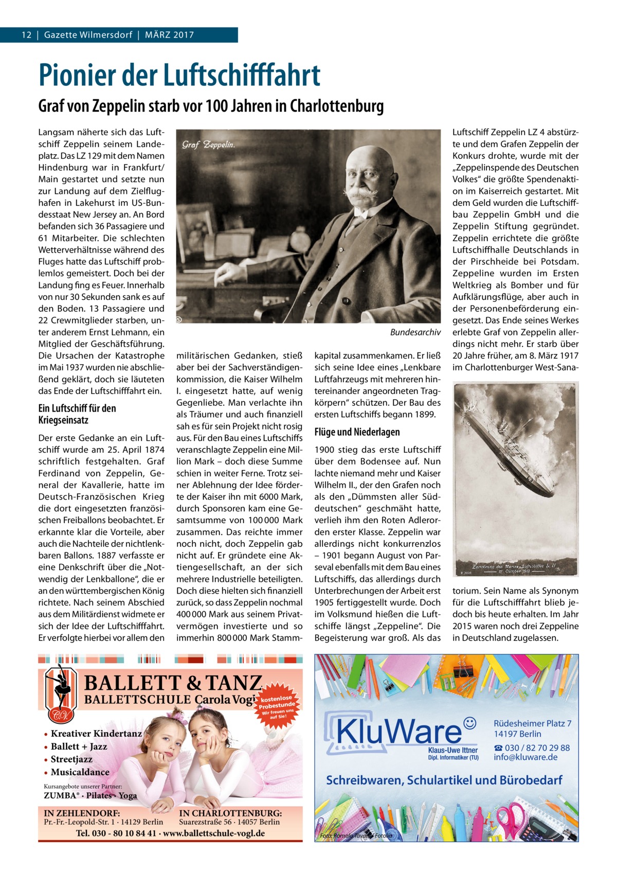 12  |  Gazette Wilmersdorf  |  März 2017  Pionier der Luftschifffahrt Graf von Zeppelin starb vor 100 Jahren in Charlottenburg Langsam näherte sich das Luftschiff Zeppelin seinem Landeplatz. Das LZ 129 mit dem Namen Hindenburg war in Frankfurt/ Main gestartet und setzte nun zur Landung auf dem Zielflughafen in Lakehurst im US-Bundesstaat New Jersey an. An Bord befanden sich 36 Passagiere und 61 Mitarbeiter. Die schlechten Wetterverhältnisse während des Fluges hatte das Luftschiff problemlos gemeistert. Doch bei der Landung fing es Feuer. Innerhalb von nur 30 Sekunden sank es auf den Boden. 13 Passagiere und 22 Crewmitglieder starben, unter anderem Ernst Lehmann, ein Mitglied der Geschäftsführung. Die Ursachen der Katastrophe im Mai 1937 wurden nie abschließend geklärt, doch sie läuteten das Ende der Luftschifffahrt ein.  Ein Luftschiff für den Kriegseinsatz Der erste Gedanke an ein Luftschiff wurde am 25.  April 1874 schriftlich festgehalten. Graf Ferdinand von Zeppelin, General der Kavallerie, hatte im Deutsch-Französischen Krieg die dort eingesetzten französischen Freiballons beobachtet. Er erkannte klar die Vorteile, aber auch die Nachteile der nichtlenkbaren Ballons. 1887 verfasste er eine Denkschrift über die „Notwendig der Lenkballone“, die er an den württembergischen König richtete. Nach seinem Abschied aus dem Militärdienst widmete er sich der Idee der Luftschifffahrt. Er verfolgte hierbei vor allem den  �Bundesarchiv militärischen Gedanken, stieß aber bei der Sachverständigenkommission, die Kaiser Wilhelm I. eingesetzt hatte, auf wenig Gegenliebe. Man verlachte ihn als Träumer und auch finanziell sah es für sein Projekt nicht rosig aus. Für den Bau eines Luftschiffs veranschlagte Zeppelin eine Million Mark – doch diese Summe schien in weiter Ferne. Trotz seiner Ablehnung der Idee förderte der Kaiser ihn mit 6000 Mark, durch Sponsoren kam eine Gesamtsumme von 100 000  Mark zusammen. Das reichte immer noch nicht, doch Zeppelin gab nicht auf. Er gründete eine Aktiengesellschaft, an der sich mehrere Industrielle beteiligten. Doch diese hielten sich finanziell zurück, so dass Zeppelin nochmal 400 000 Mark aus seinem Privatvermögen investierte und so immerhin 800 000 Mark Stamm kapital zusammenkamen. Er ließ sich seine Idee eines „Lenkbare Luftfahrzeugs mit mehreren hintereinander angeordneten Tragkörpern“ schützen. Der Bau des ersten Luftschiffs begann 1899.  Luftschiff Zeppelin LZ 4 abstürzte und dem Grafen Zeppelin der Konkurs drohte, wurde mit der „Zeppelinspende des Deutschen Volkes“ die größte Spendenaktion im Kaiserreich gestartet. Mit dem Geld wurden die Luftschiffbau Zeppelin GmbH und die Zeppelin Stiftung gegründet. Zeppelin errichtete die größte Luftschiffhalle Deutschlands in der Pirschheide bei Potsdam. Zeppeline wurden im Ersten Weltkrieg als Bomber und für Aufklärungsflüge, aber auch in der Personenbeförderung eingesetzt. Das Ende seines Werkes erlebte Graf von Zeppelin allerdings nicht mehr. Er starb über 20 Jahre früher, am 8. März 1917 im Charlottenburger West-Sana Flüge und Niederlagen 1900 stieg das erste Luftschiff über dem Bodensee auf. Nun lachte niemand mehr und Kaiser Wilhelm II., der den Grafen noch als den „Dümmsten aller Süddeutschen“ geschmäht hatte, verlieh ihm den Roten Adlerorden erster Klasse. Zeppelin war allerdings nicht konkurrenzlos – 1901 begann August von Parseval ebenfalls mit dem Bau eines Luftschiffs, das allerdings durch Unterbrechungen der Arbeit erst 1905 fertiggestellt wurde. Doch im Volksmund hießen die Luftschiffe längst „Zeppeline“. Die Begeisterung war groß. Als das  torium. Sein Name als Synonym für die Luftschifffahrt blieb jedoch bis heute erhalten. Im Jahr 2015 waren noch drei Zeppeline in Deutschland zugelassen.  kostenlose e Probestunds n un Wir freue auf Sie!  • Kreativer Kindertanz • Ballett + Jazz • Streetjazz • Musicaldance  Rüdesheimer Platz 7 14197 Berlin ☎ 030 / 82 70 29 88 info@kluware.de  Schreibwaren, Schulartikel und Bürobedarf  Kursangebote unserer Partner:  ZUMBA® · Pilates · Yoga  IN ZEHLENDORF:  Pr.-Fr.-Leopold-Str. 1 · 14129 Berlin  IN CHARLOTTENBURG: Suarezstraße 56 · 14057 Berlin  Tel. 030 - 80 10 84 41 · www.ballettschule-vogl.de  Foto: Romolo Tavani / Fotolia