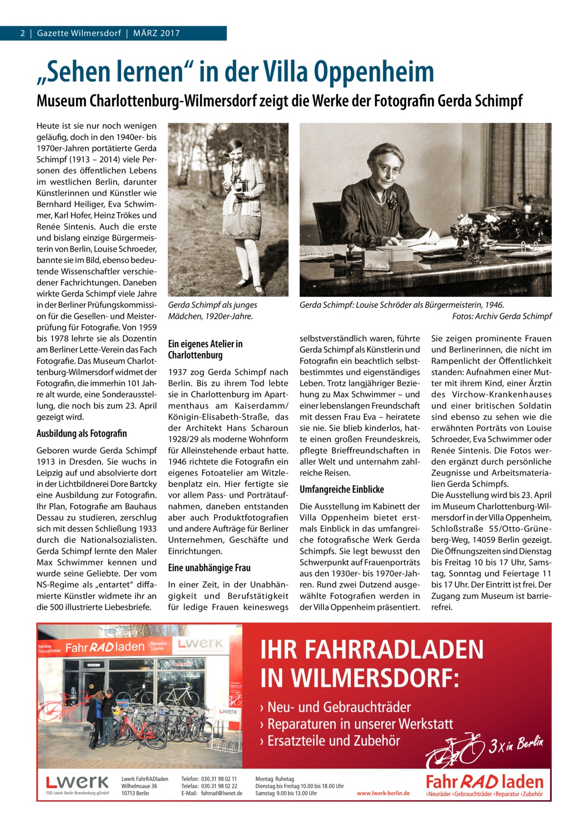 2  |  Gazette Wilmersdorf  |  März 2017  „Sehen lernen“ in der Villa Oppenheim Museum Charlottenburg-Wilmersdorf zeigt die Werke der Fotografin Gerda Schimpf Heute ist sie nur noch wenigen geläufig, doch in den 1940er- bis 1970er-Jahren portätierte Gerda Schimpf (1913 – 2014) viele Personen des öffentlichen Lebens im westlichen Berlin, darunter Künstlerinnen und Künstler wie Bernhard Heiliger, Eva Schwimmer, Karl Hofer, Heinz Trökes und Renée Sintenis. Auch die erste und bislang einzige Bürgermeisterin von Berlin, Louise Schroeder, bannte sie im Bild, ebenso bedeutende Wissenschaftler verschiedener Fachrichtungen. Daneben wirkte Gerda Schimpf viele Jahre in der Berliner Prüfungskommission für die Gesellen- und Meisterprüfung für Fotografie. Von 1959 bis 1978 lehrte sie als Dozentin am Berliner Lette-Verein das Fach Fotografie. Das Museum Charlottenburg-Wilmersdorf widmet der Fotografin, die immerhin 101 Jahre alt wurde, eine Sonderausstellung, die noch bis zum 23. April gezeigt wird.  Ausbildung als Fotografin Geboren wurde Gerda Schimpf 1913 in Dresden. Sie wuchs in Leipzig auf und absolvierte dort in der Lichtbildnerei Dore Bartcky eine Ausbildung zur Fotografin. Ihr Plan, Fotografie am Bauhaus Dessau zu studieren, zerschlug sich mit dessen Schließung 1933 durch die Nationalsozialisten. Gerda Schimpf lernte den Maler Max Schwimmer kennen und wurde seine Geliebte. Der vom NS-Regime als „entartet“ diffamierte Künstler widmete ihr an die 500 illustrierte Liebesbriefe.  Gerda Schimpf als junges Mädchen, 1920er-Jahre.  Gerda Schimpf: Louise Schröder als Bürgermeisterin, 1946. � Fotos: Archiv Gerda Schimpf  Ein eigenes Atelier in Charlottenburg  selbstverständlich waren, führte Gerda Schimpf als Künstlerin und Fotografin ein beachtlich selbstbestimmtes und eigenständiges Leben. Trotz langjähriger Beziehung zu Max Schwimmer – und einer lebenslangen Freundschaft mit dessen Frau Eva – heiratete sie nie. Sie blieb kinderlos, hatte einen großen Freundeskreis, pflegte Brieffreundschaften in aller Welt und unternahm zahlreiche Reisen.  1937 zog Gerda Schimpf nach Berlin. Bis zu ihrem Tod lebte sie in Charlottenburg im Apartmenthaus am Kaiserdamm/ Königin-Elisabeth-Straße, das der Architekt Hans Scharoun 1928/29 als moderne Wohnform für Alleinstehende erbaut hatte. 1946 richtete die Fotografin ein eigenes Foto­atelier am Witzlebenplatz ein. Hier fertigte sie vor allem Pass- und Porträtaufnahmen, daneben entstanden aber auch Produktfotografien und andere Aufträge für Berliner Unternehmen, Geschäfte und Einrichtungen.  Eine unabhängige Frau In einer Zeit, in der Unabhängigkeit und Berufstätigkeit für ledige Frauen keineswegs  Umfangreiche Einblicke Die Ausstellung im Kabinett der Villa Oppenheim bietet erstmals Einblick in das umfangreiche fotografische Werk Gerda Schimpfs. Sie legt bewusst den Schwerpunkt auf Frauenporträts aus den 1930er- bis 1970er-Jahren. Rund zwei Dutzend ausgewählte Fotografien werden in der Villa Oppenheim präsentiert.  Sie zeigen prominente Frauen und Berlinerinnen, die nicht im Rampenlicht der Öffentlichkeit standen: Aufnahmen einer Mutter mit ihrem Kind, einer Ärztin des Virchow-Krankenhauses und einer britischen Soldatin sind ebenso zu sehen wie die erwähnten Porträts von Louise Schroeder, Eva Schwimmer oder Renée Sintenis. Die Fotos werden ergänzt durch persönliche Zeugnisse und Arbeitsmaterialien Gerda Schimpfs. Die Ausstellung wird bis 23. April im Museum Charlottenburg-Wilmersdorf in der Villa Oppenheim, Schloßstraße  55/Otto-Grüneberg-Weg, 14059 Berlin gezeigt. Die Öffnungszeiten sind Dienstag bis Freitag 10 bis 17 Uhr, Samstag, Sonntag und Feiertage 11 bis 17 Uhr. Der Eintritt ist frei. Der Zugang zum Museum ist barrierefrei.