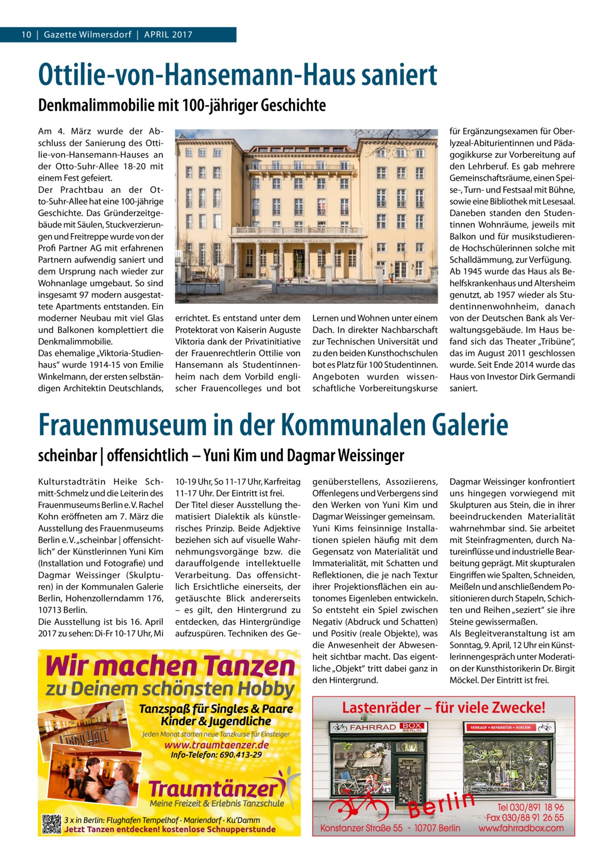 10  |  Gazette Wilmersdorf  |  April 2017  Ottilie-von-Hansemann-Haus saniert Denkmalimmobilie mit 100-jähriger Geschichte Am 4.  März wurde der Abschluss der Sanierung des Ottilie-von-Hansemann-Hauses an der Otto-Suhr-Allee  18-20 mit einem Fest gefeiert. Der Prachtbau an der Otto-Suhr-Allee hat eine 100-jährige Geschichte. Das Gründerzeitgebäude mit Säulen, Stuckverzierungen und Freitreppe wurde von der Profi Partner AG mit erfahrenen Partnern aufwendig saniert und dem Ursprung nach wieder zur Wohnanlage umgebaut. So sind insgesamt 97 modern ausgestattete Apartments entstanden. Ein moderner Neubau mit viel Glas und Balkonen komplettiert die Denkmalimmobilie. Das ehemalige „Viktoria-Studienhaus“ wurde 1914-15 von Emilie Winkelmann, der ersten selbständigen Architektin Deutschlands,  errichtet. Es entstand unter dem Protektorat von Kaiserin Auguste Viktoria dank der Privatinitiative der Frauenrechtlerin Ottilie von Hansemann als Studentinnenheim nach dem Vorbild englischer Frauencolleges und bot  Lernen und Wohnen unter einem Dach. In direkter Nachbarschaft zur Technischen Universität und zu den beiden Kunsthochschulen bot es Platz für 100 Studentinnen. Angeboten wurden wissenschaftliche Vorbereitungskurse  für Ergänzungsexamen für Oberlyzeal-Abiturientinnen und Pädagogikkurse zur Vorbereitung auf den Lehrberuf. Es gab mehrere Gemeinschaftsräume, einen Speise-, Turn- und Festsaal mit Bühne, sowie eine Bibliothek mit Lesesaal. Daneben standen den Studentinnen Wohnräume, jeweils mit Balkon und für musikstudierende Hochschülerinnen solche mit Schalldämmung, zur Verfügung. Ab 1945 wurde das Haus als Behelfskrankenhaus und Altersheim genutzt, ab 1957 wieder als Studentinnenwohnheim, danach von der Deutschen Bank als Verwaltungsgebäude. Im Haus befand sich das Theater „Tribüne“, das im August 2011 geschlossen wurde. Seit Ende 2014 wurde das Haus von Investor Dirk Germandi saniert.  Frauenmuseum in der Kommunalen Galerie scheinbar | offensichtlich – Yuni Kim und Dagmar Weissinger Kulturstadträtin Heike Schmitt-Schmelz und die Leiterin des Frauenmuseums Berlin e. V. Rachel Kohn eröffneten am 7. März die Ausstellung des Frauenmuseums Berlin e. V. „scheinbar | offensichtlich“ der Künstlerinnen Yuni Kim (Installation und Fotografie) und Dagmar Weissinger (Skulpturen) in der Kommunalen Galerie Berlin, Hohenzollerndamm 176, 10713 Berlin. Die Ausstellung ist bis 16.  April 2017 zu sehen: Di-Fr 10-17 Uhr, Mi  10-19 Uhr, So 11-17 Uhr, Karfreitag 11-17 Uhr. Der Eintritt ist frei. Der Titel dieser Ausstellung thematisiert Dialektik als künstlerisches Prinzip. Beide Adjektive beziehen sich auf visuelle Wahrnehmungsvorgänge bzw. die darauffolgende intellektuelle Verarbeitung. Das offensichtlich Ersichtliche einerseits, der getäuschte Blick andererseits – es gilt, den Hintergrund zu entdecken, das Hintergründige aufzuspüren. Techniken des Ge genüberstellens, Assoziierens, Offenlegens und Verbergens sind den Werken von Yuni Kim und Dagmar Weissinger gemeinsam. Yuni Kims feinsinnige Installationen spielen häufig mit dem Gegensatz von Materialität und Immaterialität, mit Schatten und Reflektionen, die je nach Textur ihrer Projektionsflächen ein autonomes Eigenleben entwickeln. So entsteht ein Spiel zwischen Negativ (Abdruck und Schatten) und Positiv (reale Objekte), was die Anwesenheit der Abwesenheit sichtbar macht. Das eigentliche „Objekt“ tritt dabei ganz in den Hintergrund.  Dagmar Weissinger konfrontiert uns hingegen vorwiegend mit Skulpturen aus Stein, die in ihrer beeindruckenden Materialität wahrnehmbar sind. Sie arbeitet mit Steinfragmenten, durch Natureinflüsse und industrielle Bearbeitung geprägt. Mit skupturalen Eingriffen wie Spalten, Schneiden, Meißeln und anschließendem Positionieren durch Stapeln, Schichten und Reihen „seziert“ sie ihre Steine gewissermaßen. Als Begleitveranstaltung ist am Sonntag, 9. April, 12 Uhr ein Künstlerinnengespräch unter Moderation der Kunsthistorikerin Dr. Birgit Möckel. Der Eintritt ist frei.  Lastenräder – für viele Zwecke!