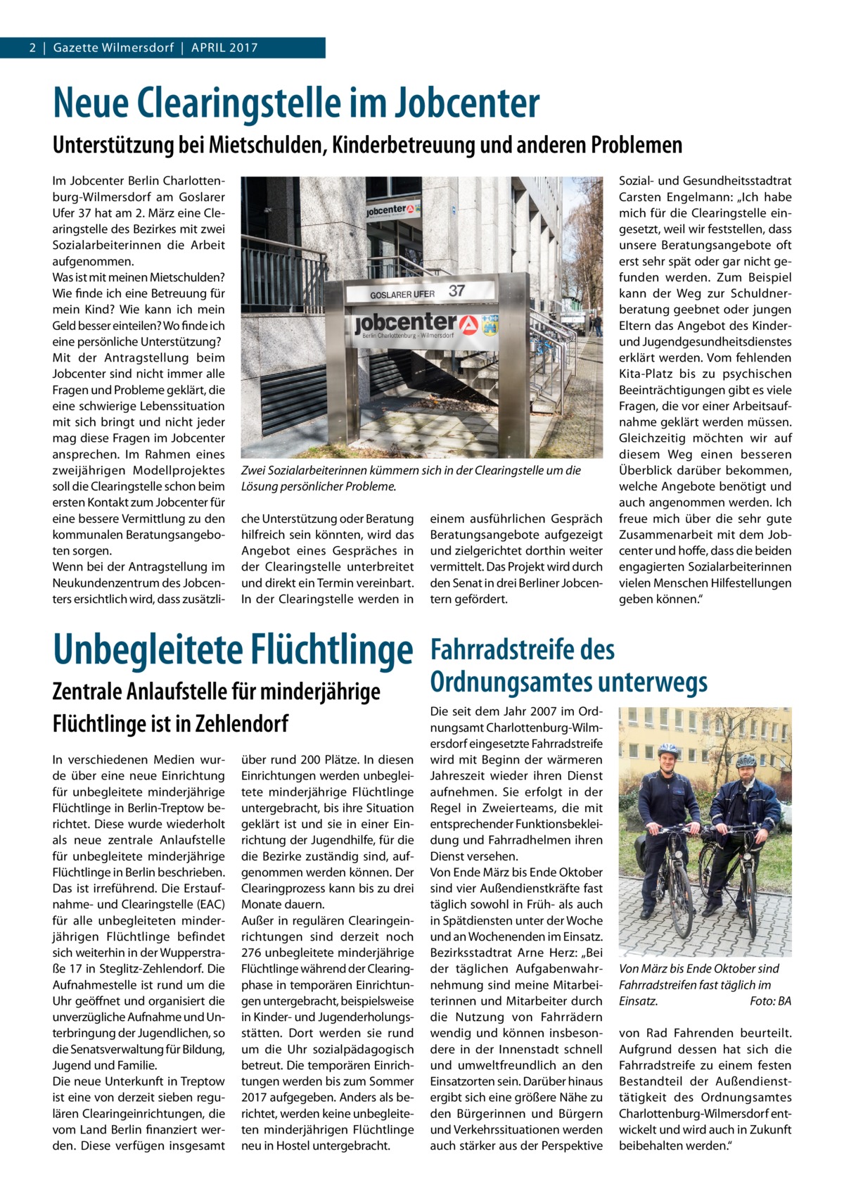 2  |  Gazette Wilmersdorf  |  April 2017  Neue Clearingstelle im Jobcenter Unterstützung bei Mietschulden, Kinderbetreuung und anderen Problemen Im Jobcenter Berlin Charlottenburg-Wilmersdorf am Goslarer Ufer 37 hat am 2. März eine Clearingstelle des Bezirkes mit zwei Sozialarbeiterinnen die Arbeit aufgenommen. Was ist mit meinen Mietschulden? Wie finde ich eine Betreuung für mein Kind? Wie kann ich mein Geld besser einteilen? Wo finde ich eine persönliche Unterstützung? Mit der Antragstellung beim Jobcenter sind nicht immer alle Fragen und Probleme geklärt, die eine schwierige Lebenssituation mit sich bringt und nicht jeder mag diese Fragen im Jobcenter ansprechen. Im Rahmen eines zweijährigen Modellprojektes soll die Clearingstelle schon beim ersten Kontakt zum Jobcenter für eine bessere Vermittlung zu den kommunalen Beratungsangeboten sorgen. Wenn bei der Antragstellung im Neukundenzentrum des Jobcenters ersichtlich wird, dass zusätzli Zwei Sozialarbeiterinnen kümmern sich in der Clearingstelle um die Lösung persönlicher Probleme. che Unterstützung oder Beratung hilfreich sein könnten, wird das Angebot eines Gespräches in der Clearingstelle unterbreitet und direkt ein Termin vereinbart. In der Clearingstelle werden in  Unbegleitete Flüchtlinge Zentrale Anlaufstelle für minderjährige Flüchtlinge ist in Zehlendorf In verschiedenen Medien wurde über eine neue Einrichtung für unbegleitete minderjährige Flüchtlinge in Berlin-Treptow berichtet. Diese wurde wiederholt als neue zentrale Anlaufstelle für unbegleitete minderjährige Flüchtlinge in Berlin beschrieben. Das ist irreführend. Die Erstaufnahme- und Clearingstelle (EAC) für alle unbegleiteten minderjährigen Flüchtlinge befindet sich weiterhin in der Wupperstraße 17 in Steglitz-Zehlendorf. Die Aufnahmestelle ist rund um die Uhr geöffnet und organisiert die unverzügliche Aufnahme und Unterbringung der Jugendlichen, so die Senatsverwaltung für Bildung, Jugend und Familie. Die neue Unterkunft in Treptow ist eine von derzeit sieben regulären Clearingeinrichtungen, die vom Land Berlin finanziert werden. Diese verfügen insgesamt  über rund 200 Plätze. In diesen Einrichtungen werden unbegleitete minderjährige Flüchtlinge untergebracht, bis ihre Situation geklärt ist und sie in einer Einrichtung der Jugendhilfe, für die die Bezirke zuständig sind, aufgenommen werden können. Der Clearingprozess kann bis zu drei Monate dauern. Außer in regulären Clearingeinrichtungen sind derzeit noch 276 unbegleitete minderjährige Flüchtlinge während der Clearingphase in temporären Einrichtungen untergebracht, beispielsweise in Kinder- und Jugenderholungsstätten. Dort werden sie rund um die Uhr sozialpädagogisch betreut. Die temporären Einrichtungen werden bis zum Sommer 2017 aufgegeben. Anders als berichtet, werden keine unbegleiteten minderjährigen Flüchtlinge neu in Hostel untergebracht.  einem ausführlichen Gespräch Beratungsangebote aufgezeigt und zielgerichtet dorthin weiter vermittelt. Das Projekt wird durch den Senat in drei Berliner Jobcentern gefördert.  Sozial- und Gesundheitsstadtrat Carsten Engelmann: „Ich habe mich für die Clearingstelle eingesetzt, weil wir feststellen, dass unsere Beratungsangebote oft erst sehr spät oder gar nicht gefunden werden. Zum Beispiel kann der Weg zur Schuldnerberatung geebnet oder jungen Eltern das Angebot des Kinderund Jugendgesundheitsdienstes erklärt werden. Vom fehlenden Kita-Platz bis zu psychischen Beeinträchtigungen gibt es viele Fragen, die vor einer Arbeitsaufnahme geklärt werden müssen. Gleichzeitig möchten wir auf diesem Weg einen besseren Überblick darüber bekommen, welche Angebote benötigt und auch angenommen werden. Ich freue mich über die sehr gute Zusammenarbeit mit dem Jobcenter und hoffe, dass die beiden engagierten Sozialarbeiterinnen vielen Menschen Hilfestellungen geben können.“  Fahrradstreife des Ordnungsamtes unterwegs Die seit dem Jahr 2007 im Ordnungsamt Charlottenburg-Wilmersdorf eingesetzte Fahrradstreife wird mit Beginn der wärmeren Jahreszeit wieder ihren Dienst aufnehmen. Sie erfolgt in der Regel in Zweierteams, die mit entsprechender Funktionsbekleidung und Fahrradhelmen ihren Dienst versehen. Von Ende März bis Ende Oktober sind vier Außendienstkräfte fast täglich sowohl in Früh- als auch in Spätdiensten unter der Woche und an Wochenenden im Einsatz. Bezirksstadtrat Arne Herz: „Bei der täglichen Aufgabenwahrnehmung sind meine Mitarbeiterinnen und Mitarbeiter durch die Nutzung von Fahrrädern wendig und können insbesondere in der Innenstadt schnell und umweltfreundlich an den Einsatzorten sein. Darüber hinaus ergibt sich eine größere Nähe zu den Bürgerinnen und Bürgern und Verkehrssituationen werden auch stärker aus der Perspektive  Von März bis Ende Oktober sind Fahrradstreifen fast täglich im Einsatz.� Foto: BA von Rad Fahrenden beurteilt. Aufgrund dessen hat sich die Fahrradstreife zu einem festen Bestandteil der Außendiensttätigkeit des Ordnungsamtes Charlottenburg-Wilmersdorf entwickelt und wird auch in Zukunft beibehalten werden.“