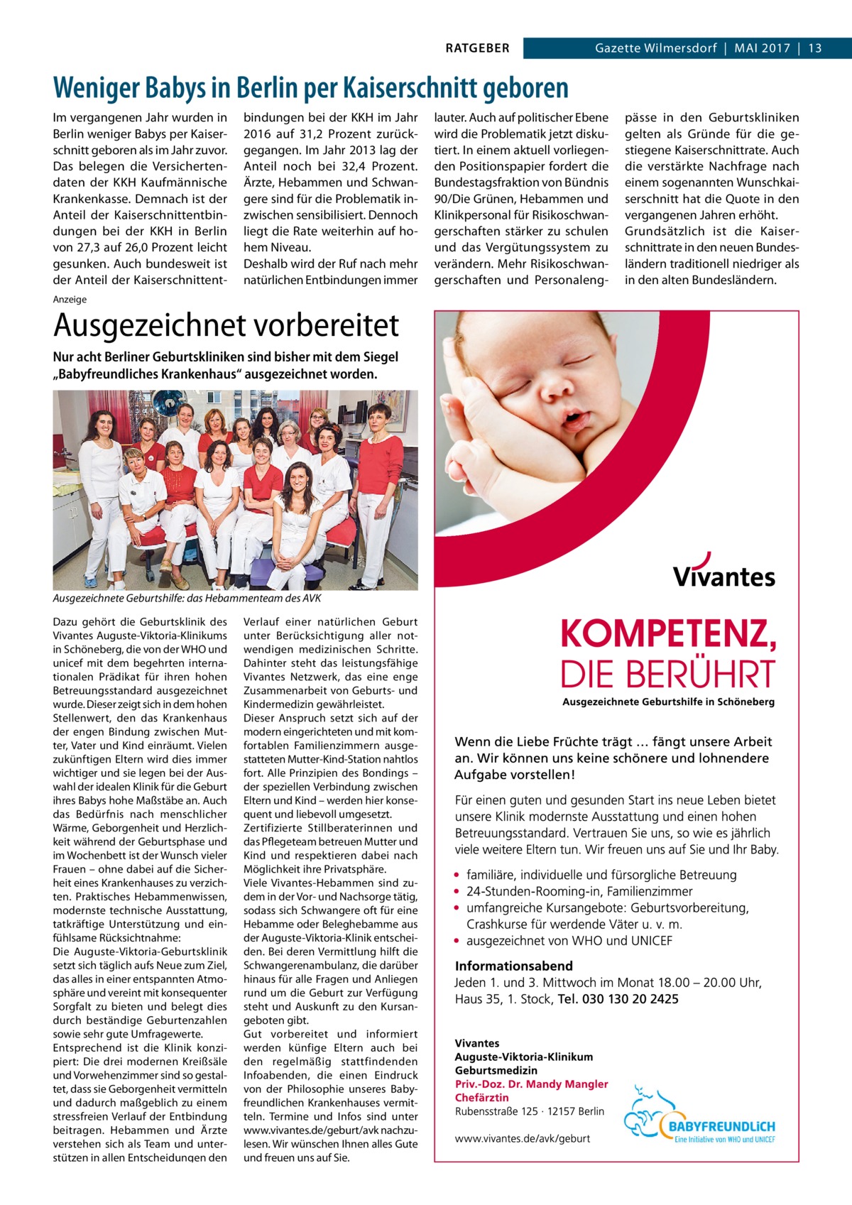 RATGEBER  Gazette Wilmersdorf  |  Mai 2017  |  13  Weniger Babys in Berlin per Kaiserschnitt geboren Im vergangenen Jahr wurden in Berlin weniger Babys per Kaiserschnitt geboren als im Jahr zuvor. Das belegen die Versichertendaten der KKH Kaufmännische Krankenkasse. Demnach ist der Anteil der Kaiserschnittentbindungen bei der KKH in Berlin von 27,3 auf 26,0 Prozent leicht gesunken. Auch bundesweit ist der Anteil der Kaiserschnittent bindungen bei der KKH im Jahr 2016 auf 31,2  Prozent zurückgegangen. Im Jahr 2013 lag der Anteil noch bei 32,4  Prozent. Ärzte, Hebammen und Schwangere sind für die Problematik inzwischen sensibilisiert. Dennoch liegt die Rate weiterhin auf hohem Niveau. Deshalb wird der Ruf nach mehr natürlichen Entbindungen immer  Anzeige  Ausgezeichnet vorbereitet Nur acht Berliner Geburtskliniken sind bisher mit dem Siegel „Babyfreundliches Krankenhaus“ ausgezeichnet worden.  Ausgezeichnete Geburtshilfe: das Hebammenteam des AVK Dazu gehört die Geburtsklinik des Vivantes Auguste-Viktoria-Klinikums in Schöneberg, die von der WHO und unicef mit dem begehrten internationalen Prädikat für ihren hohen Betreuungsstandard ausgezeichnet wurde. Dieser zeigt sich in dem hohen Stellenwert, den das Krankenhaus der engen Bindung zwischen Mutter, Vater und Kind einräumt. Vielen zukünftigen Eltern wird dies immer wichtiger und sie legen bei der Auswahl der idealen Klinik für die Geburt ihres Babys hohe Maßstäbe an. Auch das Bedürfnis nach menschlicher Wärme, Geborgenheit und Herzlichkeit während der Geburtsphase und im Wochenbett ist der Wunsch vieler Frauen – ohne dabei auf die Sicherheit eines Krankenhauses zu verzichten. Praktisches Hebammenwissen, modernste technische Ausstattung, tatkräftige Unterstützung und einfühlsame Rücksichtnahme: Die Auguste-Viktoria-Geburtsklinik setzt sich täglich aufs Neue zum Ziel, das alles in einer entspannten Atmosphäre und vereint mit konsequenter Sorgfalt zu bieten und belegt dies durch beständige Geburtenzahlen sowie sehr gute Umfragewerte. Entsprechend ist die Klinik konzipiert: Die drei modernen Kreißsäle und Vorwehenzimmer sind so gestaltet, dass sie Geborgenheit vermitteln und dadurch maßgeblich zu einem stressfreien Verlauf der Entbindung beitragen. Hebammen und Ärzte verstehen sich als Team und unterstützen in allen Entscheidungen den  Verlauf einer natürlichen Geburt unter Berücksichtigung aller notwendigen medizinischen Schritte. Dahinter steht das leistungsfähige Vivantes Netzwerk, das eine enge Zusammenarbeit von Geburts- und Kindermedizin gewährleistet. Dieser Anspruch setzt sich auf der modern eingerichteten und mit komfortablen Familienzimmern ausgestatteten Mutter-Kind-Station nahtlos fort. Alle Prinzipien des Bondings – der speziellen Verbindung zwischen Eltern und Kind – werden hier konsequent und liebevoll umgesetzt. Zertifizierte Stillberaterinnen und das Pflegeteam betreuen Mutter und Kind und respektieren dabei nach Möglichkeit ihre Privatsphäre. Viele Vivantes-Hebammen sind zudem in der Vor- und Nachsorge tätig, sodass sich Schwangere oft für eine Hebamme oder Beleghebamme aus der Auguste-Viktoria-Klinik entscheiden. Bei deren Vermittlung hilft die Schwangerenambulanz, die darüber hinaus für alle Fragen und Anliegen rund um die Geburt zur Verfügung steht und Auskunft zu den Kursangeboten gibt. Gut vorbereitet und informiert werden künfige Eltern auch bei den regelmäßig stattfindenden Infoabenden, die einen Eindruck von der Philosophie unseres Babyfreundlichen Krankenhauses vermitteln. Termine und Infos sind unter www.vivantes.de/geburt/avk nachzulesen. Wir wünschen Ihnen alles Gute und freuen uns auf Sie.  lauter. Auch auf politischer Ebene wird die Problematik jetzt diskutiert. In einem aktuell vorliegenden Positionspapier fordert die Bundestagsfraktion von Bündnis 90/Die Grünen, Hebammen und Klinikpersonal für Risikoschwangerschaften stärker zu schulen und das Vergütungssystem zu verändern. Mehr Risikoschwangerschaften und Personaleng pässe in den Geburtskliniken gelten als Gründe für die gestiegene Kaiserschnittrate. Auch die verstärkte Nachfrage nach einem sogenannten Wunschkaiserschnitt hat die Quote in den vergangenen Jahren erhöht. Grundsätzlich ist die Kaiserschnittrate in den neuen Bundesländern traditionell niedriger als in den alten Bundesländern.