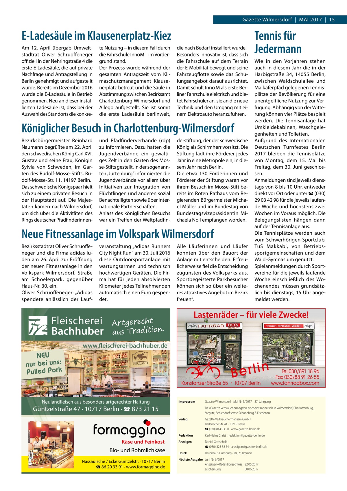 Gazette Wilmersdorf  |  Mai 2017  |  15  E-Ladesäule im Klausenerplatz-Kiez Am 12.  April übergab Umweltstadtrat Oliver Schruoffeneger offiziell in der Nehringstraße 4 die erste E-Ladesäule, die auf private Nachfrage und Antragstellung in Berlin genehmigt und aufgestellt wurde. Bereits im Dezember 2016 wurde die E-Ladesäule in Betrieb genommen. Neu an dieser installierten Ladesäule ist, dass bei der Auswahl des Standorts die konkre te Nutzung – in diesem Fall durch die Fahrschule InnoM – im Vordergrund stand. Der Prozess wurde während der gesamten Antragszeit vom Klimaschutzmanagement Klausenerplatz betreut und die Säule in Abstimmung zwischen Bezirksamt Charlottenburg-Wilmersdorf und Allego aufgestellt. Sie ist somit die erste Ladesäule berlinweit,  die nach Bedarf installiert wurde. Besonders innovativ ist, dass sich die Fahrschule auf dem Terrain der E-Mobilität bewegt und seine Fahrzeugflotte sowie das Schulungsangebot darauf ausrichtet. Damit schult Inno.M als erste Berliner Fahrschule elektrisch und bietet Fahrschüler an, sie an die neue Technik und den Umgang mit einem Elektroauto heranzuführen.  Königlicher Besuch in Charlottenburg-Wilmersdorf Bezirksbürgermeister Reinhard Naumann begrüßte am 22. April den schwedischen König Carl XVI. Gustav und seine Frau, Königin Sylvia von Schweden, im Garten des Rudolf-Mosse-Stifts, Rudolf-Mosse-Str. 11, 14197 Berlin. Das schwedische Königspaar hielt sich zu einem privaten Besuch in der Hauptstadt auf. Die Majestäten kamen nach Wilmersdorf, um sich über die Aktivitäten des Rings deutscher Pfadfinderinnen und Pfadfinderverbände (rdp) zu informieren. Dazu hatten die Jugendverbände ein gewaltiges Zelt in den Garten des Mosse-Stifts gestellt. In der sogenannten „Jurtenburg“ informierten die Jugendverbände vor allem über Initiativen zur Integration von Flüchtlingen und anderen sozial Benachteiligten sowie über internationale Partnerschaften. Anlass des königlichen Besuchs war ein Treffen der Weltpfadfin derstiftung, der der schwedische König als Schirmherr vorsitzt. Die Stiftung lädt ihre Förderer jedes Jahr in eine Metropole ein, in diesem Jahr nach Berlin. Die etwa 130 Förderinnen und Förderer der Stiftung waren vor ihrem Besuch im Mosse-Stift bereits im Roten Rathaus vom Regierenden Bürgermeister Michael Müller und im Bundestag von Bundestagsvizepräsidentin Michaela Noll empfangen worden.  Neue Fitnessanlage im Volkspark Wilmersdorf Bezirksstadtrat Oliver Schruoffeneger und die Firma adidas luden am 26. April zur Eröffnung der neuen Fitnessanlage in den Volkspark Wilmersdorf, Straße am Schoelerpark, gegenüber Haus-Nr. 30, ein. Oliver Schruoffeneger: „Adidas spendete anlässlich der Lauf veranstaltung „adidas Runners City Night Run“ am 30. Juli 2016 diese Outdoorsportanlage mit wartungsarmen und technisch hochwertigen Geräten. Die Firma hat für jeden absolvierten Kilometer jedes Teilnehmenden automatisch einen Euro gespendet.  Fleischerei Bachhuber  Alle Läuferinnen und Läufer konnten über den Bauort der Anlage mit entscheiden. Erfreulicherweise fiel die Entscheidung zugunsten des Volksparks aus. Sportbegeisterte Parkbesucher können sich so über ein weiteres attraktives Angebot im Bezirk freuen“.  Tennis für Jedermann Wie in den Vorjahren stehen auch in diesem Jahr die in der Harbigstraße  34, 14055  Berlin, zwischen Waldschulallee und Maikäferpfad gelegenen Tennisplätze der Bevölkerung für eine unentgeltliche Nutzung zur Verfügung. Abhängig von der Witterung können vier Plätze bespielt werden. Die Tennisanlage hat Umkleidekabinen, Waschgelegenheiten und Toiletten. Aufgrund des Internationalen Deutschen Turnfestes Berlin 2017 bleiben die Tennisplätze von Montag, dem 15.  Mai bis Freitag, dem 30. Juni geschlossen. Anmeldungen sind jeweils dienstags von 8 bis 10 Uhr, entweder direkt vor Ort oder unter ☎ (030) 29 03 42 98 für die jeweils laufende Woche und höchstens zwei Wochen im Voraus möglich. Die Belegungslisten hängen dann auf der Tennisanlage aus. Die Tennisplätze werden auch vom Schwerhörigen-Sportclub, TuS Makkabi, von Betriebssportgemeinschaften und dem Wald-Gymnasium genutzt. Spielanmeldungen durch Sportvereine für die jeweils laufende Woche einschließlich des Wochenendes müssen grundsätzlich bis dienstags, 15 Uhr angemeldet werden.  Lastenräder – für viele Zwecke!  Artgerecht aus Tradition.  www.fleischerei-bachhuber.de  NEU nur bei uns: Pulled Pork  Neulandfleisch aus besonders artgerechter Haltung  Impressum	  Güntzelstraße 47 · 10717 Berlin · ☎ 873 21 15  Käse und Feinkost  Bio- und Rohmilchkäse Nassauische / Ecke Güntzelstr. · 10717 Berlin ☎ 86 20 93 91 · www.formaggino.de  Gazette Wilmersdorf ·  Mai Nr. 5/2017 ·  37. Jahrgang Das Gazette Verbrauchermagazin erscheint monatlich in Wilmersdorf, Charlottenburg, Steglitz, Zehlendorf sowie Schöneberg & Friedenau.  Verlag	  Gazette Verbrauchermagazin GmbH Badensche Str. 44 · 10715 Berlin ☎ (030) 844 933-0 · www.gazette-berlin.de  Redaktion	  Karl-Heinz Christ ·  redaktion@gazette-berlin.de  Anzeigen	  Daniel Gottschalk  ☎ (030) 323 38 54 ·  anzeigen@gazette-berlin.de  Druck	  Druckhaus Humburg · 28325 Bremen  Nächste Ausgabe	 Juni Nr. 6/2017 Anzeigen-/Redaktionsschluss	22.05.2017 Erscheinung	08.06.2017