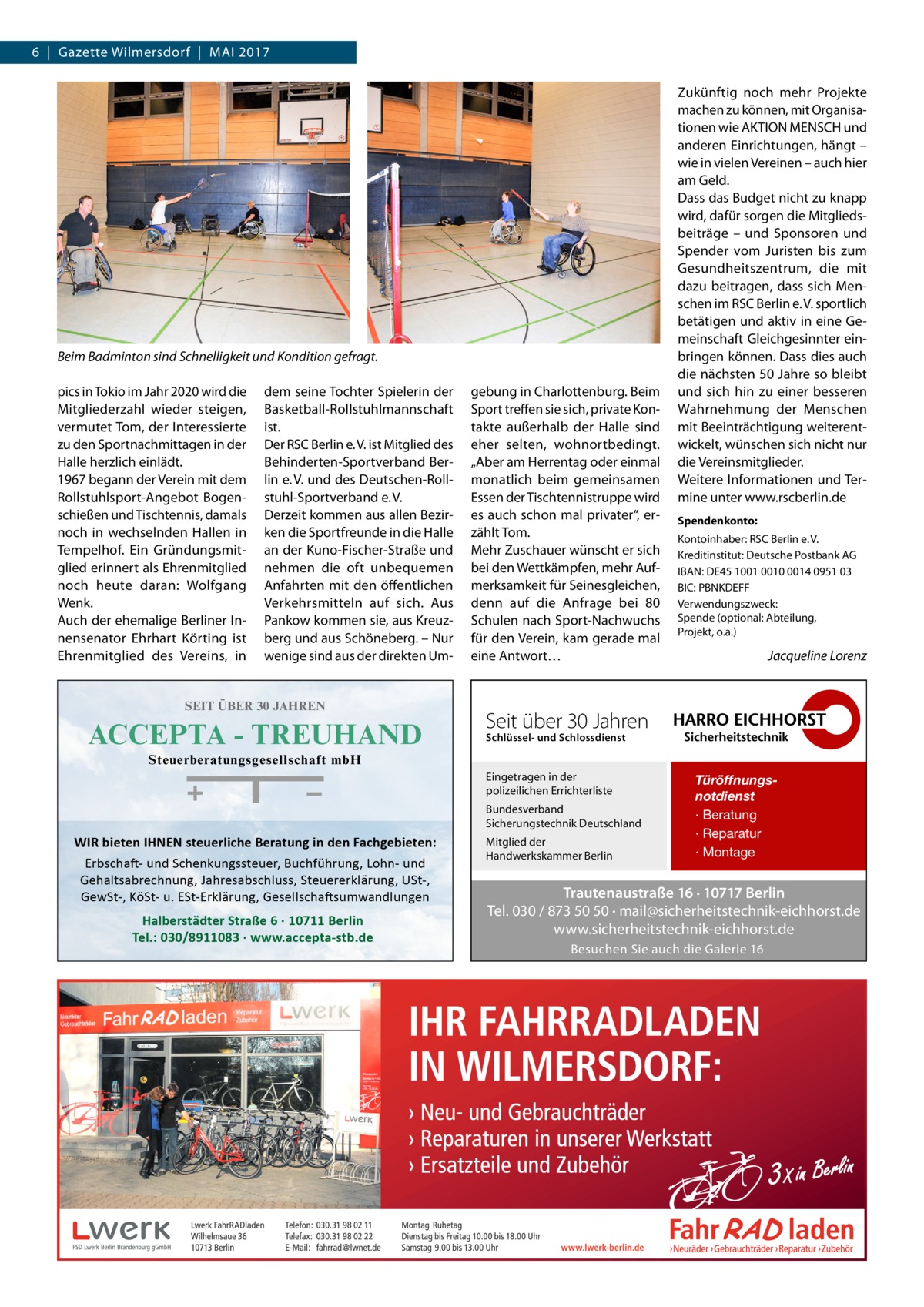 6  |  Gazette Wilmersdorf  |  Mai 2017  Beim Badminton sind Schnelligkeit und Kondition gefragt. pics in Tokio im Jahr 2020 wird die Mitgliederzahl wieder steigen, vermutet Tom, der Interessierte zu den Sportnachmittagen in der Halle herzlich einlädt. 1967 begann der Verein mit dem Rollstuhlsport-Angebot Bogenschießen und Tischtennis, damals noch in wechselnden Hallen in Tempelhof. Ein Gründungsmitglied erinnert als Ehrenmitglied noch heute daran: Wolfgang Wenk. Auch der ehemalige Berliner Innensenator Ehrhart Körting ist Ehrenmitglied des Vereins, in  dem seine Tochter Spielerin der Basketball-Rollstuhlmannschaft ist. Der RSC Berlin e. V. ist Mitglied des Behinderten-Sportverband Berlin e. V. und des Deutschen-Rollstuhl-Sportverband e. V. Derzeit kommen aus allen Bezirken die Sportfreunde in die Halle an der Kuno-Fischer-Straße und nehmen die oft unbequemen Anfahrten mit den öffentlichen Verkehrsmitteln auf sich. Aus Pankow kommen sie, aus Kreuzberg und aus Schöneberg. – Nur wenige sind aus der direkten Um SEIT ÜBER 30 JAHREN  ACCEPTA - TREUHAND  gebung in Charlottenburg. Beim Sport treffen sie sich, private Kontakte außerhalb der Halle sind eher selten, wohnortbedingt. „Aber am Herrentag oder einmal monatlich beim gemeinsamen Essen der Tischtennistruppe wird es auch schon mal privater“, erzählt Tom. Mehr Zuschauer wünscht er sich bei den Wettkämpfen, mehr Aufmerksamkeit für Seinesgleichen, denn auf die Anfrage bei 80 Schulen nach Sport-Nachwuchs für den Verein, kam gerade mal eine Antwort…  Zukünftig noch mehr Projekte machen zu können, mit Organisationen wie AKTION MENSCH und anderen Einrichtungen, hängt – wie in vielen Vereinen – auch hier am Geld. Dass das Budget nicht zu knapp wird, dafür sorgen die Mitgliedsbeiträge – und Sponsoren und Spender vom Juristen bis zum Gesundheitszentrum, die mit dazu beitragen, dass sich Menschen im RSC Berlin e. V. sportlich betätigen und aktiv in eine Gemeinschaft Gleichgesinnter einbringen können. Dass dies auch die nächsten 50 Jahre so bleibt und sich hin zu einer besseren Wahrnehmung der Menschen mit Beeinträchtigung weiterentwickelt, wünschen sich nicht nur die Vereinsmitglieder. Weitere Informationen und Termine unter www.rscberlin.de Spendenkonto: Kontoinhaber: RSC Berlin e. V. Kreditinstitut: Deutsche Postbank AG IBAN: DE45 1001 0010 0014 0951 03 BIC: PBNKDEFF Verwendungszweck: Spende (optional: Abteilung, Projekt, o.a.)  Jacqueline Lorenz  �  Seit über 30 Jahren Schlüssel- und Schlossdienst  Steuerberatungsgesellschaft mbH Eingetragen in der polizeilichen Errichterliste Bundesverband Sicherungstechnik Deutschland  WIR bieten IHNEN steuerliche Beratung in den Fachgebieten: Erbschaft- und Schenkungssteuer, Buchführung, Lohn- und Gehaltsabrechnung, Jahresabschluss, Steuererklärung, USt-, GewSt-, KöSt- u. ESt-Erklärung, Gesellschaftsumwandlungen  Halberstädter Straße 6 · 10711 Berlin Tel.: 030/8911083 · www.accepta-stb.de  Mitglied der Handwerkskammer Berlin  Türöffnungsnotdienst · Beratung · Reparatur · Montage  Trautenaustraße 16 · 10717 Berlin Tel. 030 / 873 50 50 · mail@sicherheitstechnik-eichhorst.de www.sicherheitstechnik-eichhorst.de Besuchen Sie auch die Galerie 16