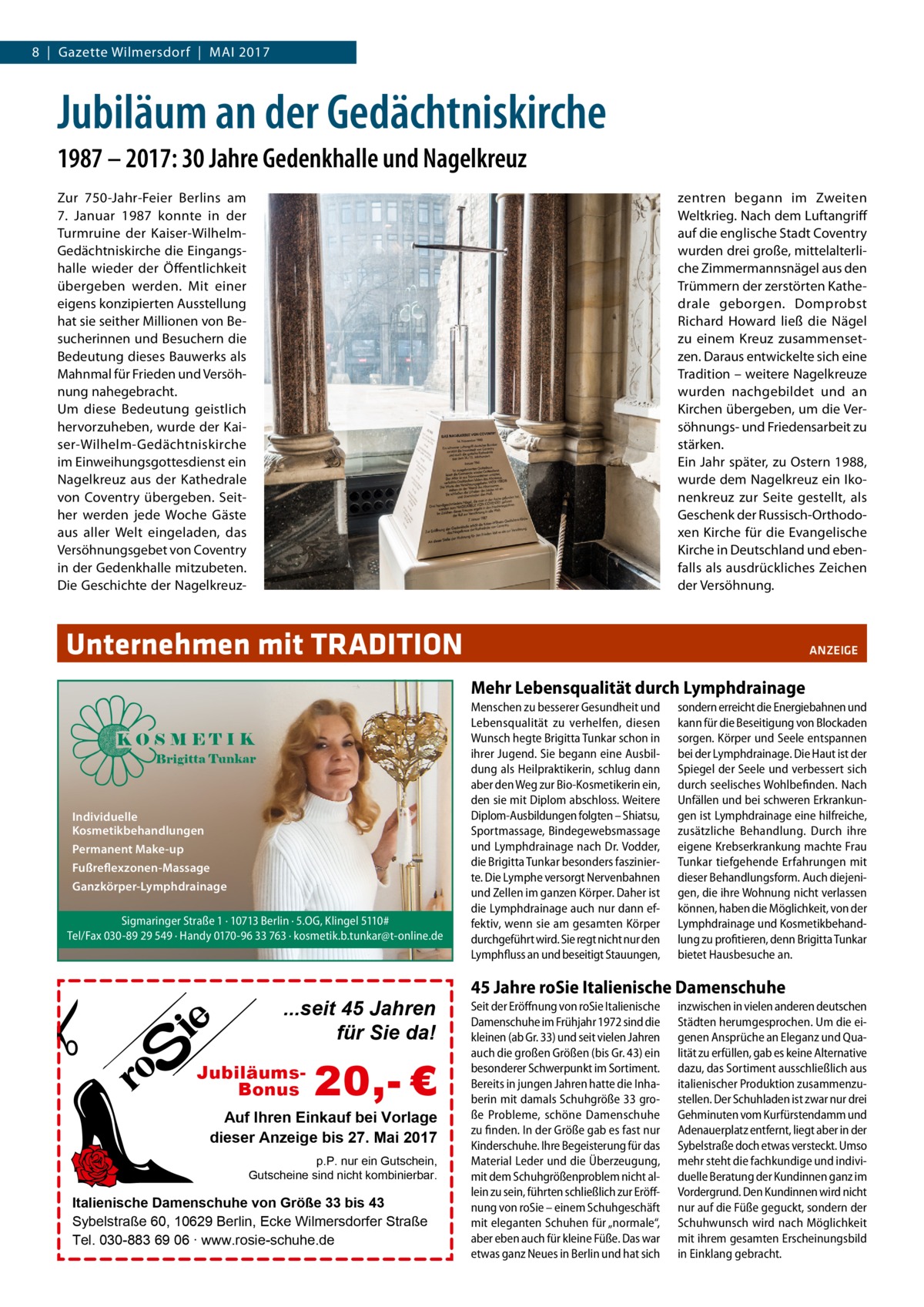 8  |  Gazette Wilmersdorf  |  Mai 2017  Jubiläum an der Gedächtniskirche 1987 – 2017: 30 Jahre Gedenkhalle und Nagelkreuz Zur 750-Jahr-Feier Berlins am 7.  Januar 1987 konnte in der Turmruine der Kaiser-WilhelmGedächtniskirche die Eingangshalle wieder der Öffentlichkeit übergeben werden. Mit einer eigens konzipierten Ausstellung hat sie seither Millionen von Besucherinnen und Besuchern die Bedeutung dieses Bauwerks als Mahnmal für Frieden und Versöhnung nahegebracht. Um diese Bedeutung geistlich hervorzuheben, wurde der Kaiser-Wilhelm-Gedächtniskirche im Einweihungsgottesdienst ein Nagelkreuz aus der Kathedrale von Coventry übergeben. Seither werden jede Woche Gäste aus aller Welt eingeladen, das Versöhnungsgebet von Coventry in der Gedenkhalle mitzubeten. Die Geschichte der Nagelkreuz zentren begann im Zweiten Weltkrieg. Nach dem Luftangriff auf die englische Stadt Coventry wurden drei große, mittelalterliche Zimmermannsnägel aus den Trümmern der zerstörten Kathedrale geborgen. Domprobst Richard Howard ließ die Nägel zu einem Kreuz zusammensetzen. Daraus entwickelte sich eine Tradition – weitere Nagelkreuze wurden nachgebildet und an Kirchen übergeben, um die Versöhnungs- und Friedensarbeit zu stärken. Ein Jahr später, zu Ostern 1988, wurde dem Nagelkreuz ein Ikonenkreuz zur Seite gestellt, als Geschenk der Russisch-Orthodoxen Kirche für die Evangelische Kirche in Deutschland und ebenfalls als ausdrückliches Zeichen der Versöhnung.  Unternehmen mit TRADITION�  ANZEIGE  Mehr Lebensqualität durch Lymphdrainage  Individuelle Kosmetikbehandlungen Permanent Make-up Fußreflexzonen-Massage Ganzkörper-Lymphdrainage Sigmaringer Straße 1 · 10713 Berlin · 5.OG, Klingel 5110# Tel/Fax 030-89 29 549 · Handy 0170-96 33 763 · kosmetik.b.tunkar@t-online.de  ...seit 45 Jahren für Sie da! JubiläumsBonus  20,- €  Auf Ihren Einkauf bei Vorlage dieser Anzeige bis 27. Mai 2017 p.P. nur ein Gutschein, Gutscheine sind nicht kombinierbar.  Italienische Damenschuhe von Größe 33 bis 43 Sybelstraße 60, 10629 Berlin, Ecke Wilmersdorfer Straße Tel. 030-883 69 06 ∙ www.rosie-schuhe.de  Menschen zu besserer Gesundheit und Lebensqualität zu verhelfen, diesen Wunsch hegte Brigitta Tunkar schon in ihrer Jugend. Sie begann eine Ausbildung als Heilpraktikerin, schlug dann aber den Weg zur Bio-Kosmetikerin ein, den sie mit Diplom abschloss. Weitere Diplom-Ausbildungen folgten – Shiatsu, Sportmassage, Bindegewebsmassage und Lymphdrainage nach Dr. Vodder, die Brigitta Tunkar besonders faszinierte. Die Lymphe versorgt Nervenbahnen und Zellen im ganzen Körper. Daher ist die Lymphdrainage auch nur dann effektiv, wenn sie am gesamten Körper durchgeführt wird. Sie regt nicht nur den Lymphfluss an und beseitigt Stauungen,  sondern erreicht die Energiebahnen und kann für die Beseitigung von Blockaden sorgen. Körper und Seele entspannen bei der Lymphdrainage. Die Haut ist der Spiegel der Seele und verbessert sich durch seelisches Wohlbefinden. Nach Unfällen und bei schweren Erkrankungen ist Lymphdrainage eine hilfreiche, zusätzliche Behandlung. Durch ihre eigene Krebserkrankung machte Frau Tunkar tiefgehende Erfahrungen mit dieser Behandlungsform. Auch diejenigen, die ihre Wohnung nicht verlassen können, haben die Möglichkeit, von der Lymphdrainage und Kosmetikbehandlung zu profitieren, denn Brigitta Tunkar bietet Hausbesuche an.  45 Jahre roSie Italienische Damenschuhe Seit der Eröffnung von roSie Italienische Damenschuhe im Frühjahr 1972 sind die kleinen (ab Gr. 33) und seit vielen Jahren auch die großen Größen (bis Gr. 43) ein besonderer Schwerpunkt im Sortiment. Bereits in jungen Jahren hatte die Inhaberin mit damals Schuhgröße 33 große Probleme, schöne Damenschuhe zu finden. In der Größe gab es fast nur Kinderschuhe. Ihre Begeisterung für das Material Leder und die Überzeugung, mit dem Schuhgrößenproblem nicht allein zu sein, führten schließlich zur Eröffnung von roSie – einem Schuhgeschäft mit eleganten Schuhen für „normale“, aber eben auch für kleine Füße. Das war etwas ganz Neues in Berlin und hat sich  inzwischen in vielen anderen deutschen Städten herumgesprochen. Um die eigenen Ansprüche an Eleganz und Qualität zu erfüllen, gab es keine Alternative dazu, das Sortiment ausschließlich aus italienischer Produktion zusammenzustellen. Der Schuhladen ist zwar nur drei Gehminuten vom Kurfürstendamm und Adenauerplatz entfernt, liegt aber in der Sybelstraße doch etwas versteckt. Umso mehr steht die fachkundige und individuelle Beratung der Kundinnen ganz im Vordergrund. Den Kundinnen wird nicht nur auf die Füße geguckt, sondern der Schuhwunsch wird nach Möglichkeit mit ihrem gesamten Erscheinungsbild in Einklang gebracht.