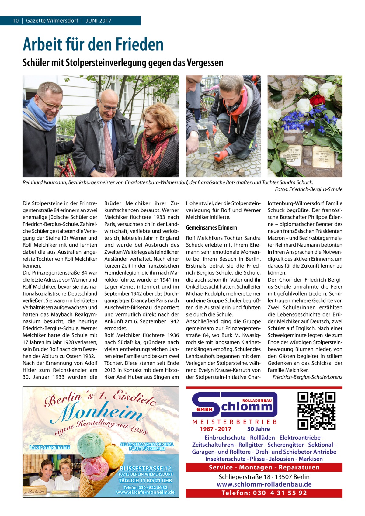 10  |  Gazette Wilmersdorf  |  Juni 2017  Arbeit für den Frieden Schüler mit Stolpersteinverlegung gegen das Vergessen  Reinhard Naumann, Bezirksbürgermeister von Charlottenburg-Wilmersdorf, der französische Botschafter und Tochter Sandra Schuck. � Fotos: Friedrich-Bergius-Schule Die Stolpersteine in der Prinzregentenstraße 84 erinnern an zwei ehemalige jüdische Schüler der Friedrich-Bergius-Schule. Zahlreiche Schüler gestalteten die Verlegung der Steine für Werner und Rolf Melchiker mit und lernten dabei die aus Australien angereiste Tochter von Rolf Melchiker kennen. Die Prinzregentenstraße 84 war die letzte Adresse von Werner und Rolf Melchiker, bevor sie das nationalsozialistische Deutschland verließen. Sie waren in behüteten Verhältnissen aufgewachsen und hatten das Maybach Realgymnasium besucht, die heutige Friedrich-Bergius-Schule. Werner Melchiker hatte die Schule mit 17 Jahren im Jahr 1928 verlassen, sein Bruder Rolf nach dem Bestehen des Abiturs zu Ostern 1932. Nach der Ernennung von Adolf Hitler zum Reichskanzler am 30.  Januar 1933 wurden die  Brüder Melchiker ihrer Zukunftschancen beraubt. Werner Melchiker flüchtete 1933 nach Paris, versuchte sich in der Landwirtschaft, verliebte und verlobte sich, lebte ein Jahr in England und wurde bei Ausbruch des Zweiten Weltkriegs als feindlicher Ausländer verhaftet. Nach einer kurzen Zeit in der französischen Fremdenlegion, die ihn nach Marokko führte, wurde er 1941 im Lager Vernet interniert und im September 1942 über das Durchgangslager Drancy bei Paris nach Auschwitz-Birkenau deportiert und vermutlich direkt nach der Ankunft am 6. September 1942 ermordet. Rolf Melchiker flüchtete 1936 nach Südafrika, gründete nach vielen entbehrungsreichen Jahren eine Familie und bekam zwei Töchter. Diese stehen seit Ende 2013 in Kontakt mit dem Historiker Axel Huber aus Singen am  Hohentwiel, der die Stolpersteinverlegung für Rolf und Werner Melchiker initiierte.  Gemeinsames Erinnern Rolf Melchikers Tochter Sandra Schuck erlebte mit ihrem Ehemann sehr emotionale Momente bei ihrem Besuch in Berlin. Erstmals betrat sie die Friedrich-Bergius-Schule, die Schule, die auch schon ihr Vater und ihr Onkel besucht hatten. Schulleiter Michael Rudolph, mehrere Lehrer und eine Gruppe Schüler begrüßten die Australierin und führten sie durch die Schule. Anschließend ging die Gruppe gemeinsam zur Prinzregentenstraße  84, wo Burk M. Kwasigroch sie mit langsamen Klarinettenklängen empfing. Schüler des Lehrbauhofs begannen mit dem Verlegen der Stolpersteine, während Evelyn Krause-Kerruth von der Stolperstein-Initiative Char lottenburg-Wilmersdorf Familie Schuck begrüßte. Der französische Botschafter Philippe Étienne – diplomatischer Berater des neuen französischen Präsidenten Macron – und Bezirksbürgermeister Reinhard Naumann betonten in ihren Ansprachen die Notwendigkeit des aktiven Erinnerns, um daraus für die Zukunft lernen zu können. Der Chor der Friedrich-Bergius-Schule umrahmte die Feier mit gefühlvollen Liedern, Schüler trugen mehrere Gedichte vor. Zwei Schülerinnen erzählten die Lebensgeschichte der Brüder Melchiker auf Deutsch, zwei Schüler auf Englisch. Nach einer Schweigeminute legten sie zum Ende der würdigen Stolpersteinbewegung Blumen nieder, von den Gästen begleitet in stillem Gedenken an das Schicksal der Familie Melchiker. � Friedrich-Bergius-Schule/Lorenz  ROLLADENBAU  GMBH  LAKTOSEFREIES EIS  SELBSTGEMACHTES ORIGINAL FÜRST-PÜCKLER-EIS  BLISSESTRASSE 12  10713 BERLIN-WILMERSDORF  TÄGLICH 11 BIS 21 UHR Telefon 030 / 822 86 32  www.eiscafe-monheim.de  chlomm  M E I S T E R B E T R I E B 1987 - 2017 30 Jahre Einbruchschutz - Rollläden - Elektroantriebe Zeitschaltuhren - Rollgitter - Scherengitter - Sektional Garagen- und Rolltore - Dreh- und Schiebetor Antriebe Insektenschutz - Plisse - Jalousien - Markisen  Service - Montagen - Reparaturen Schlieperstraße 18 · 13507 Berlin www.schlomm-rolladenbau.de Te l e fo n: 030 4 31 55 92