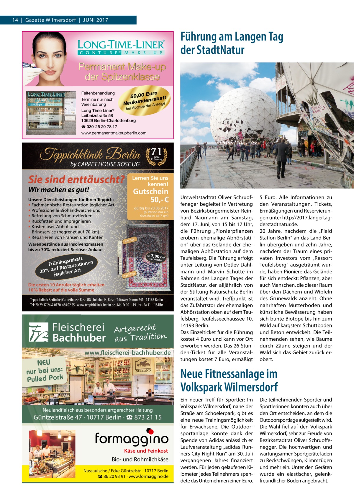 14  |  Gazette Wilmersdorf  |  Juni 2017  Führung am Langen Tag der StadtNatur Faltenbehandlung uro 50,00 E batt Termine nur nach n e d ra Neukun e der Anzeige Vereinbarung ab g b A bei Long Time Liner® Leibnizstraße 58 10629 Berlin-Charlottenburg ☎ 030-25 20 78 17 www.permanentmakeupberlin.com  Teppichklinik Berlin by CARPET HOUSE ROSE UG  Sie sind enttäuscht?  Warenbestände aus Insolvenzmassen bis zu 70% reduziert Seriöser Ankauf  tt gsraba Frühlin taurationen s uf Re 20% a glicher Art je  Jahre Erfahrung  Lernen Sie uns kennen!  Wir machen es gut!  Unsere Dienstleistungen für Ihren Teppich: • Fachmännische Restauration jeglicher Art • Professionelle Biohandwäsche und • Befreiung von Schmutzflecken • Rückfetten und Imprägnieren • Kostenloser Abhol- und Bringservice (begrenzt auf 70 km) • Reparieren von Fransen und Kanten  71  Gutschein 50,- € gültig bis 20.06.2017 (p. Person nur ein Gutschein; ab 7 qm)  er  vorh  7,90  Ab € m² für Wäsch e  her  nach  Die ersten 10 Anrufer täglich erhalten 10% Rabatt auf die volle Summe Teppichklinik Berlin bei Carpethouse Rose UG · Inhaber H. Rose · Teltower Damm 241 · 14167 Berlin Tel: 20 29 17 24 & 0170-464 02 25 · www.teppichklinik-berlin.de · Mo-Fr 10 – 19 Uhr · Sa 11 – 18 Uhr  Fleischerei Bachhuber  Artgerecht aus Tradition.  www.fleischerei-bachhuber.de  NEU nur bei uns: Pulled Pork  Umweltstadtrat Oliver Schruoffeneger begleitet in Vertretung von Bezirksbürgermeister Reinhard Naumann am Samstag, dem 17. Juni, von 15 bis 17 Uhr, die Führung „Pionierpflanzen erobern ehemalige Abhörstation“ über das Gelände der ehemaligen Abhörstation auf dem Teufelsberg. Die Führung erfolgt unter Leitung von Detlev Dahlmann und Marvin Schütte im Rahmen des Langen Tages der StadtNatur, der alljährlich von der Stiftung Naturschutz Berlin veranstaltet wird. Treffpunkt ist das Zufahrtstor der ehemaligen Abhörstation oben auf dem Teufelsberg, Teufelsseechaussee 10, 14193 Berlin. Das Einzelticket für die Führung kostet 4 Euro und kann vor Ort erworben werden. Das 26-Stunden-Ticket für alle Veranstaltungen kostet 7 Euro, ermäßigt  5  Euro. Alle Informationen zu den Veranstaltungen, Tickets, Ermäßigungen und Reservierungen unter http://2017.langertagderstadtnatur.de. 20  Jahre, nachdem die „Field Station Berlin“ an das Land Berlin übergeben und zehn Jahre, nachdem der Traum eines privaten Investors vom „Ressort Teufelsberg“ ausgeträumt wurde, haben Pioniere das Gelände für sich entdeckt: Pflanzen, aber auch Menschen, die dieser Raum über den Dächern und Wipfeln des Grunewalds anzieht. Ohne nahrhaften Mutterboden und künstliche Bewässerung haben sich bunte Biotope bis hin zum Wald auf kargstem Schuttboden und Beton entwickelt. Die Teilnehmenden sehen, wie Bäume durch Zäune steigen und der Wald sich das Gebiet zurück erobert.  Neue Fitnessanlage im Volkspark Wilmersdorf  Neulandfleisch aus besonders artgerechter Haltung  Güntzelstraße 47 · 10717 Berlin · ☎ 873 21 15  Käse und Feinkost  Bio- und Rohmilchkäse Nassauische / Ecke Güntzelstr. · 10717 Berlin ☎ 86 20 93 91 · www.formaggino.de  Ein neuer Treff für Sportler: Im Volkspark Wilmersdorf, nahe der Straße am Schoelerpark, gibt es eine neue Trainingsmöglichkeit für Erwachsene. Die Outdoorsportanlage konnte dank der Spende von Adidas anlässlich er Laufveranstaltung „adidas Runners City Night Run“ am 30. Juli vergangenen Jahres finanziert werden. Für jeden gelaufenen Kilometer jedes Teilnehmers spendete das Unternehmen einen Euro.  Die teilnehmenden Sportler und Sportlerinnen konnten auch über den Ort entscheiden, an dem die Outdoorsportlage aufgestellt wird. Die Wahl fiel auf den Volkspark Wilmersdorf, sehr zur Freude von Bezirksstadtrat Oliver Schruoffenegger. Die hochwertigen und wartungsarmen Sportgeräte laden zu Reckschwüngen, Klimmzügen und mehr ein. Unter den Geräten wurde ein elastischer, gelenkfreundlicher Boden angebracht.