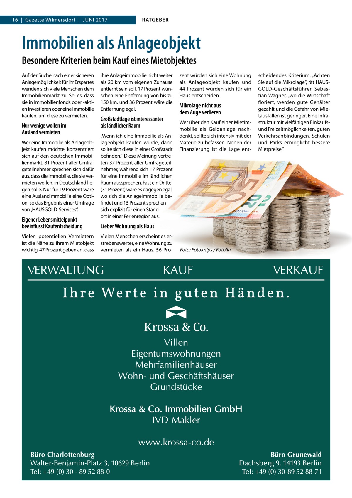 16  |  Gazette Wilmersdorf  |  Juni 2017  RATGEBER  Immobilien als Anlageobjekt Besondere Kriterien beim Kauf eines Mietobjektes Auf der Suche nach einer sicheren Anlagemöglichkeit für ihr Erspartes wenden sich viele Menschen dem Immobilienmarkt zu. Sei es, dass sie in Immobilienfonds oder -aktien investieren oder eine Immobilie kaufen, um diese zu vermieten.  Nur wenige wollen im Ausland vermieten Wer eine Immobilie als Anlageobjekt kaufen möchte, konzentriert sich auf den deutschen Immobilienmarkt. 81 Prozent aller Umfrageteilnehmer sprechen sich dafür aus, dass die Immobilie, die sie vermieten wollen, in Deutschland liegen solle. Nur für 19 Prozent wäre eine Auslandimmobilie eine Option, so das Ergebnis einer Umfrage von „HAUSGOLD-Services“.  Eigener Lebensmittelpunkt beeinflusst Kaufentscheidung Vielen potentiellen Vermietern ist die Nähe zu ihrem Mietobjekt wichtig. 47 Prozent geben an, dass  ihre Anlageimmobilie nicht weiter als 20 km vom eigenen Zuhause entfernt sein soll. 17 Prozent wünschen eine Entfernung von bis zu 150 km, und 36 Prozent wäre die Entfernung egal.  Großstadtlage ist interessanter als ländlicher Raum „Wenn ich eine Immobilie als Anlageobjekt kaufen würde, dann sollte sich diese in einer Großstadt befinden.“ Diese Meinung vertreten 37 Prozent aller Umfrageteilnehmer, während sich 17 Prozent für eine Immobilie im ländlichen Raum aussprechen. Fast ein Drittel (31 Prozent) wäre es dagegen egal, wo sich die Anlageimmobilie befindet und 15 Prozent sprechen sich explizit für einen Standort in einer Ferienregion aus.  zent würden sich eine Wohnung als Anlageobjekt kaufen und 44  Prozent würden sich für ein Haus entscheiden.  Mikrolage nicht aus dem Auge verlieren Wer über den Kauf einer Mietimmobilie als Geldanlage nachdenkt, sollte sich intensiv mit der Materie zu befassen. Neben der Finanzierung ist die Lage ent scheidendes Kriterium. „Achten Sie auf die Mikrolage“, rät HAUSGOLD-Geschäftsführer Sebastian Wagner, „wo die Wirtschaft floriert, werden gute Gehälter gezahlt und die Gefahr von Mietausfällen ist geringer. Eine Infrastruktur mit vielfältigen Einkaufsund Freizeitmöglichkeiten, guten Verkehrsanbindungen, Schulen und Parks ermöglicht bessere Mietpreise.“  Lieber Wohnung als Haus Vielen Menschen erscheint es erstrebenswerter, eine Wohnung zu vermieten als ein Haus. 56 Pro Büro Charlottenburg Walter-Benjamin-Platz 3, 10629 Berlin Tel: +49 (0) 30 - 89 52 88-0  Foto: Fotoknips / Fotolia  Büro Grunewald Dachsberg 9, 14193 Berlin Tel: +49 (0) 30-89 52 88-71