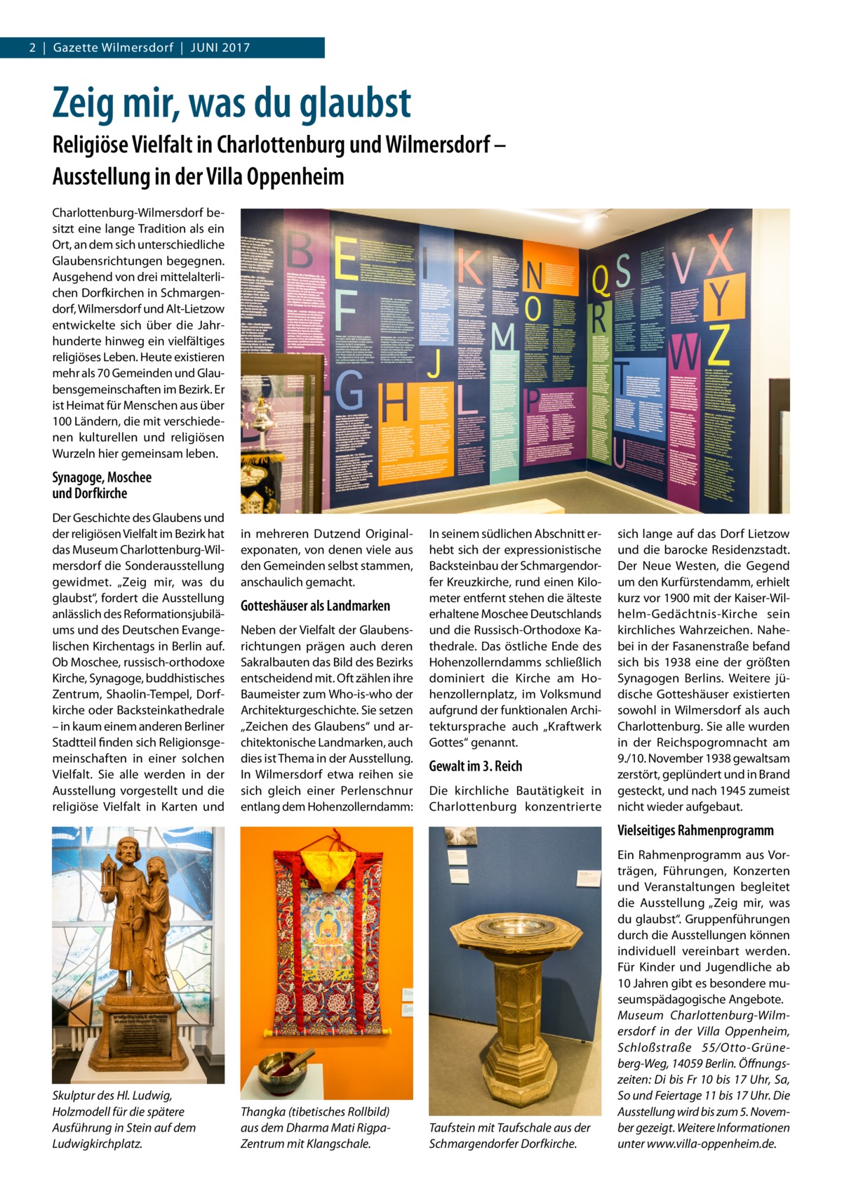 2  |  Gazette Wilmersdorf  |  Juni 2017  Zeig mir, was du glaubst Religiöse Vielfalt in Charlottenburg und Wilmersdorf – Ausstellung in der Villa Oppenheim Charlottenburg-Wilmersdorf besitzt eine lange Tradition als ein Ort, an dem sich unterschiedliche Glaubensrichtungen begegnen. Ausgehend von drei mittelalterlichen Dorfkirchen in Schmargendorf, Wilmersdorf und Alt-Lietzow entwickelte sich über die Jahrhunderte hinweg ein vielfältiges religiöses Leben. Heute existieren mehr als 70 Gemeinden und Glaubensgemeinschaften im Bezirk. Er ist Heimat für Menschen aus über 100 Ländern, die mit verschiedenen kulturellen und religiösen Wurzeln hier gemeinsam leben.  Synagoge, Moschee und Dorfkirche Der Geschichte des Glaubens und der religiösen Vielfalt im Bezirk hat das Museum Charlottenburg-Wilmersdorf die Sonderausstellung gewidmet. „Zeig mir, was du glaubst“, fordert die Ausstellung anlässlich des Reformationsjubiläums und des Deutschen Evangelischen Kirchentags in Berlin auf. Ob Moschee, russisch-orthodoxe Kirche, Synagoge, buddhistisches Zentrum, Shaolin-Tempel, Dorfkirche oder Backsteinkathedrale – in kaum einem anderen Berliner Stadtteil finden sich Religionsgemeinschaften in einer solchen Vielfalt. Sie alle werden in der Ausstellung vorgestellt und die religiöse Vielfalt in Karten und  in mehreren Dutzend Original­ exponaten, von denen viele aus den Gemeinden selbst stammen, anschaulich gemacht.  Gotteshäuser als Landmarken Neben der Vielfalt der Glaubensrichtungen prägen auch deren Sakralbauten das Bild des Bezirks entscheidend mit. Oft zählen ihre Baumeister zum Who-is-who der Architekturgeschichte. Sie setzen „Zeichen des Glaubens“ und architektonische Landmarken, auch dies ist Thema in der Ausstellung. In Wilmersdorf etwa reihen sie sich gleich einer Perlenschnur entlang dem Hohenzollerndamm:  In seinem südlichen Abschnitt erhebt sich der expressionistische Backsteinbau der Schmargendorfer Kreuzkirche, rund einen Kilometer entfernt stehen die älteste erhaltene Moschee Deutschlands und die Russisch-Orthodoxe Kathedrale. Das östliche Ende des Hohenzollerndamms schließlich dominiert die Kirche am Hohenzollernplatz, im Volksmund aufgrund der funktionalen Architektursprache auch „Kraftwerk Gottes“ genannt.  Gewalt im 3. Reich Die kirchliche Bautätigkeit in Charlottenburg konzentrierte  sich lange auf das Dorf Lietzow und die barocke Residenzstadt. Der Neue Westen, die Gegend um den Kurfürstendamm, erhielt kurz vor 1900 mit der Kaiser-Wilhelm-Gedächtnis-Kirche sein kirchliches Wahrzeichen. Nahebei in der Fasanenstraße befand sich bis 1938 eine der größten Synagogen Berlins. Weitere jüdische Gotteshäuser existierten sowohl in Wilmersdorf als auch Charlottenburg. Sie alle wurden in der Reichspogromnacht am 9./10. November 1938 gewaltsam zerstört, geplündert und in Brand gesteckt, und nach 1945 zumeist nicht wieder aufgebaut.  Vielseitiges Rahmenprogramm  Skulptur des Hl. Ludwig, Holzmodell für die spätere Ausführung in Stein auf dem Ludwigkirchplatz.  Thangka (tibetisches Rollbild) aus dem Dharma Mati RigpaZentrum mit Klangschale.  Taufstein mit Taufschale aus der Schmargendorfer Dorfkirche.  Ein Rahmenprogramm aus Vorträgen, Führungen, Konzerten und Veranstaltungen begleitet die Ausstellung „Zeig mir, was du glaubst“. Gruppenführungen durch die Ausstellungen können individuell vereinbart werden. Für Kinder und Jugendliche ab 10 Jahren gibt es besondere museumspädagogische Angebote. Museum Charlottenburg-Wilmersdorf in der Villa Oppenheim, Schloßstraße  55/Otto-Grüneberg-Weg, 14059 Berlin. Öffnungszeiten: Di bis Fr 10 bis 17 Uhr, Sa, So und Feiertage 11 bis 17 Uhr. Die Ausstellung wird bis zum 5. November gezeigt. Weitere Informationen unter www.villa-oppenheim.de.