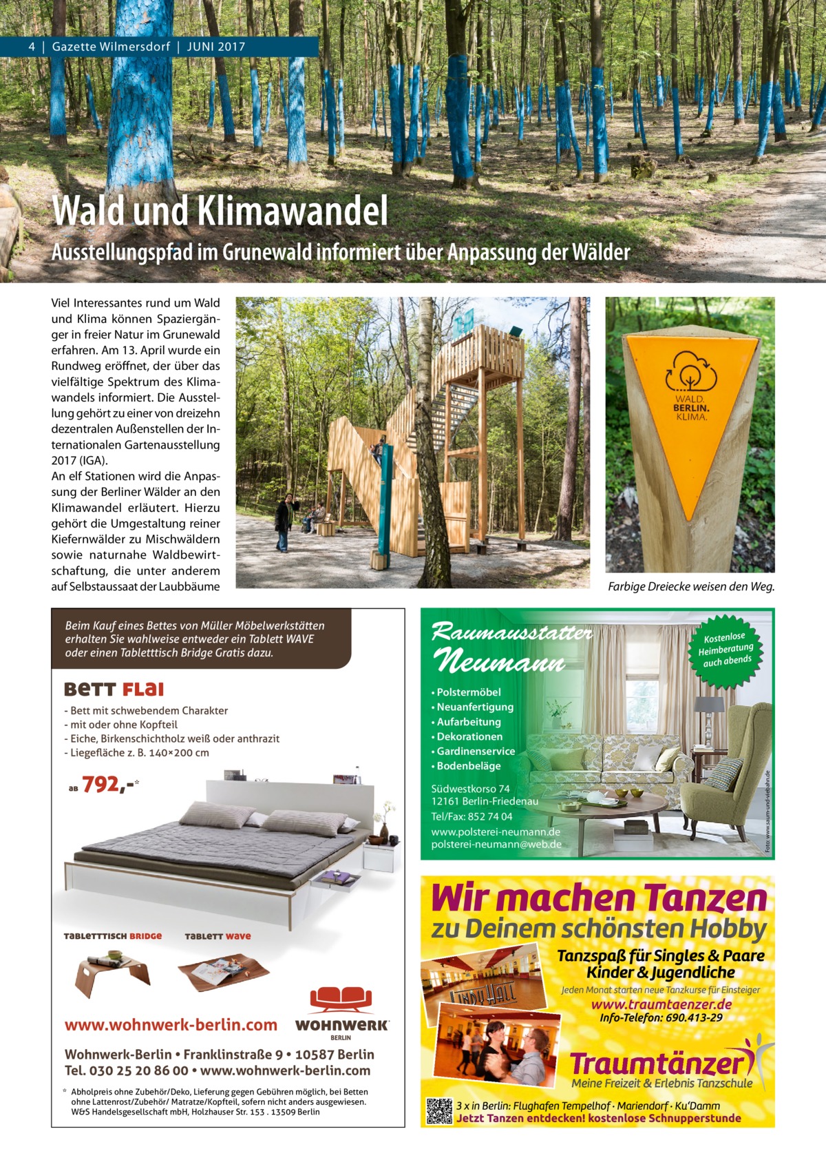 4  |  Gazette Wilmersdorf  |  JuNI 2017  Wald und Klimawandel Ausstellungspfad im Grunewald informiert über Anpassung der Wälder Viel Interessantes rund um Wald und Klima können Spaziergänger in freier Natur im Grunewald erfahren. Am 13. April wurde ein Rundweg eröffnet, der über das vielfältige Spektrum des Klimawandels informiert. Die Ausstellung gehört zu einer von dreizehn dezentralen Außenstellen der Internationalen Gartenausstellung 2017 (IGA). An elf Stationen wird die Anpassung der Berliner Wälder an den Klimawandel erläutert. Hierzu gehört die umgestaltung reiner Kiefernwälder zu Mischwäldern sowie naturnahe Waldbewirtschaftung, die unter anderem auf Selbstaussaat der Laubbäume  Raumausstatter  Neumann  • Polstermöbel • Neuanfertigung • Aufarbeitung • Dekorationen • Gardinenservice • Bodenbeläge Südwestkorso 74 12161 Berlin-Friedenau Tel/Fax: 852 74 04 www.polsterei-neumann.de polsterei-neumann@web.de  www.wohnwerk-berlin.com Wohnwerk-Berlin • Franklinstraße 9 • 10587 Berlin Tel. 030 25 20 86 00 • www.wohnwerk-berlin.com * Abholpreis ohne Zubehör/Deko, Lieferung gegen Gebühren möglich, bei Betten ohne Lattenrost/Zubehör/ Matratze/Kopfteil, sofern nicht anders ausgewiesen. W&S Handelsgesellschaft mbH, Holzhauser Str. 153 . 13509 Berlin  Kostenlose ng Heimberatu auch abends  Foto: www.saum-und-viebahn.de  Beim Kauf eines Bettes von Müller Möbelwerkstätten erhalten Sie wahlweise entweder ein Tablett WAVE oder einen Tabletttisch Bridge Gratis dazu.  Farbige Dreiecke weisen den Weg.