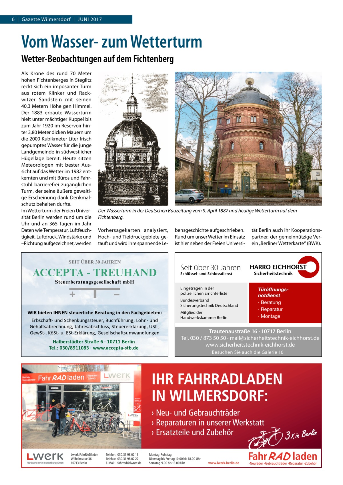 6  |  Gazette Wilmersdorf  |  Juni 2017  Vom Wasser- zum Wetterturm Wetter-Beobachtungen auf dem Fichtenberg Als Krone des rund 70  Meter hohen Fichtenberges in Steglitz reckt sich ein imposanter Turm aus rotem Klinker und Rackwitzer Sandstein mit seinen 40,3 Metern Höhe gen Himmel. Der 1883 erbaute Wasserturm hielt unter mächtiger Kuppel bis zum Jahr 1920 im Reservoir hinter 3,80 Meter dicken Mauern um die 2000 Kubikmeter Liter frisch gepumptes Wasser für die junge Landgemeinde in südwestlicher Hügellage bereit. Heute sitzen Meteorologen mit bester Aussicht auf das Wetter im 1982 entkernten und mit Büros und Fahrstuhl barrierefrei zugänglichen Turm, der seine äußere gewaltige Erscheinung dank Denkmalschutz behalten durfte. Im Wetterturm der Freien Universität Berlin werden rund um die Uhr und an 365 Tagen im Jahr Daten wie Temperatur, Luftfeuchtigkeit, Luftdruck, Windstärke und –Richtung aufgezeichnet, werden  Der Wasserturm in der Deutschen Bauzeitung vom 9. April 1887 und heutige Wetterturm auf dem Fichtenberg. Vorhersagekarten analysiert, Hoch- und Tiefdruckgebiete getauft und wird ihre spannende Le SEIT ÜBER 30 JAHREN  ACCEPTA - TREUHAND  bensgeschichte aufgeschrieben. Rund um unser Wetter im Einsatz ist hier neben der Freien Universi tät Berlin auch ihr Kooperationspartner, der gemeinnützige Verein „Berliner Wetterkarte“ (BWK).  Seit über 30 Jahren Schlüssel- und Schlossdienst  Steuerberatungsgesellschaft mbH Eingetragen in der polizeilichen Errichterliste Bundesverband Sicherungstechnik Deutschland  WIR bieten IHNEN steuerliche Beratung in den Fachgebieten: Erbschaft- und Schenkungssteuer, Buchführung, Lohn- und Gehaltsabrechnung, Jahresabschluss, Steuererklärung, USt-, GewSt-, KöSt- u. ESt-Erklärung, Gesellschaftsumwandlungen  Halberstädter Straße 6 · 10711 Berlin Tel.: 030/8911083 · www.accepta-stb.de  Mitglied der Handwerkskammer Berlin  Türöffnungsnotdienst · Beratung · Reparatur · Montage  Trautenaustraße 16 · 10717 Berlin Tel. 030 / 873 50 50 · mail@sicherheitstechnik-eichhorst.de www.sicherheitstechnik-eichhorst.de Besuchen Sie auch die Galerie 16