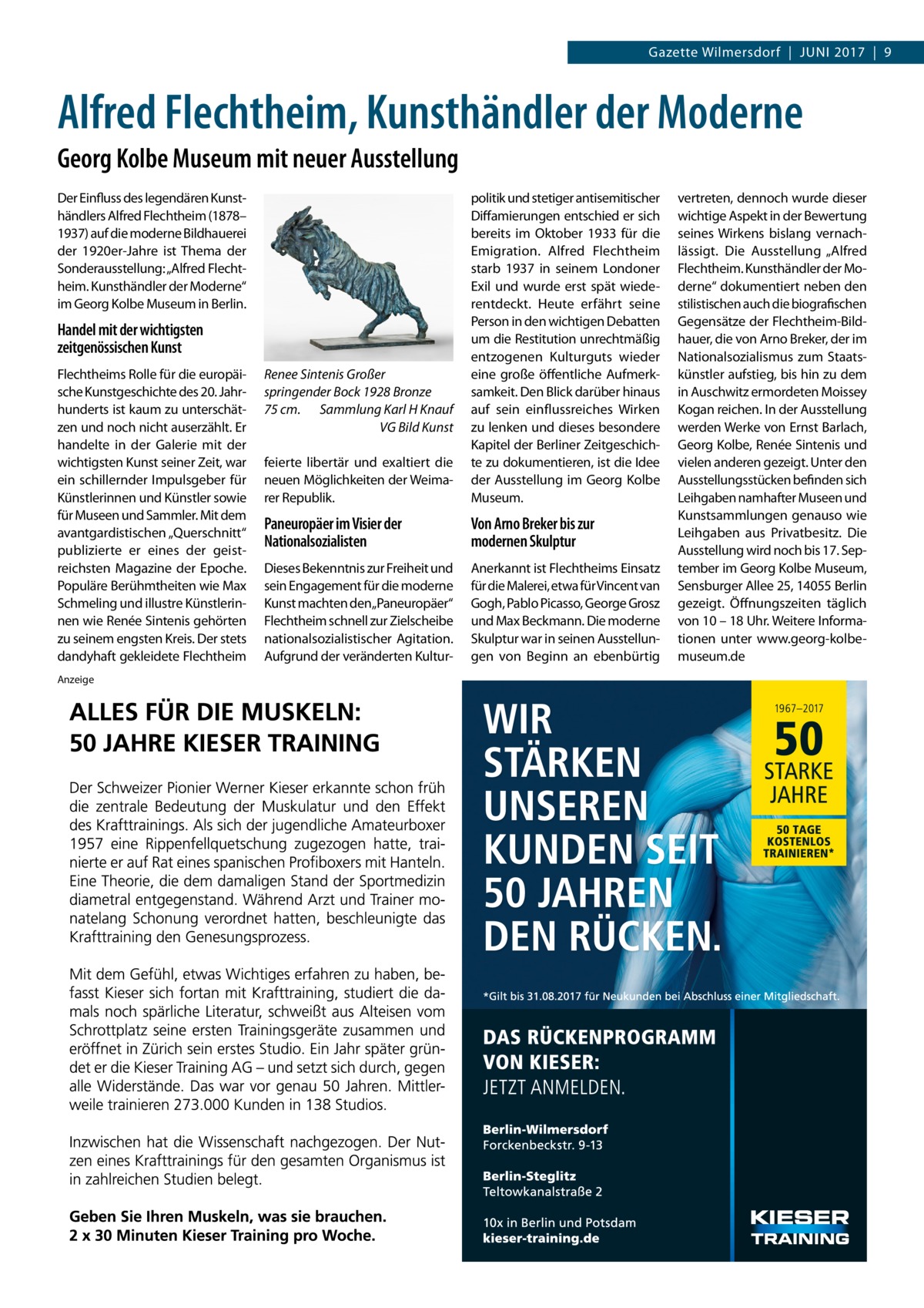 Gazette Wilmersdorf  |  Juni 2017  |  9  Alfred Flechtheim, Kunsthändler der Moderne Georg Kolbe Museum mit neuer Ausstellung Der Einfluss des legendären Kunsthändlers Alfred Flechtheim (1878– 1937) auf die moderne Bildhauerei der 1920er-Jahre ist Thema der Sonderausstellung: „Alfred Flechtheim. Kunsthändler der Moderne“ im Georg Kolbe Museum in Berlin.  feierte libertär und exaltiert die neuen Möglichkeiten der Weimarer Republik.  politik und stetiger antisemitischer Diffamierungen entschied er sich bereits im Oktober 1933 für die Emigration. Alfred Flechtheim starb 1937 in seinem Londoner Exil und wurde erst spät wiederentdeckt. Heute erfährt seine Person in den wichtigen Debatten um die Restitution unrechtmäßig entzogenen Kulturguts wieder eine große öffentliche Aufmerksamkeit. Den Blick darüber hinaus auf sein einflussreiches Wirken zu lenken und dieses besondere Kapitel der Berliner Zeitgeschichte zu dokumentieren, ist die Idee der Ausstellung im Georg Kolbe Museum.  Paneuropäer im Visier der Nationalsozialisten  Von Arno Breker bis zur modernen Skulptur  Dieses Bekenntnis zur Freiheit und sein Engagement für die moderne Kunst machten den„Paneuropäer“ Flechtheim schnell zur Zielscheibe nationalsozialistischer Agitation. Aufgrund der veränderten Kultur Anerkannt ist Flechtheims Einsatz für die Malerei, etwa für Vincent van Gogh, Pablo Picasso, George Grosz und Max Beckmann. Die moderne Skulptur war in seinen Ausstellungen von Beginn an ebenbürtig  Handel mit der wichtigsten zeitgenössischen Kunst Flechtheims Rolle für die europäische Kunstgeschichte des 20. Jahrhunderts ist kaum zu unterschätzen und noch nicht auserzählt. Er handelte in der Galerie mit der wichtigsten Kunst seiner Zeit, war ein schillernder Impulsgeber für Künstlerinnen und Künstler sowie für Museen und Sammler. Mit dem avantgardistischen „Querschnitt“ publizierte er eines der geistreichsten Magazine der Epoche. Populäre Berühmtheiten wie Max Schmeling und illustre Künstlerinnen wie Renée Sintenis gehörten zu seinem engsten Kreis. Der stets dandyhaft gekleidete Flechtheim Anzeige  Renee Sintenis Großer springender Bock 1928 Bronze 75 cm.� Sammlung Karl H Knauf � VG Bild Kunst  vertreten, dennoch wurde dieser wichtige Aspekt in der Bewertung seines Wirkens bislang vernachlässigt. Die Ausstellung „Alfred Flechtheim. Kunsthändler der Moderne“ dokumentiert neben den stilistischen auch die biografischen Gegensätze der Flechtheim-Bildhauer, die von Arno Breker, der im Nationalsozialismus zum Staatskünstler aufstieg, bis hin zu dem in Auschwitz ermordeten Moissey Kogan reichen. In der Ausstellung werden Werke von Ernst Barlach, Georg Kolbe, Renée Sintenis und vielen anderen gezeigt. Unter den Ausstellungsstücken befinden sich Leihgaben namhafter Museen und Kunstsammlungen genauso wie Leihgaben aus Privatbesitz. Die Ausstellung wird noch bis 17. September im Georg Kolbe Museum, Sensburger Allee 25, 14055 Berlin gezeigt. Öffnungszeiten täglich von 10 – 18 Uhr. Weitere Informationen unter www.georg-kolbe-­ museum.de