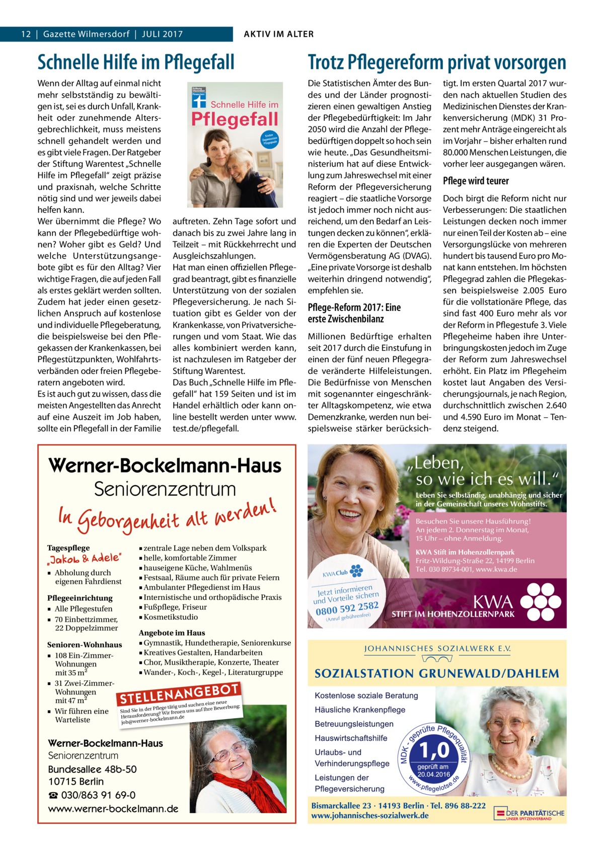 AKTIV IM ALTER  12  |  Gazette Wilmersdorf  |  Juli 2017  Schnelle Hilfe im Pflegefall  Trotz Pflegereform privat vorsorgen  Wenn der Alltag auf einmal nicht mehr selbstständig zu bewältigen ist, sei es durch Unfall, Krankheit oder zunehmende Altersgebrechlichkeit, muss meistens schnell gehandelt werden und es gibt viele Fragen. Der Ratgeber der Stiftung Warentest „Schnelle Hilfe im Pflegefall“ zeigt präzise und praxisnah, welche Schritte nötig sind und wer jeweils dabei helfen kann. Wer übernimmt die Pflege? Wo kann der Pflegebedürftige wohnen? Woher gibt es Geld? Und welche Unterstützungsangebote gibt es für den Alltag? Vier wichtige Fragen, die auf jeden Fall als erstes geklärt werden sollten. Zudem hat jeder einen gesetzlichen Anspruch auf kostenlose und individuelle Pflegeberatung, die beispielsweise bei den Pflegekassen der Krankenkassen, bei Pflegestützpunkten, Wohlfahrtsverbänden oder freien Pflegeberatern angeboten wird. Es ist auch gut zu wissen, dass die meisten Angestellten das Anrecht auf eine Auszeit im Job haben, sollte ein Pflegefall in der Familie  Die Statistischen Ämter des Bundes und der Länder prognostizieren einen gewaltigen Anstieg der Pflegebedürftigkeit: Im Jahr 2050 wird die Anzahl der Pflegebedürftigen doppelt so hoch sein wie heute. „Das Gesundheitsministerium hat auf diese Entwicklung zum Jahreswechsel mit einer Reform der Pflegeversicherung reagiert – die staatliche Vorsorge ist jedoch immer noch nicht ausreichend, um den Bedarf an Leistungen decken zu können“, erklären die Experten der Deutschen Vermögensberatung AG (DVAG). „Eine private Vorsorge ist deshalb weiterhin dringend notwendig“, empfehlen sie.  auftreten. Zehn Tage sofort und danach bis zu zwei Jahre lang in Teilzeit – mit Rückkehrrecht und Ausgleichszahlungen. Hat man einen offiziellen Pflegegrad beantragt, gibt es finanzielle Unterstützung von der sozialen Pflegeversicherung. Je nach Situation gibt es Gelder von der Krankenkasse, von Privatversicherungen und vom Staat. Wie das alles kombiniert werden kann, ist nachzulesen im Ratgeber der Stiftung Warentest. Das Buch „Schnelle Hilfe im Pflegefall“ hat 159 Seiten und ist im Handel erhältlich oder kann online bestellt werden unter www. test.de/pflegefall.  Pflege-Reform 2017: Eine erste Zwischenbilanz Millionen Bedürftige erhalten seit 2017 durch die Einstufung in einen der fünf neuen Pflegegrade veränderte Hilfeleistungen. Die Bedürfnisse von Menschen mit sogenannter eingeschränkter Alltagskompetenz, wie etwa Demenzkranke, werden nun beispielsweise stärker berücksich tigt. Im ersten Quartal 2017 wurden nach aktuellen Studien des Medizinischen Dienstes der Krankenversicherung (MDK) 31  Prozent mehr Anträge eingereicht als im Vorjahr – bisher erhalten rund 80.000 Menschen Leistungen, die vorher leer ausgegangen wären.  Pflege wird teurer Doch birgt die Reform nicht nur Verbesserungen: Die staatlichen Leistungen decken noch immer nur einen Teil der Kosten ab – eine Versorgungslücke von mehreren hundert bis tausend Euro pro Monat kann entstehen. Im höchsten Pflegegrad zahlen die Pflegekassen beispielsweise 2.005  Euro für die vollstationäre Pflege, das sind fast 400  Euro mehr als vor der Reform in Pflegestufe 3. Viele Pflegeheime haben ihre Unterbringungskosten jedoch im Zuge der Reform zum Jahreswechsel erhöht. Ein Platz im Pflegeheim kostet laut Angaben des Versicherungsjournals, je nach Region, durchschnittlich zwischen 2.640 und 4.590 Euro im Monat – Tendenz steigend.  „Leben, so wie ich es will.“  Werner-Bockelmann-Haus Seniorenzentrum  Leben Sie selbständig, unabhängig und sicher in der Gemeinschaft unseres Wohnstifts. Besuchen Sie unsere Hausführung! An jedem 2. Donnerstag im Monat, 15 Uhr – ohne Anmeldung.  Tagespflege ■ Abholung durch eigenen Fahrdienst Pflegeeinrichtung ■ Alle Pflegestufen ■ 70 Einbettzimmer, 22 Doppelzimmer  ■ zentrale Lage neben dem Volkspark ■ helle, komfortable Zimmer ■ hauseigene Küche, Wahlmenüs ■ Festsaal, Räume auch für private Feiern ■ Ambulanter Pflegedienst im Haus ■ Internistische und orthopädische Praxis ■ Fußpflege, Friseur ■ Kosmetikstudio  Angebote im Haus ■ Gymnastik, Hundetherapie, Seniorenkurse Senioren-Wohnhaus ■ Kreatives Gestalten, Handarbeiten ■ 108 Ein-Zimmer■ Chor, Musiktherapie, Konzerte, Theater Wohnungen ■ Wander-, Koch-, Kegel-, Literaturgruppe mit 35 m2 ■ 31 Zwei-ZimmerWohnungen mit 47 m2 ue suchen eine ne rbung: we ege tätig und ■ Wir führen eine Sind SiesfoinrdederrunPflg? Wir freuen uns auf Ihre Be rau e He bockelmann.d Warteliste job@werner STELLENAN  Werner-Bockelmann-Haus Seniorenzentrum Bundesallee 48b-50 10715 Berlin ☎ 030/863 91 69-0 www.werner-bockelmann.de  GEBOT  KWA Club  KWA Stift im Hohenzollernpark Fritz-Wildung-Straße 22, 14199 Berlin Tel. 030 89734-001, www.kwa.de  ieren Jetzt informsichern le und Vortei  2582 0800uf5ge9bü2hrenfrei) (Anr  STIFT IM HOHENZOLLERNPARK