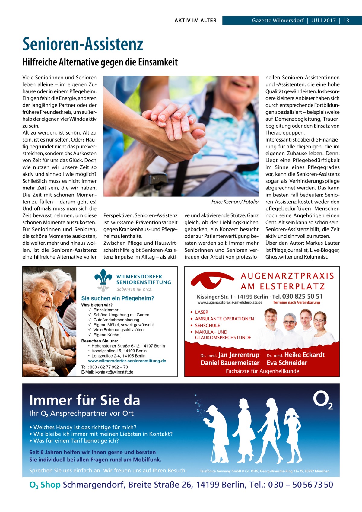 AKTIV IM ALTER  Gazette Wilmersdorf  |  Juli 2017  |  13  Senioren-Assistenz Hilfreiche Alternative gegen die Einsamkeit Viele Seniorinnen und Senioren leben alleine – im eigenen Zuhause oder in einem Pflegeheim. Einigen fehlt die Energie, anderen der langjährige Partner oder der frühere Freundeskreis, um außerhalb der eigenen vier Wände aktiv zu sein. Alt zu werden, ist schön. Alt zu sein, ist es nur selten. Oder? Häufig begründet nicht das pure Verstreichen, sondern das Auskosten von Zeit für uns das Glück. Doch wie nutzen wir unsere Zeit so aktiv und sinnvoll wie möglich? Schließlich muss es nicht immer mehr Zeit sein, die wir haben. Die Zeit mit schönen Momenten zu füllen – darum geht es! Und oftmals muss man sich die Zeit bewusst nehmen, um diese schönen Momente auszukosten. Für Seniorinnen und Senioren, die schöne Momente auskosten, die weiter, mehr und hinaus wollen, ist die Senioren-Assistenz eine hilfreiche Alternative voller  �  Foto: Kzenon / Fotolia  Perspektiven. Senioren-Assistenz ist wirksame Präventionsarbeit gegen Krankenhaus- und Pflegeheimaufenthalte. Zwischen Pflege und Hauswirtschaftshilfe gibt Senioren-Assistenz Impulse im Alltag – als akti ve und aktivierende Stütze. Ganz gleich, ob der Lieblingskuchen gebacken, ein Konzert besucht oder zur Patientenverfügung beraten werden soll: immer mehr Seniorinnen und Senioren vertrauen der Arbeit von professio WILMERSDORFER SENIORENSTIFTUNG Geborgen im Kiez.  Sie suchen ein Pflegeheim?  Was bieten wir?  Einzelzimmer  Schöne Umgebung mit Garten  Gute Verkehrsanbindung  Eigene Möbel, soweit gewünscht  Viele Betreuungsaktivitäten  Eigene Küche Besuchen Sie uns: • Hohensteiner Straße 6-12, 14197 Berlin • Koenigsallee 15, 14193 Berlin • Lentzeallee 2-4, 14195 Berlin www.wilmersdorfer-seniorenstiftung.de Tel.: 030 / 82 77 992 – 70 E-Mail: kontakt@wilmstift.de  • • • •  LASER AMBULANTE OPERATIONEN SEHSCHULE MAKULA- UND GLAUKOMSPRECHSTUNDE  nellen Senioren-Assistentinnen und -Assistenten, die eine hohe Qualität gewährleisten. Insbesondere kleinere Anbieter haben sich durch entsprechende Fortbildungen spezialisiert – beispielsweise auf Demenzbegleitung, Trauerbegleitung oder den Einsatz von Therapiepuppen. Interessant ist dabei die Finanzierung für alle diejenigen, die im eigenen Zuhause leben. Denn: Liegt eine Pflegebedürftigkeit im Sinne eines Pflegegrades vor, kann die Senioren-Assistenz sogar als Verhinderungspflege abgerechnet werden. Das kann im besten Fall bedeuten: Senioren-Assistenz kostet weder den pflegebedürftigen Menschen noch seine Angehörigen einen Cent. Alt sein kann so schön sein. Senioren-Assistenz hilft, die Zeit aktiv und sinnvoll zu nutzen. Über den Autor: Markus Lauter ist Pflegejournalist, Live-Blogger, Ghostwriter und Kolumnist.