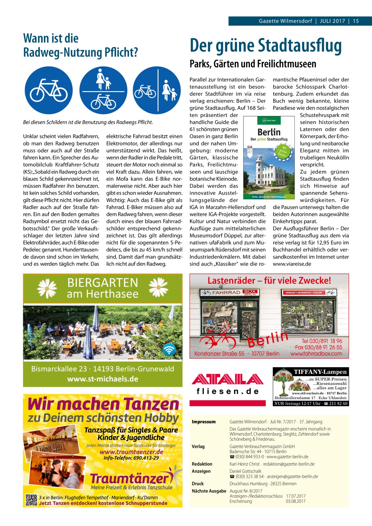 Gazette Wilmersdorf  |  Juli 2017  |  15  Wann ist die Radweg-Nutzung Pflicht?  Bei diesen Schildern ist die Benutzung des Radwegs Pflicht. Unklar scheint vielen Radfahrern, ob man den Radweg benutzen muss oder auch auf der Straße fahren kann. Ein Sprecher des Automobilclub Kraftfahrer-Schutz (KS):„Sobald ein Radweg durch ein blaues Schild gekennzeichnet ist, müssen Radfahrer ihn benutzen. Ist kein solches Schild vorhanden, gilt diese Pflicht nicht. Hier dürfen Radler auch auf der Straße fahren. Ein auf den Boden gemaltes Radsymbol ersetzt nicht das Gebotsschild.“ Der große Verkaufsschlager der letzten Jahre sind Elektrofahrräder, auch E-Bike oder Pedelec genannt. Hunderttausende davon sind schon im Verkehr, und es werden täglich mehr. Das  elektrische Fahrrad besitzt einen Elektromotor, der allerdings nur unterstützend wirkt. Das heißt, wenn der Radler in die Pedale tritt, steuert der Motor noch einmal so viel Kraft dazu. Allein fahren, wie ein Mofa kann das E-Bike normalerweise nicht. Aber auch hier gibt es schon wieder Ausnahmen. Wichtig: Auch das E-Bike gilt als Fahrrad. E-Biker müssen also auf dem Radweg fahren, wenn dieser durch eines der blauen Fahrradschilder entsprechend gekennzeichnet ist. Das gilt allerdings nicht für die sogenannten S-Pedelecs, die bis zu 45 km/h schnell sind. Damit darf man grundsätzlich nicht auf den Radweg.  BIERGARTEN  am Herthasee  Der grüne Stadtausflug Parks, Gärten und Freilichtmuseen Parallel zur Internationalen Gartenausstellung ist ein besonderer Stadtführer im via reise verlag erschienen: Berlin – Der grüne Stadtausflug. Auf 168 Seiten präsentiert der handliche Guide die 61 schönsten grünen Oasen in ganz Berlin und der nahen Umgebung: moderne Gärten, klassische Parks, Freilichtmuseen und lauschige botanische Kleinode. Dabei werden das innovative Ausstellungsgelände der IGA in Marzahn-Hellersdorf und weitere IGA-Projekte vorgestellt. Kultur und Natur verbinden die Ausflüge zum mittelalterlichen Museumsdorf Düppel, zur alternativen ufaFabrik und zum Museumspark Rüdersdorf mit seinen Industriedenkmälern. Mit dabei sind auch „Klassiker“ wie die ro mantische Pfaueninsel oder der barocke Schlosspark Charlottenburg. Zudem erkundet das Buch wenig bekannte, kleine Paradiese wie den nostalgischen Schustehruspark mit seinen historischen Laternen oder den Körnerpark, der Erholung und neobarocke Eleganz mitten im trubeligen Neukölln verspricht. Zu jedem grünen Stadtausflug finden sich Hinweise auf spannende Sehenswürdigkeiten. Für die Pausen unterwegs halten die beiden Autorinnen ausgewählte Einkehrtipps parat. Der Ausflugsführer Berlin – Der grüne Stadtausflug aus dem via reise verlag ist für 12,95 Euro im Buchhandel erhältlich oder versandkostenfrei im Internet unter www.viareise.de  Lastenräder – für viele Zwecke!  Bismarckallee 23 · 14193 Berlin-Grunewald www.st-michaels.de  TIFFANY-Lampen ...zu SUPER-Preisen ...Riesenauswahl ...alles am Lager www.stil-exclusiv.de · 10717 Berlin  Hohenzollerndamm 17 · Ecke Uhlandstr.  NUR freitags 12-17 Uhr · ☎ 211 82 60  Impressum	  Gazette Wilmersdorf ·  Juli Nr. 7/2017 ·  37. Jahrgang Das Gazette Verbrauchermagazin erscheint monatlich in Wilmersdorf, Charlottenburg, Steglitz, Zehlendorf sowie Schöneberg & Friedenau. Verlag	 Gazette Verbrauchermagazin GmbH Badensche Str. 44 · 10715 Berlin ☎ (030) 844 933-0 · www.gazette-berlin.de Redaktion	 Karl-Heinz Christ ·  redaktion@gazette-berlin.de Anzeigen	 Daniel Gottschalk  ☎ (030) 323 38 54 ·  anzeigen@gazette-berlin.de Druck	 Druckhaus Humburg · 28325 Bremen Nächste Ausgabe	 August Nr. 8/2017 Anzeigen-/Redaktionsschluss	17.07.2017 Erscheinung	03.08.2017