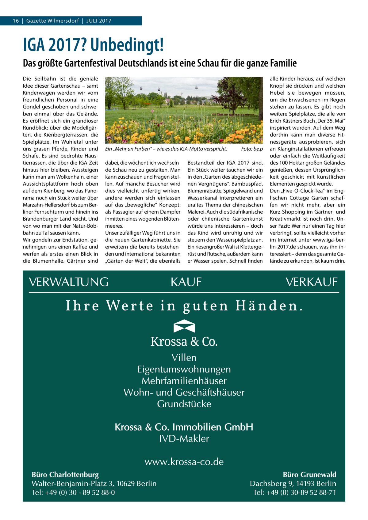 16  |  Gazette Wilmersdorf  |  Juli 2017  IGA 2017? Unbedingt! Das größte Gartenfestival Deutschlands ist eine Schau für die ganze Familie Die Seilbahn ist die geniale Idee dieser Gartenschau – samt Kinderwagen werden wir vom freundlichen Personal in eine Gondel geschoben und schweben einmal über das Gelände. Es eröffnet sich ein grandioser Rundblick: über die Modellgärten, die Kienbergterrassen, die Spielplätze. Im Wuhletal unter uns grasen Pferde, Rinder und Schafe. Es sind bedrohte Haustierrassen, die über die IGA-Zeit hinaus hier bleiben. Aussteigen kann man am Wolkenhain, einer Aussichtsplattform hoch oben auf dem Kienberg, wo das Panorama noch ein Stück weiter über Marzahn-Hellersdorf bis zum Berliner Fernsehturm und hinein ins Brandenburger Land reicht. Und von wo man mit der Natur-Bobbahn zu Tal sausen kann. Wir gondeln zur Endstation, genehmigen uns einen Kaffee und werfen als erstes einen Blick in die Blumenhalle. Gärtner sind  Ein „Mehr an Farben“ – wie es das IGA-Motto verspricht.� dabei, die wöchentlich wechselnde Schau neu zu gestalten. Man kann zuschauen und Fragen stellen. Auf manche Besucher wird dies vielleicht unfertig wirken, andere werden sich einlassen auf das „bewegliche“ Konzept: als Passagier auf einem Dampfer inmitten eines wogenden Blütenmeeres. Unser zufälliger Weg führt uns in die neuen Gartenkabinette. Sie erweitern die bereits bestehenden und international bekannten „Gärten der Welt“, die ebenfalls  Büro Charlottenburg Walter-Benjamin-Platz 3, 10629 Berlin Tel: +49 (0) 30 - 89 52 88-0  Foto: be.p  Bestandteil der IGA  2017 sind. Ein Stück weiter tauchen wir ein in den „Garten des abgeschiedenen Vergnügens“. Bambuspfad, Blumenrabatte, Spiegelwand und Wasserkanal interpretieren ein uraltes Thema der chinesischen Malerei. Auch die südafrikanische oder chilenische Gartenkunst würde uns interessieren – doch das Kind wird unruhig und wir steuern den Wasserspielplatz an. Ein riesengroßer Wal ist Klettergerüst und Rutsche, außerdem kann er Wasser speien. Schnell finden  alle Kinder heraus, auf welchen Knopf sie drücken und welchen Hebel sie bewegen müssen, um die Erwachsenen im Regen stehen zu lassen. Es gibt noch weitere Spielplätze, die alle von Erich Kästners Buch „Der 35. Mai“ inspiriert wurden. Auf dem Weg dorthin kann man diverse Fitnessgeräte ausprobieren, sich an Klanginstallationen erfreuen oder einfach die Weitläufigkeit des 100 Hektar großen Geländes genießen, dessen Ursprünglichkeit geschickt mit künstlichen Elementen gespickt wurde. Den „Five-O-Clock-Tea“ im Englischen Cottage Garten schaffen wir nicht mehr, aber ein Kurz-Shopping im Gärtner- und Kreativmarkt ist noch drin. Unser Fazit: Wer nur einen Tag hier verbringt, sollte vielleicht vorher im Internet unter www.iga-berlin-2017.de schauen, was ihn interessiert – denn das gesamte Gelände zu erkunden, ist kaum drin.  Büro Grunewald Dachsberg 9, 14193 Berlin Tel: +49 (0) 30-89 52 88-71