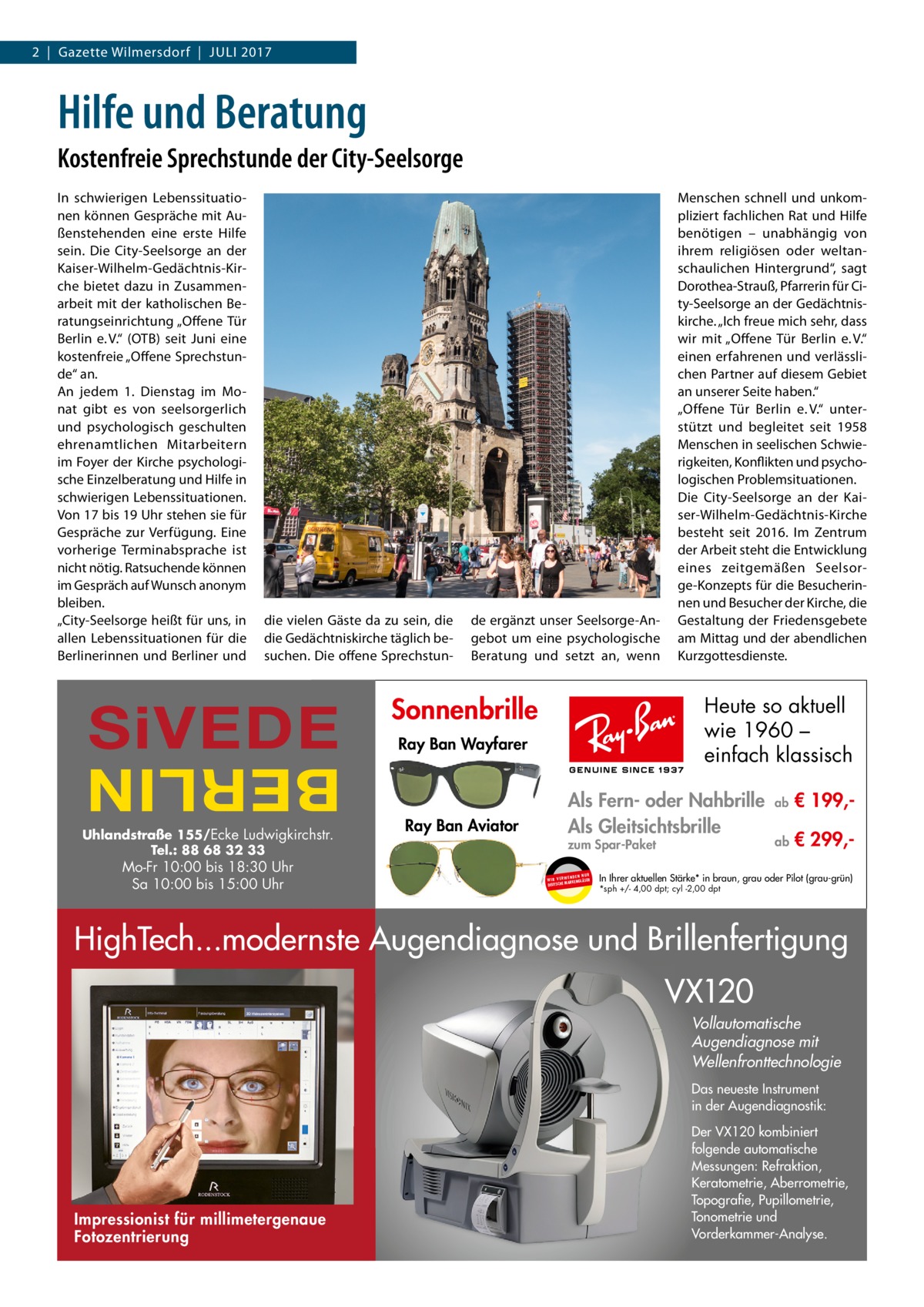 2  |  Gazette Wilmersdorf  |  Juli 2017  Hilfe und Beratung Kostenfreie Sprechstunde der City-Seelsorge In schwierigen Lebenssituationen können Gespräche mit Außenstehenden eine erste Hilfe sein. Die City-Seelsorge an der Kaiser-Wilhelm-Gedächtnis-Kirche bietet dazu in Zusammenarbeit mit der katholischen Beratungseinrichtung „Offene Tür Berlin e. V.“ (OTB) seit Juni eine kostenfreie „Offene Sprechstunde“ an. An jedem 1. Dienstag im Monat gibt es von seelsorgerlich und psychologisch geschulten ehrenamtlichen Mitarbeitern im Foyer der Kirche psychologische Einzelberatung und Hilfe in schwierigen Lebenssituationen. Von 17 bis 19 Uhr stehen sie für Gespräche zur Verfügung. Eine vorherige Terminabsprache ist nicht nötig. Ratsuchende können im Gespräch auf Wunsch anonym bleiben. „City-Seelsorge heißt für uns, in allen Lebenssituationen für die Berlinerinnen und Berliner und  die vielen Gäste da zu sein, die die Gedächtniskirche täglich besuchen. Die offene Sprechstun SiVEDE  BERLIN  Uhlandstraße 155/Ecke Ludwigkirchstr. Tel.: 88 68 32 33  Mo-Fr 10:00 bis 18:30 Uhr Sa 10:00 bis 15:00 Uhr  VX120  de ergänzt unser Seelsorge-Angebot um eine psychologische Beratung und setzt an, wenn  Sonnenbrille  Heute so aktuell wie 1960 – einfach klassisch  Ray Ban Wayfarer  Ray Ban Aviator  Menschen schnell und unkompliziert fachlichen Rat und Hilfe benötigen – unabhängig von ihrem religiösen oder weltanschaulichen Hintergrund“, sagt Dorothea-Strauß, Pfarrerin für City-Seelsorge an der Gedächtniskirche. „Ich freue mich sehr, dass wir mit „Offene Tür Berlin e. V.“ einen erfahrenen und verlässlichen Partner auf diesem Gebiet an unserer Seite haben.“ „Offene Tür Berlin e. V.“ unterstützt und begleitet seit 1958 Menschen in seelischen Schwierigkeiten, Konflikten und psychologischen Problemsituationen. Die City-Seelsorge an der Kaiser-Wilhelm-Gedächtnis-Kirche besteht seit 2016. Im Zentrum der Arbeit steht die Entwicklung eines zeitgemäßen Seelsorge-Konzepts für die Besucherinnen und Besucher der Kirche, die Gestaltung der Friedensgebete am Mittag und der abendlichen Kurzgottesdienste.  Als Fern- oder Nahbrille Als Gleitsichtsbrille zum Spar-Paket UR ENDEN N W I R V E RW KENGLÄSER MAR DEUTSCHE  ab  € 199, ab  € 299, In Ihrer aktuellen Stärke* in braun, grau oder Pilot (grau-grün) *sph +/- 4,00 dpt; cyl -2,00 dpt  HighTech...modernste Augendiagnose und Brillenfertigung VX120 Vollautomatische Augendiagnose mit Wellenfronttechnologie Das neueste Instrument in der Augendiagnostik:  Impressionist für millimetergenaue Fotozentrierung  Der VX120 kombiniert folgende automatische Messungen: Refraktion, Keratometrie, Aberrometrie, Topografie, Pupillometrie, Tonometrie und Vorderkammer-Analyse.