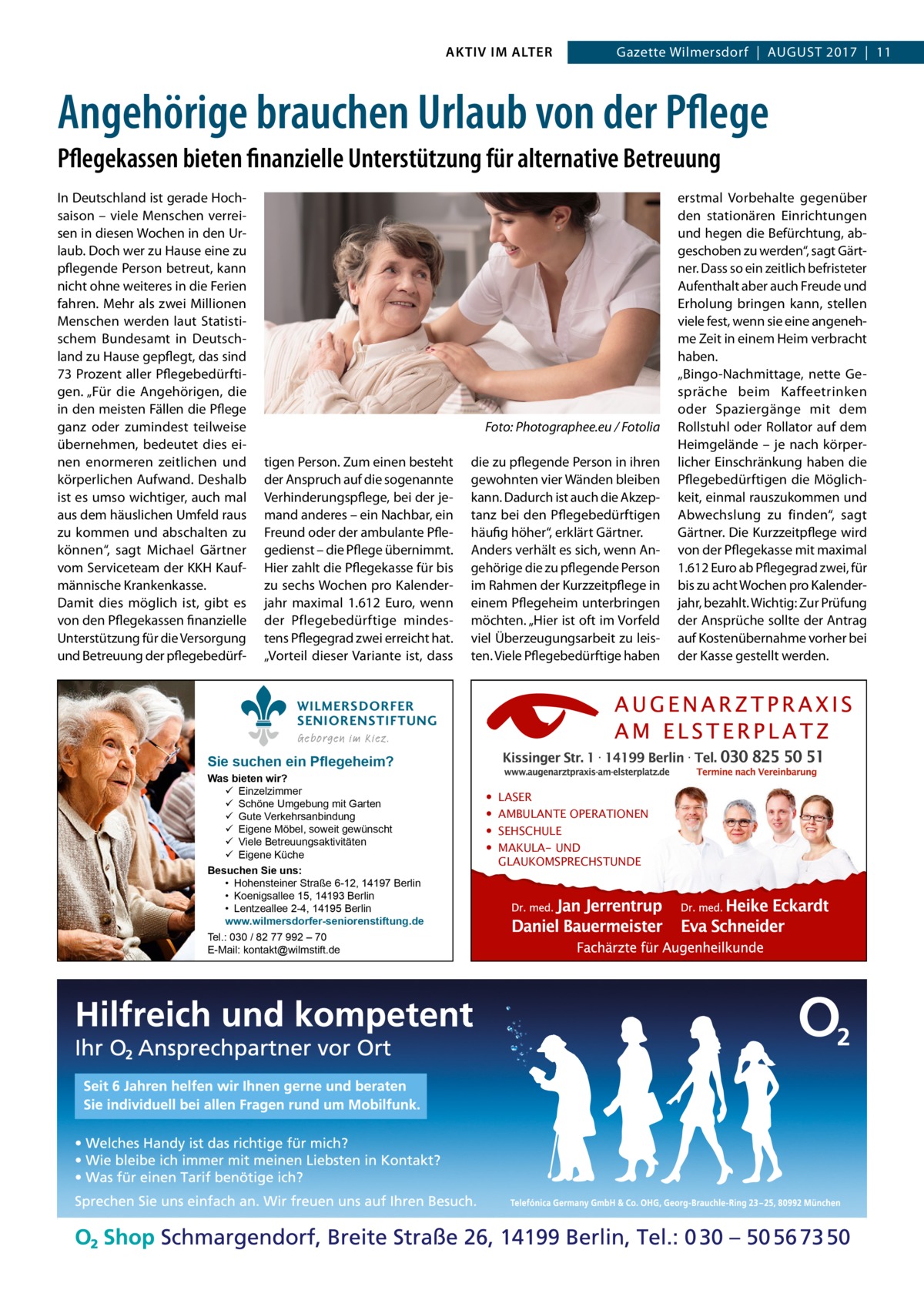 AKTIV IM ALTER  Gazette Wilmersdorf  |  August 2017  |  11  Angehörige brauchen Urlaub von der Pflege Pflegekassen bieten finanzielle Unterstützung für alternative Betreuung In Deutschland ist gerade Hochsaison – viele Menschen verreisen in diesen Wochen in den Urlaub. Doch wer zu Hause eine zu pflegende Person betreut, kann nicht ohne weiteres in die Ferien fahren. Mehr als zwei Millionen Menschen werden laut Statistischem Bundesamt in Deutschland zu Hause gepflegt, das sind 73 Prozent aller Pflegebedürftigen. „Für die Angehörigen, die in den meisten Fällen die Pflege ganz oder zumindest teilweise übernehmen, bedeutet dies einen enormeren zeitlichen und körperlichen Aufwand. Deshalb ist es umso wichtiger, auch mal aus dem häuslichen Umfeld raus zu kommen und abschalten zu können“, sagt Michael Gärtner vom Serviceteam der KKH Kaufmännische Krankenkasse. Damit dies möglich ist, gibt es von den Pflegekassen finanzielle Unterstützung für die Versorgung und Betreuung der pflegebedürf �  Foto: Photographee.eu / Fotolia  tigen Person. Zum einen besteht der Anspruch auf die sogenannte Verhinderungspflege, bei der jemand anderes – ein Nachbar, ein Freund oder der ambulante Pflegedienst – die Pflege übernimmt. Hier zahlt die Pflegekasse für bis zu sechs Wochen pro Kalenderjahr maximal 1.612  Euro, wenn der Pflegebedürftige mindestens Pflegegrad zwei erreicht hat. „Vorteil dieser Variante ist, dass  die zu pflegende Person in ihren gewohnten vier Wänden bleiben kann. Dadurch ist auch die Akzeptanz bei den Pflegebedürftigen häufig höher“, erklärt Gärtner. Anders verhält es sich, wenn Angehörige die zu pflegende Person im Rahmen der Kurzzeitpflege in einem Pflegeheim unterbringen möchten. „Hier ist oft im Vorfeld viel Überzeugungsarbeit zu leisten. Viele Pflegebedürftige haben  WILMERSDORFER SENIORENSTIFTUNG Geborgen im Kiez.  Sie suchen ein Pflegeheim?  Was bieten wir?  Einzelzimmer  Schöne Umgebung mit Garten  Gute Verkehrsanbindung  Eigene Möbel, soweit gewünscht  Viele Betreuungsaktivitäten  Eigene Küche Besuchen Sie uns: • Hohensteiner Straße 6-12, 14197 Berlin • Koenigsallee 15, 14193 Berlin • Lentzeallee 2-4, 14195 Berlin www.wilmersdorfer-seniorenstiftung.de Tel.: 030 / 82 77 992 – 70 E-Mail: kontakt@wilmstift.de  • • • •  LASER AMBULANTE OPERATIONEN SEHSCHULE MAKULA- UND GLAUKOMSPRECHSTUNDE  erstmal Vorbehalte gegenüber den stationären Einrichtungen und hegen die Befürchtung, abgeschoben zu werden“, sagt Gärtner. Dass so ein zeitlich befristeter Aufenthalt aber auch Freude und Erholung bringen kann, stellen viele fest, wenn sie eine angenehme Zeit in einem Heim verbracht haben. „Bingo-Nachmittage, nette Gespräche beim Kaffeetrinken oder Spaziergänge mit dem Rollstuhl oder Rollator auf dem Heimgelände – je nach körperlicher Einschränkung haben die Pflegebedürftigen die Möglichkeit, einmal rauszukommen und Abwechslung zu finden“, sagt Gärtner. Die Kurzzeitpflege wird von der Pflegekasse mit maximal 1.612 Euro ab Pflegegrad zwei, für bis zu acht Wochen pro Kalenderjahr, bezahlt. Wichtig: Zur Prüfung der Ansprüche sollte der Antrag auf Kostenübernahme vorher bei der Kasse gestellt werden.