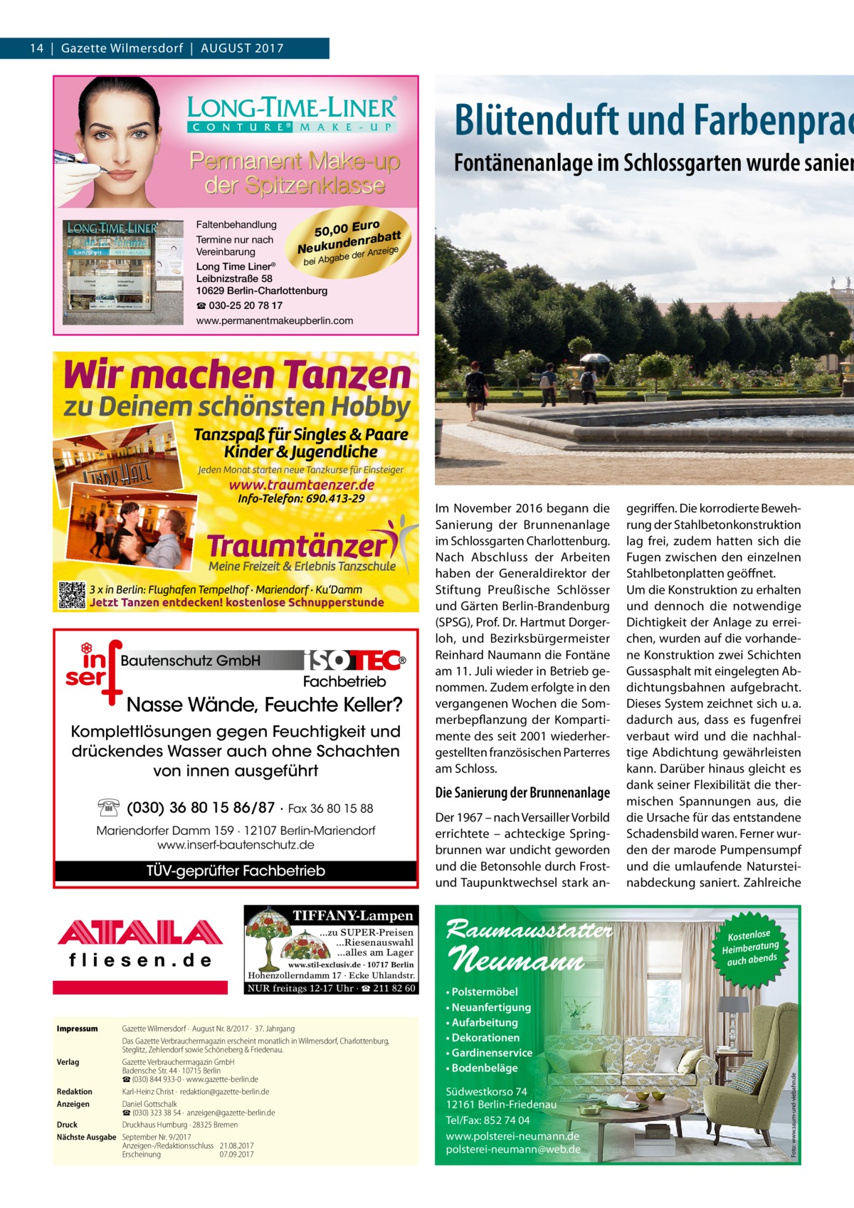 14  |  Gazette Wilmersdorf  |  August 2017  Blütenduft und Farbenprac  Fontänenanlage im Schlossgarten wurde sanier Faltenbehandlung uro 50,00 E batt Termine nur nach n e d ra Neukun e der Anzeige Vereinbarung ab g b A bei Long Time Liner® Leibnizstraße 58 10629 Berlin-Charlottenburg ☎ 030-25 20 78 17 www.permanentmakeupberlin.com  Fachbetrieb  Nasse Wände, Feuchte Keller? Komplettlösungen gegen Feuchtigkeit und drückendes Wasser auch ohne Schachten von innen ausgeführt (030) 36 80 15 86/87 · Fax 36 80 15 88 Mariendorfer Damm 159 · 12107 Berlin-Mariendorf www.inserf-bautenschutz.de  TÜV-geprüfter Fachbetrieb TIFFANY-Lampen ...zu SUPER-Preisen ...Riesenauswahl ...alles am Lager www.stil-exclusiv.de · 10717 Berlin  Hohenzollerndamm 17 · Ecke Uhlandstr.  NUR freitags 12-17 Uhr · ☎ 211 82 60  Impressum	  Gazette Wilmersdorf ·  August Nr. 8/2017 ·  37. Jahrgang Das Gazette Verbrauchermagazin erscheint monatlich in Wilmersdorf, Charlottenburg, Steglitz, Zehlendorf sowie Schöneberg & Friedenau. Verlag	 Gazette Verbrauchermagazin GmbH Badensche Str. 44 · 10715 Berlin ☎ (030) 844 933-0 · www.gazette-berlin.de Redaktion	 Karl-Heinz Christ ·  redaktion@gazette-berlin.de Anzeigen	 Daniel Gottschalk  ☎ (030) 323 38 54 ·  anzeigen@gazette-berlin.de Druck	 Druckhaus Humburg · 28325 Bremen Nächste Ausgabe	 September Nr. 9/2017 Anzeigen-/Redaktionsschluss	21.08.2017 Erscheinung	07.09.2017  Die Sanierung der Brunnenanlage Der 1967 – nach Versailler Vorbild errichtete – achteckige Springbrunnen war undicht geworden und die Betonsohle durch Frostund Taupunktwechsel stark an Raumausstatter  Neumann  • Polstermöbel • Neuanfertigung • Aufarbeitung • Dekorationen • Gardinenservice • Bodenbeläge Südwestkorso 74 12161 Berlin-Friedenau Tel/Fax: 852 74 04 www.polsterei-neumann.de polsterei-neumann@web.de  gegriffen. Die korrodierte Bewehrung der Stahlbetonkonstruktion lag frei, zudem hatten sich die Fugen zwischen den einzelnen Stahlbetonplatten geöffnet. Um die Konstruktion zu erhalten und dennoch die notwendige Dichtigkeit der Anlage zu erreichen, wurden auf die vorhandene Konstruktion zwei Schichten Gussasphalt mit eingelegten Abdichtungsbahnen aufgebracht. Dieses System zeichnet sich u. a. dadurch aus, dass es fugenfrei verbaut wird und die nachhaltige Abdichtung gewährleisten kann. Darüber hinaus gleicht es dank seiner Flexibilität die thermischen Spannungen aus, die die Ursache für das entstandene Schadensbild waren. Ferner wurden der marode Pumpensumpf und die umlaufende Natursteinabdeckung saniert. Zahlreiche  Kostenlose ng Heimberatu auch abends  Foto: www.saum-und-viebahn.de  Bautenschutz GmbH  Im November 2016 begann die Sanierung der Brunnenanlage im Schlossgarten Charlottenburg. Nach Abschluss der Arbeiten haben der Generaldirektor der Stiftung Preußische Schlösser und Gärten Berlin-Brandenburg (SPSG), Prof. Dr. Hartmut Dorgerloh, und Bezirksbürgermeister Reinhard Naumann die Fontäne am 11. Juli wieder in Betrieb genommen. Zudem erfolgte in den vergangenen Wochen die Sommerbepflanzung der Kompartimente des seit 2001 wiederhergestellten französischen Parterres am Schloss.