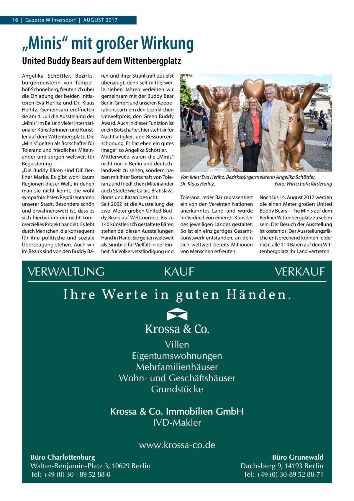 16  |  Gazette Wilmersdorf  |  August 2017  „Minis“ mit großer Wirkung United Buddy Bears auf dem Wittenbergplatz Angelika Schöttler, Bezirksbürgermeisterin von Tempelhof-Schöneberg, freute sich über die Einladung der beiden Initiatoren Eva Herlitz und Dr.  Klaus Herlitz. Gemeinsam eröffneten sie am 4. Juli die Ausstellung der „Minis“ im Beisein vieler internationaler Künstlerinnen und Künstler auf dem Wittenbergplatz. Die „Minis“ gelten als Botschafter für Toleranz und friedliches Miteinander und sorgen weltweit für Begeisterung. „Die Buddy Bären sind DIE Berliner Marke. Es gibt wohl kaum Regionen dieser Welt, in denen man sie nicht kennt, die wohl sympathischsten Repräsentanten unserer Stadt. Besonders schön und erwähnenswert ist, dass es sich hierbei um ein nicht kommerzielles Projekt handelt. Es lebt durch Menschen, die konsequent für ihre politische und soziale Überzeugung stehen. Auch wir im Bezirk sind von den Buddy Bä ren und ihrer Strahlkraft zutiefst überzeugt, denn seit mittlerweile sieben Jahren verleihen wir gemeinsam mit der Buddy Bear Berlin GmbH und unseren Kooperationspartnern den bezirklichen Umweltpreis, den Green Buddy Award. Auch in dieser Funktion ist er ein Botschafter, hier steht er für Nachhaltigkeit und Ressourcenschonung. Er hat eben ein gutes Image“, so Angelika Schöttler. Mittlerweile waren die „Minis“ nicht nur in Berlin und deutschlandweit zu sehen, sondern haben mit ihrer Botschaft von Toleranz und friedlichem Miteinander auch Städte wie Calais, Bratislava, Boras und Kazan besucht. Seit 2002 ist die Ausstellung der zwei Meter großen United Buddy Bears auf Welttournee. Bis zu 140 künstlerisch gestaltete Bären stehen bei diesen Ausstellungen Hand in Hand. Sie gelten weltweit als Sinnbild für Vielfalt in der Einheit, für Völkerverständigung und  Büro Charlottenburg Walter-Benjamin-Platz 3, 10629 Berlin Tel: +49 (0) 30 - 89 52 88-0  Von links: Eva Herlitz, Bezirksbürgermeisterin Angelika Schöttler, Dr. Klaus Herlitz.� Foto: Wirtschaftsförderung Toleranz. Jeder Bär repräsentiert ein von den Vereinten Nationen anerkanntes Land und wurde individuell von einem/r Künstler des jeweiligen Landes gestaltet. So ist ein einzigartiges Gesamtkunstwerk entstanden, an dem sich weltweit bereits Millionen von Menschen erfreuten.  Noch bis 14. August 2017 werden die einen Meter großen United Buddy Bears – The Minis auf dem Berliner Wittenbergplatz zu sehen sein. Der Besuch der Ausstellung ist kostenlos. Der Ausstellungsfläche entsprechend können leider nicht alle 114 Bären auf dem Wittenbergplatz ihr Land vertreten.  Büro Grunewald Dachsberg 9, 14193 Berlin Tel: +49 (0) 30-89 52 88-71